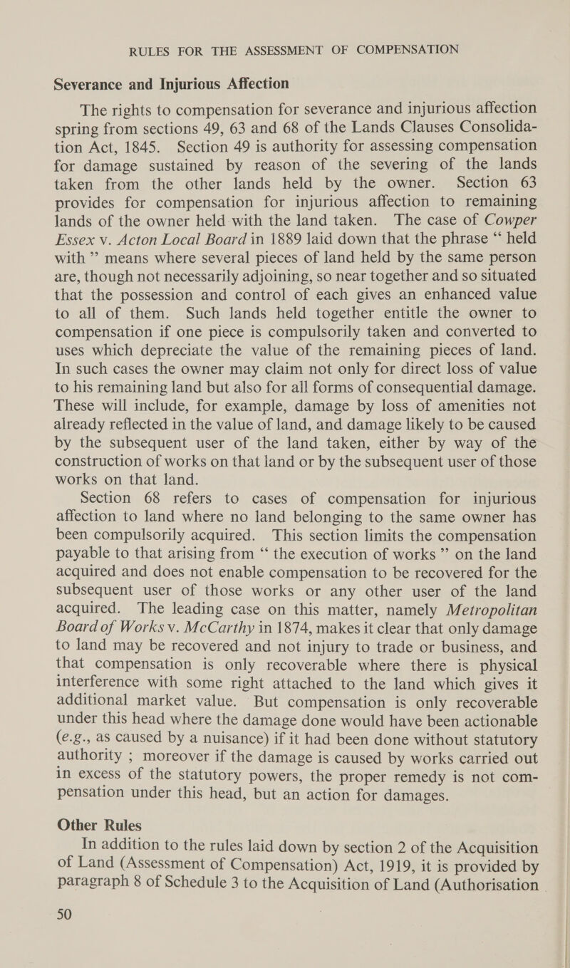 Severance and Injuricus Affection The rights to compensation for severance and injurious affection spring from sections 49, 63 and 68 of the Lands Clauses Consolida- tion Act, 1845. Section 49 is authority for assessing compensation for damage sustained by reason of the severing of the lands taken from the other lands held by the owner. Section 63 provides for compensation for injurious affection to remaining lands of the owner held with the land taken. The case of Cowper Essex v. Acton Local Board in 1889 laid down that the phrase “ held with ’? means where several pieces of land held by the same person are, though not necessarily adjoining, so near together and so situated that the possession and control of each gives an enhanced value to all of them. Such lands held together entitle the owner to compensation if one piece is compulsorily taken and converted to uses which depreciate the value of the remaining pieces of land. In such cases the owner may claim not only for direct loss of value to his remaining land but also for all forms of consequential damage. These will include, for example, damage by loss of amenities not already reflected in the value of land, and damage likely to be caused by the subsequent user of the land taken, either by way of the construction of works on that land or by the subsequent user of those works on that land. Section 68 refers to cases of compensation for injurious affection to land where no land belonging to the same owner has been compulsorily acquired. This section limits the compensation payable to that arising from “‘ the execution of works ” on the land acquired and does not enable compensation to be recovered for the subsequent user of those works or any other user of the land acquired. The leading case on this matter, namely Metropolitan Board of Works v. McCarthy in 1874, makes it clear that only damage to land may be recovered and not injury to trade or business, and that compensation is only recoverable where there is physical interference with some right attached to the land which gives it additional market value. But compensation is only recoverable under this head where the damage done would have been actionable (e.g., as caused by a nuisance) if it had been done without statutory authority ; moreover if the damage is caused by works carried out in excess of the statutory powers, the proper remedy is not com- pensation under this head, but an action for damages. Other Rules In addition to the rules laid down by section 2 of the Acquisition of Land (Assessment of Compensation) Act, 1919, it is provided by paragraph 8 of Schedule 3 to the Acquisition of Land (Authorisation -