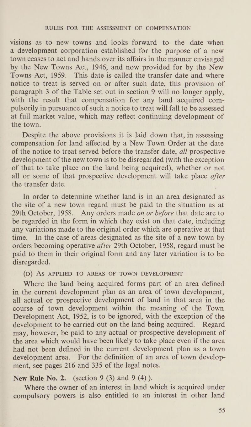 visions as to new towns and looks forward to the date when a development corporation established for the purpose of a new town ceases to act and hands over its affairs in the manner envisaged by the New Towns Act, 1946, and now provided for by the New Towns Act, 1959. This date is called the transfer date and where notice to treat is served on or after such date, this provision of paragraph 3 of the Table set out in section 9 will no longer apply, with the result that compensation for any land acquired com- pulsorily in pursuance of such a notice to treat will fall to be assessed at full market value, which may reflect continuing development of the town. Despite the above provisions it is laid down that, in assessing compensation for land affected by a New Town Order at the date of the notice to treat served before the transfer date, all prospective development of the new town is to be disregarded (with the exception of that to take place on the land being acquired), whether or not all or some of that prospective development will take place after the transfer date. In order to determine whether land is in an area designated as the site of a new town regard must be paid to the situation as at 29th October, 1958. Any orders made on or before that date are to be regarded in the form in which they exist on that date, including any variations made to the original order which are operative at that time. In the case of areas designated as the site of a new town by orders becoming operative after 29th October, 1958, regard must be paid to them in their original form and any later variation is to be disregarded. (D) AS APPLIED TO AREAS OF TOWN DEVELOPMENT Where the land being acquired forms part of an area defined in the current development plan as an area of town development, all actual or prospective development of land in that area in the course of town development within the meaning of the Town Development Act, 1952, is to be ignored, with the exception of the development to be carried out on the land being acquired. Regard may, however, be paid to any actual or prospective development of the area which would have been likely to take place even if the area had not been defined in the current development plan as a town development area. For the definition of an area of town develop- ment, see pages 216 and 335 of the legal notes. New Rule No. 2. (section 9 (3) and 9 (4) ). Where the owner of an interest in land which is acquired under - compulsory powers is also entitled to an interest in other land