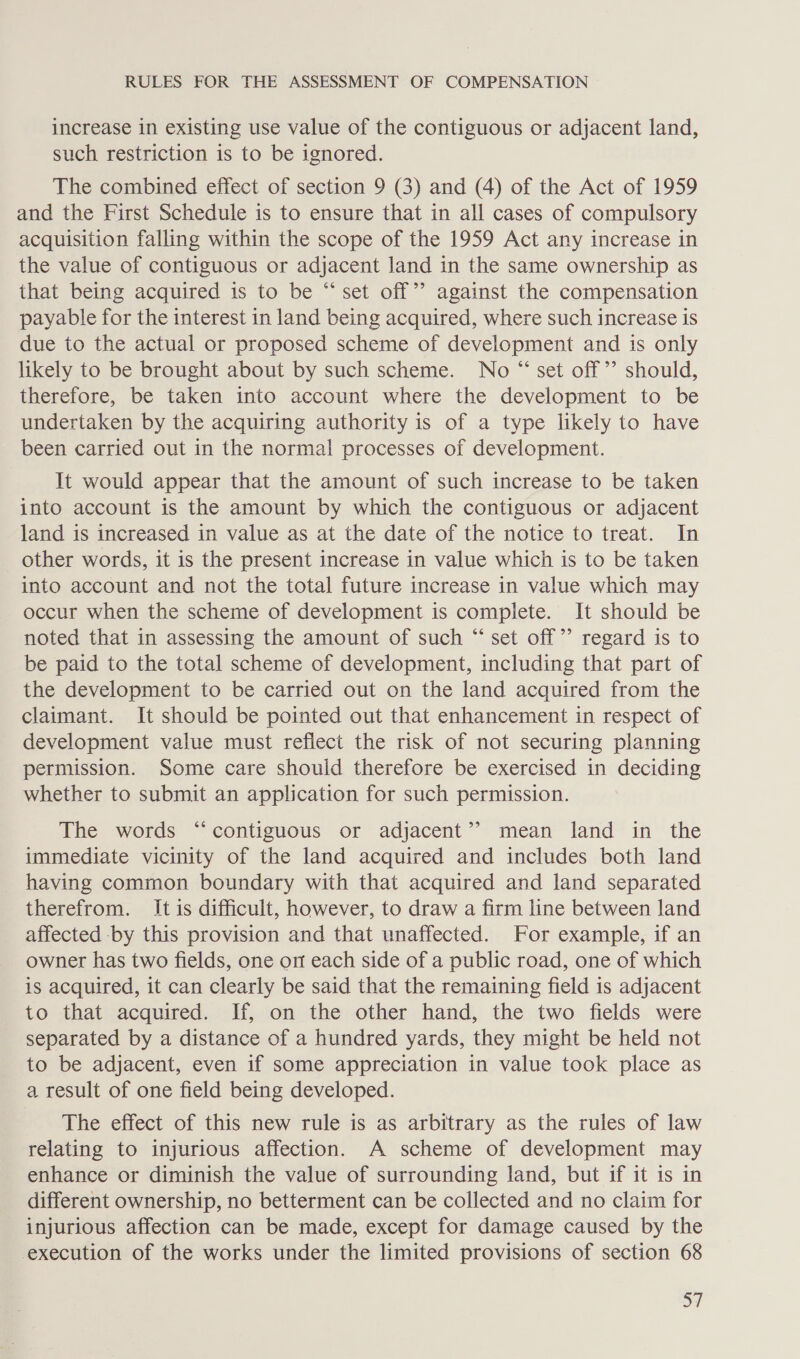 increase in existing use value of the contiguous or adjacent land, such restriction is to be ignored. The combined effect of section 9 (3) and (4) of the Act of 1959 and the First Schedule is to ensure that in all cases of compulsory acquisition falling within the scope of the 1959 Act any increase in the value of contiguous or adjacent land in the same ownership as that being acquired is to be “set off” against the compensation payable for the interest in land being acquired, where such increase is due to the actual or proposed scheme of development and is only likely to be brought about by such scheme. No “ set off’? should, therefore, be taken into account where the development to be undertaken by the acquiring authority is of a type likely to have been carried out in the normal processes of development. It would appear that the amount of such increase to be taken into account is the amount by which the contiguous or adjacent land is increased in value as at the date of the notice to treat. In other words, it is the present increase in value which is to be taken into account and not the total future increase in value which may occur when the scheme of development is complete. It should be noted that in assessing the amount of such “ set off” regard is to be paid to the total scheme of development, including that part of the development to be carried out on the land acquired from the claimant. It should be pointed out that enhancement in respect of development value must reflect the risk of not securing planning permission. Some care should therefore be exercised in deciding whether to submit an application for such permission. The words “contiguous or adjacent’? mean land in the immediate vicinity of the land acquired and includes both land having common boundary with that acquired and land separated therefrom. It is difficult, however, to draw a firm line between land affected -by this provision and that unaffected. For example, if an owner has two fields, one on each side of a public road, one of which is acquired, it can clearly be said that the remaining field is adjacent to that acquired. If, on the other hand, the two fields were separated by a distance of a hundred yards, they might be held not to be adjacent, even if some appreciation in value took place as a result of one field being developed. The effect of this new rule is as arbitrary as the rules of law relating to injurious affection. A scheme of development may enhance or diminish the value of surrounding land, but if it is in different ownership, no betterment can be collected and no claim for injurious affection can be made, except for damage caused by the execution of the works under the limited provisions of section 68 =|