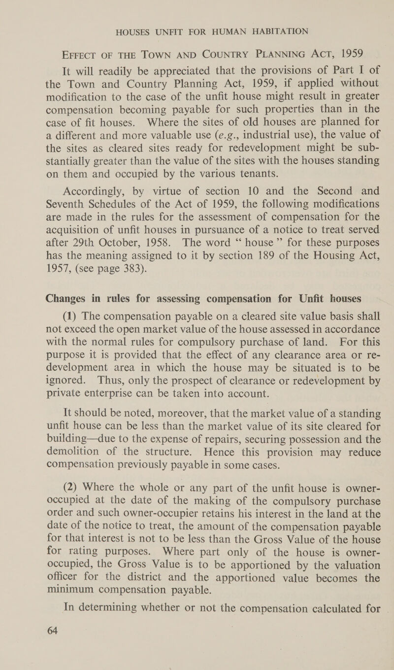 EFFECT OF THE TOWN AND COUNTRY PLANNING ACT, 1959 It will readily be appreciated that the provisions of Part I of the Town and Country Planning Act, 1959, if applied without modification to the case of the unfit house might result in greater compensation becoming payable for such properties than in the case of fit houses. Where the sites of old houses are planned for a different and more valuable use (e.g., industrial use), the value of the sites as cleared sites ready for redevelopment might be sub- stantially greater than the value of the sites with the houses standing on them and occupied by the various tenants. Accordingly, by virtue of section 10 and the Second and Seventh Schedules of the Act of 1959, the following modifications are made in the rules for the assessment of compensation for the acquisition of unfit houses in pursuance of a notice to treat served after 29th October, 1958. The word “ house’’ for these purposes has the meaning assigned to it by section 189 of the Housing Act, 1957, (see page 383). Changes in rules for assessing compensation for Unfit houses (1) The compensation payable on a cleared site value basis shall not exceed the open market value of the house assessed in accordance with the normal rules for compulsory purchase of land. For this purpose it is provided that the effect of any clearance area or re- development area in which the house may be situated is to be ignored. Thus, only the prospect of clearance or redevelopment by private enterprise can be taken into account. It should be noted, moreover, that the market value of a standing unfit house can be less than the market value of its site cleared for building—due to the expense of repairs, securing possession and the demolition of the structure. Hence this provision may reduce compensation previously payable in some cases. (2) Where the whole or any part of the unfit house is owner- occupied at the date of the making of the compulsory purchase order and such owner-occupier retains his interest in the land at the date of the notice to treat, the amount of the compensation payable for that interest is not to be less than the Gross Value of the house for rating purposes. Where part only of the house is owner- occupied, the Gross Value is to be apportioned by the valuation officer for the district and the apportioned value becomes the minimum compensation payable. In determining whether or not the compensation calculated for |