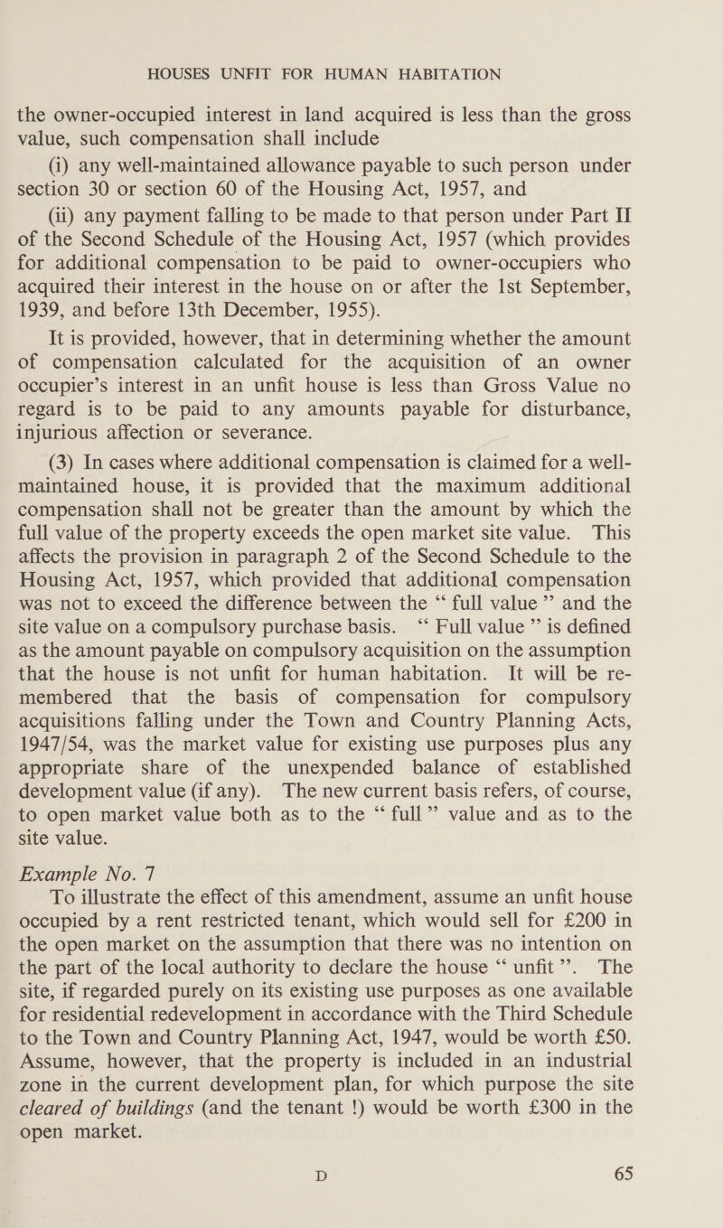the owner-occupied interest in land acquired is less than the gross value, such compensation shall include (i) any well-maintained allowance payable to such person under section 30 or section 60 of the Housing Act, 1957, and (ii) any payment falling to be made to that person under Part II of the Second Schedule of the Housing Act, 1957 (which provides for additional compensation to be paid to owner-occupiers who acquired their interest in the house on or after the Ist September, 1939, and before 13th December, 1955). It is provided, however, that in determining whether the amount of compensation calculated for the acquisition of an owner occupier’s interest in an unfit house is less than Gross Value no regard is to be paid to any amounts payable for disturbance, injurious affection or severance. (3) In cases where additional compensation is claimed for a well- maintained house, it is provided that the maximum additional compensation shall not be greater than the amount by which the full value of the property exceeds the open market site value. This affects the provision in paragraph 2 of the Second Schedule to the Housing Act, 1957, which provided that additional compensation was not to exceed the difference between the “ full value” and the site value on a compulsory purchase basis. ‘* Full value ’”’ is defined as the amount payable on compulsory acquisition on the assumption that the house is not unfit for human habitation. It wiil be re- membered that the basis of compensation for compulsory acquisitions falling under the Town and Country Planning Acts, 1947/54, was the market value for existing use purposes plus any appropriate share of the unexpended balance of established development value (if any). The new current basis refers, of course, to open market value both as to the “ full’? value and as to the site value. Example No. 7 To illustrate the effect of this amendment, assume an unfit house occupied by a rent restricted tenant, which would sell for £200 in the open market on the assumption that there was no intention on the part of the local authority to declare the house “unfit”’. The site, if regarded purely on its existing use purposes as one available for residential redevelopment in accordance with the Third Schedule to the Town and Country Planning Act, 1947, would be worth £50. Assume, however, that the property is included in an industrial zone in the current development plan, for which purpose the site cleared of buildings (and the tenant !) would be worth £300 in the open market.