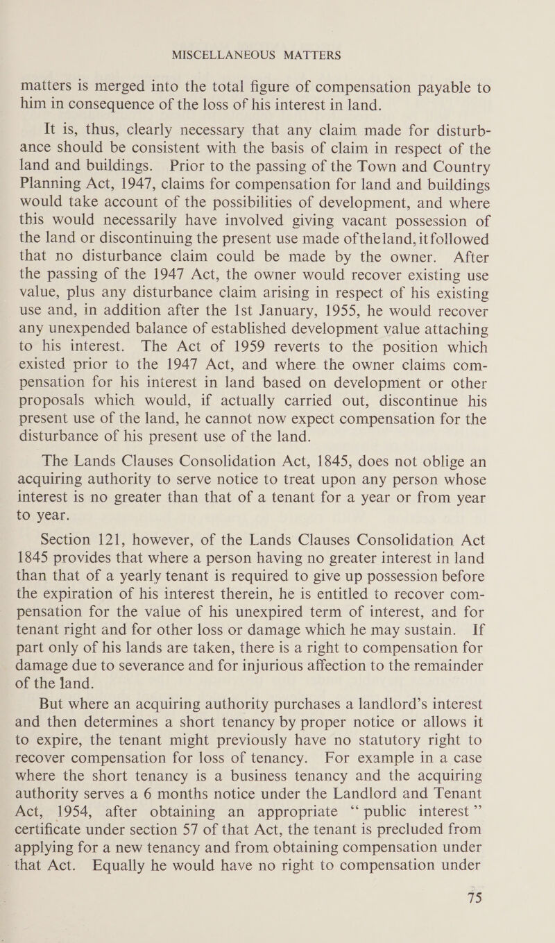 matters is merged into the total figure of compensation payable to him in consequence of the loss of his interest in land. It is, thus, clearly necessary that any claim made for disturb- ance should be consistent with the basis of claim in respect of the land and buildings. Prior to the passing of the Town and Country Planning Act, 1947, claims for compensation for land and buildings would take account of the possibilities of development, and where this would necessarily have involved giving vacant possession of the land or discontinuing the present use made of theland, it followed that no disturbance claim could be made by the owner. After the passing of the 1947 Act, the owner would recover existing use value, plus any disturbance claim arising in respect of his existing use and, in addition after the Ist January, 1955, he would recover any unexpended balance of established development value attaching to his interest. The Act of 1959 reverts to the position which existed prior to the 1947 Act, and where the owner claims com- pensation for his interest in land based on development or other proposals which would, if actually carried out, discontinue his present use of the land, he cannot now expect compensation for the disturbance of his present use of the land. ‘The Lands Clauses Consolidation Act, 1845, does not oblige an acquiring authority to serve notice to treat upon any person whose interest is no greater than that of a tenant for a year or from year to year. Section 121, however, of the Lands Clauses Consolidation Act 1845 provides that where a person having no greater interest in land than that of a yearly tenant is required to give up possession before the expiration of his interest therein, he is entitled to recover com- pensation for the value of his unexpired term of interest, and for tenant right and for other loss or damage which he may sustain. If part only of his lands are taken, there is a right to compensation for damage due to severance and for injurious affection to the remainder of the land. But where an acquiring authority purchases a landlord’s interest and then determines a short tenancy by proper notice or allows it to expire, the tenant might previously have no statutory right to recover compensation for loss of tenancy. For example in a case where the short tenancy is a business tenancy and the acquiring authority serves a 6 months notice under the Landlord and Tenant Act, 1954, after obtaining an appropriate “public interest” certificate under section 57 of that Act, the tenant is precluded from applying for a new tenancy and from obtaining compensation under that Act. Equally he would have no right to compensation under 25