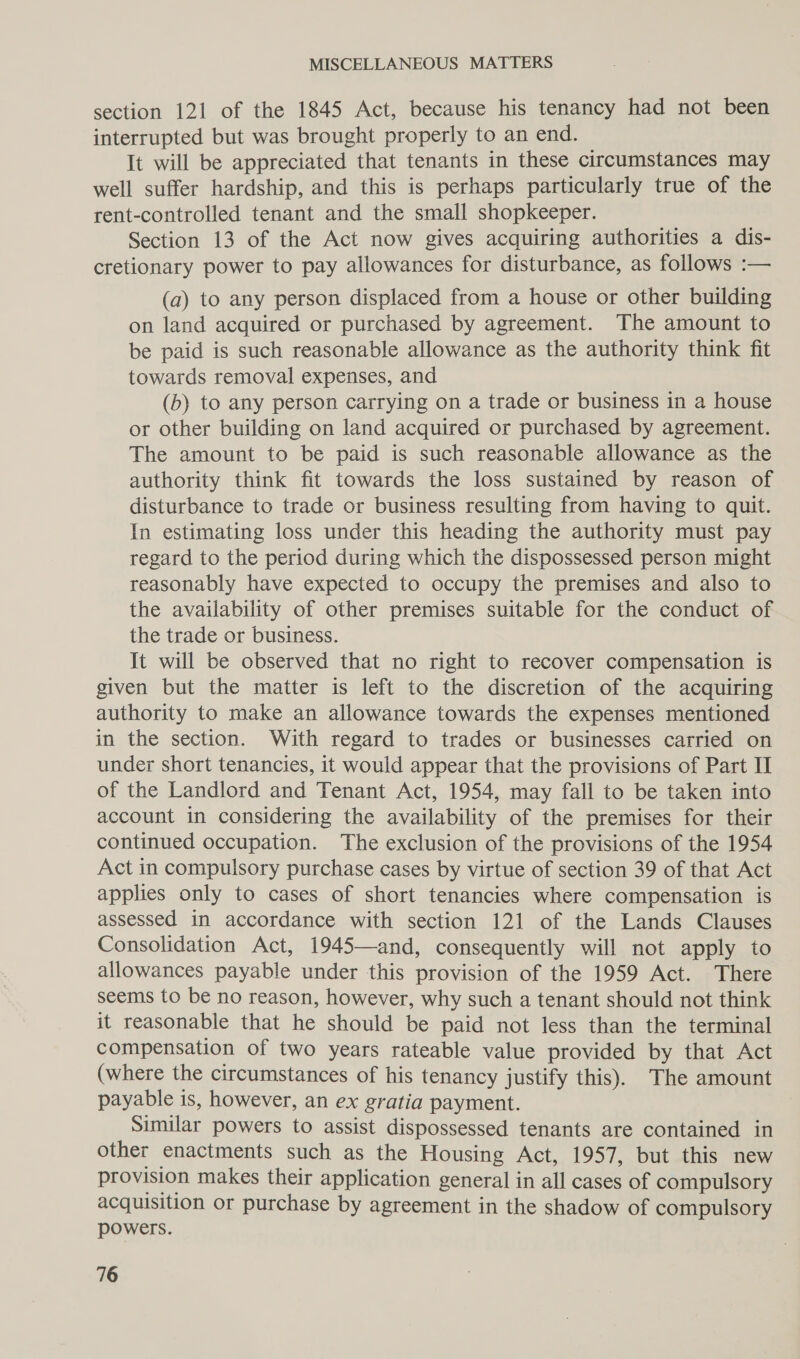 section 121 of the 1845 Act, because his tenancy had not been interrupted but was brought properly to an end. It will be appreciated that tenants in these circumstances may well suffer hardship, and this is perhaps particularly true of the rent-controlled tenant and the small shopkeeper. Section 13 of the Act now gives acquiring authorities a dis- cretionary power to pay allowances for disturbance, as follows :— (a) to any person displaced from a house or other building on land acquired or purchased by agreement. The amount to be paid is such reasonable allowance as the authority think fit towards removal expenses, and (b) to any person carrying on a trade or business in a house or other building on land acquired or purchased by agreement. The amount to be paid is such reasonable allowance as the authority think fit towards the loss sustained by reason of disturbance to trade or business resulting from having to quit. In estimating loss under this heading the authority must pay regard to the period during which the dispossessed person might reasonably have expected to occupy the premises and also to the availability of other premises suitable for the conduct of the trade or business. It will be observed that no right to recover compensation is given but the matter is left to the discretion of the acquiring authority to make an allowance towards the expenses mentioned in the section. With regard to trades or businesses carried on under short tenancies, it would appear that the provisions of Part II of the Landlord and Tenant Act, 1954, may fall to be taken into account in considering the availability of the premises for their continued occupation. The exclusion of the provisions of the 1954 Act in compulsory purchase cases by virtue of section 39 of that Act applies only to cases of short tenancies where compensation is assessed in accordance with section 121 of the Lands Clauses Consolidation Act, 1945—and, consequently will not apply to allowances payable under this provision of the 1959 Act. There seems to be no reason, however, why such a tenant should not think it reasonable that he should be paid not less than the terminal compensation of two years rateable value provided by that Act (where the circumstances of his tenancy justify this). The amount payable is, however, an ex gratia payment. Similar powers to assist dispossessed tenants are contained in other enactments such as the Housing Act, 1957, but this new provision makes their application general in all cases of compulsory acquisition or purchase by agreement in the shadow of compulsory powers.