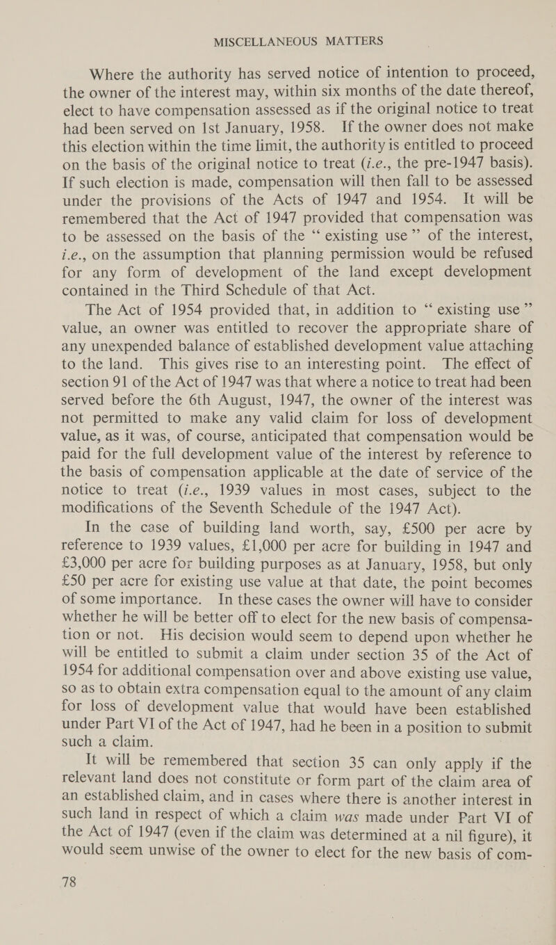 Where the authority has served notice of intention to proceed, the owner of the interest may, within six months of the date thereof, elect to have compensation assessed as if the original notice to treat had been served on Ist January, 1958. If the owner does not make this election within the time limit, the authority is entitled to proceed on the basis of the original notice to treat (i.e., the pre-1947 basis). If such election is made, compensation will then fall to be assessed under the provisions of the Acts of 1947 and 1954. It will be remembered that the Act of 1947 provided that compensation was to be assessed on the basis of the “‘ existing use’”’ of the interest, i.e., on the assumption that planning permission would be refused for any form of development of the land except development contained in the Third Schedule of that Act. The Act of 1954 provided that, in addition to “ existing use” value, an owner was entitled to recover the appropriate share of any unexpended balance of established development value attaching to the land. This gives rise to an interesting point. The effect of section 91 of the Act of 1947 was that where a notice to treat had been served before the 6th August, 1947, the owner of the interest was not permitted to make any valid claim for loss of development value, as it was, of course, anticipated that compensation would be paid for the full development value of the interest by reference to the basis of compensation applicable at the date of service of the notice to treat (i.e., 1939 values in most cases, subject to the modifications of the Seventh Schedule of the 1947 Act). In the case of building land worth, say, £500 per acre by reference to 1939 values, £1,000 per acre for building in 1947 and £3,000 per acre for building purposes as at January, 1958, but only £50 per acre for existing use value at that date, the point becomes of some importance. In these cases the owner will have to consider whether he will be better off to elect for the new basis of compensa- tion or not. His decision would seem to depend upon whether he will be entitled to submit a claim under section 35 of the Act of 1954 for additional compensation over and above existing use value, so as to obtain extra compensation equal to the amount of any claim for loss of development value that would have been established under Part VI of the Act of 1947, had he been in a position to submit such a claim. It will be remembered that section 35 can only apply if the relevant land does not constitute or form part of the claim area of an established claim, and in cases where there is another interest in such land in respect of which a claim was made under Part VI of the Act of 1947 (even if the claim was determined at a nil figure), it would seem unwise of the owner to elect for the new basis of com-