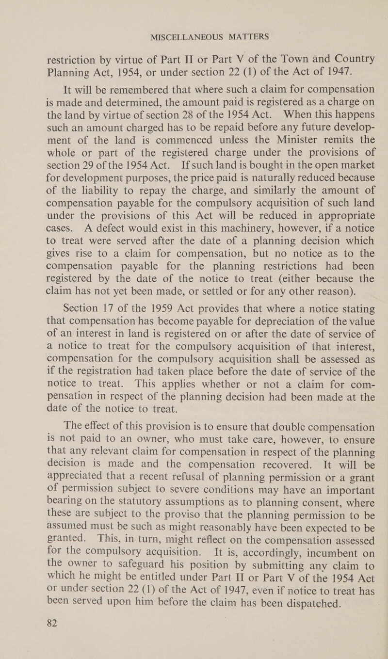 restriction by virtue of Part II or Part V of the Town and Country Planning Act, 1954, or under section 22 (1) of the Act of 1947. It will be remembered that where such a claim for compensation is made and determined, the amount paid is registered as a charge on the land by virtue of section 28 of the 1954 Act. When this happens such an amount charged has to be repaid before any future develop- ment of the land is commenced unless the Minister remits the whole or part of the registered charge under the provisions of section 29 of the 1954 Act. Jfsuch land is bought in the open market for development purposes, the price paid is naturally reduced because of the liability to repay the charge, and similarly the amount of compensation payable for the compulsory acquisition of such land under the provisions of this Act will be reduced in appropriate cases. A defect would exist in this machinery, however, if a notice to treat were served after the date of a planning decision which gives rise to a claim for compensation, but no notice as to the compensation payable for the planning restrictions had been registered by the date of the notice to treat (either because the claim has not yet been made, or settled or for any other reason). Section 17 of the 1959 Act provides that where a notice stating that compensation has become payable for depreciation of the value of an interest in land is registered on or after the date of service of a notice to treat for the compulsory acquisition of that interest, compensation for the compulsory acquisition shall be assessed as if the registration had taken place before the date of service of the notice to treat. This applies whether or not a claim for com- pensation in respect of the planning decision had been made at the date of the notice to treat. The effect of this provision is to ensure that double compensation is not paid to an owner, who must take care, however, to ensure that any relevant claim for compensation in respect of the planning decision is made and the compensation recovered. It will be appreciated that a recent refusal of planning permission or a grant of permission subject to severe conditions may have an important bearing on the statutory assumptions as to planning consent, where these are subject to the proviso that the planning permission to be assumed must be such as might reasonably have been expected to be granted. This, in turn, might reflect on the compensation assessed for the compulsory acquisition. It is, accordingly, incumbent on the owner to safeguard his position by submitting anv claim to which he might be entitled under Part II or Part V of the 1954 Act or under section 22 (1) of the Act of 1947, even if notice to treat has been served upon him before the claim has been dispatched.