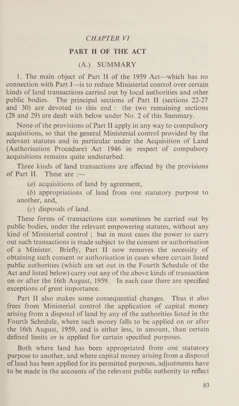 CHAPTER VI PART I OF THE ACT (A.) SUMMARY 1. The main object of Part II of the 1959 Act—which has no connection with Part I—is to reduce Ministerial control over certain kinds of land transactions carried out by local authorities and other public bodies. The principal sections of Part II (sections 22-27 and 30) are devoted to this end: the two remaining sections (28 and 29) are dealt with below under No. 2 of this Summary. None of the provisions of Part II apply in any way to compulsory acquisitions, so that the general Ministerial control provided by the relevant statutes and in particular under the Acquisition of Land (Authorisation Procedure) Act 1946 in respect of compulsory acquisitions remains quite undisturbed. Three kinds of land transactions are affected by the provisions of Part IJ. These are :— (a) acquisitions of land by agreement, (6) appropriations of land from one statutory purpose to another, and, (c) disposals of land. These forms of transactions can sometimes be carried out by public bodies, under the relevant empowering statutes, without any kind of Ministerial control ; but in most cases the power to carry out such transactions is made subject to the consent or authorisation of a Minister. Briefly, Part II now removes the necessity of obtaining such consent or authorisation in cases where certain listed public authorities (which are set out in the Fourth Schedule of the Act and listed below) carry out any of the above kinds of transaction on or after the 16th August, 1959. In each case there are specified exceptions of great importance. Part II also makes some consequential changes. Thus it also frees from Ministerial control the application of capital money arising from a disposal of land by any of the authorities listed in the Fourth Schedule, where such money falls to be applied on or after the 16th August, 1959, and is either less, in amount, than certain defined limits or is applied for certain specified purposes. Both where land has been appropriated from one statutory purpose to another, and where capital money arising from a disposal of land has been applied for its permitted purposes, adjustments have to be made in the accounts of the relevant public authority to reflect