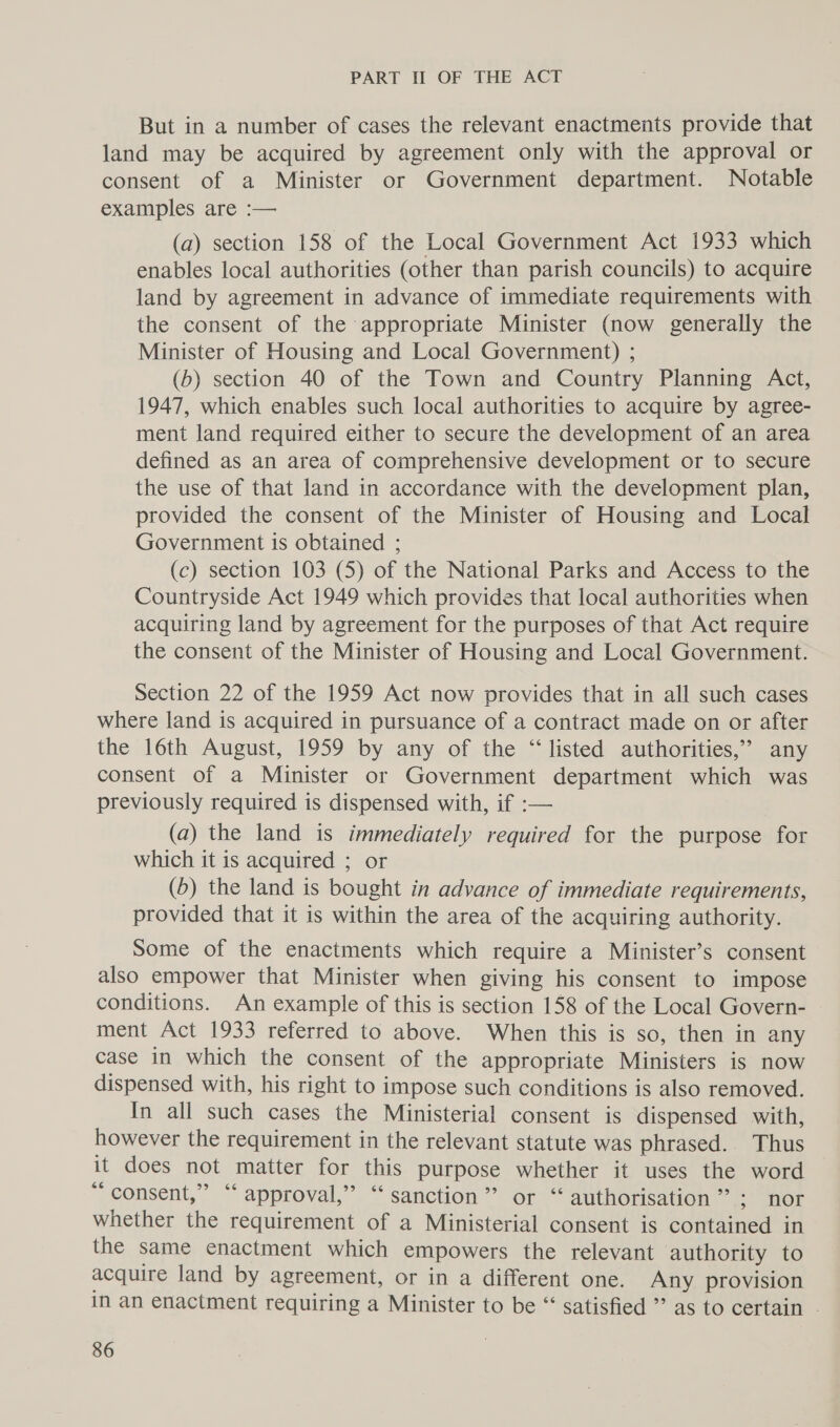 But in a number of cases the relevant enactments provide that land may be acquired by agreement only with the approval or consent of a Minister or Government department. Notable examples are :— (a) section 158 of the Local Government Act 1933 which enables local authorities (other than parish councils) to acquire land by agreement in advance of immediate requirements with the consent of the appropriate Minister (now generally the Minister of Housing and Local Government) ; (b) section 40 of the Town and Country Planning Act, 1947, which enables such local authorities to acquire by agree- ment land required either to secure the development of an area defined as an area of comprehensive development or to secure the use of that land in accordance with the development plan, provided the consent of the Minister of Housing and Local Government is obtained ; (c) section 103 (5) of the National Parks and Access to the Countryside Act 1949 which provides that local authorities when acquiring land by agreement for the purposes of that Act require the consent of the Minister of Housing and Local Government. Section 22 of the 1959 Act now provides that in all such cases where land is acquired in pursuance of a contract made on or after the 16th August, 1959 by any of the “listed authorities,’ any consent of a Minister or Government department which was previously required is dispensed with, if :-— (a) the land is immediately required for the purpose for which it is acquired ; or (b) the land is bought in advance of immediate requirements, provided that it is within the area of the acquiring authority. Some of the enactments which require a Minister’s consent also empower that Minister when giving his consent to impose conditions. An example of this is section 158 of the Local Govern- ment Act 1933 referred to above. When this is so, then in any case in which the consent of the appropriate Ministers is now dispensed with, his right to impose such conditions is also removed. In all such cases the Ministerial consent is dispensed with, however the requirement in the relevant statute was phrased. Thus it does not matter for this purpose whether it uses the word “consent,” ‘‘ approval,” “sanction” or “ authorisation ” ;) or whether the requirement of a Ministerial consent is contained in the same enactment which empowers the relevant authority to acquire land by agreement, or in a different one. Any provision In an enactment requiring a Minister to be “‘ satisfied ’’ as to certain -