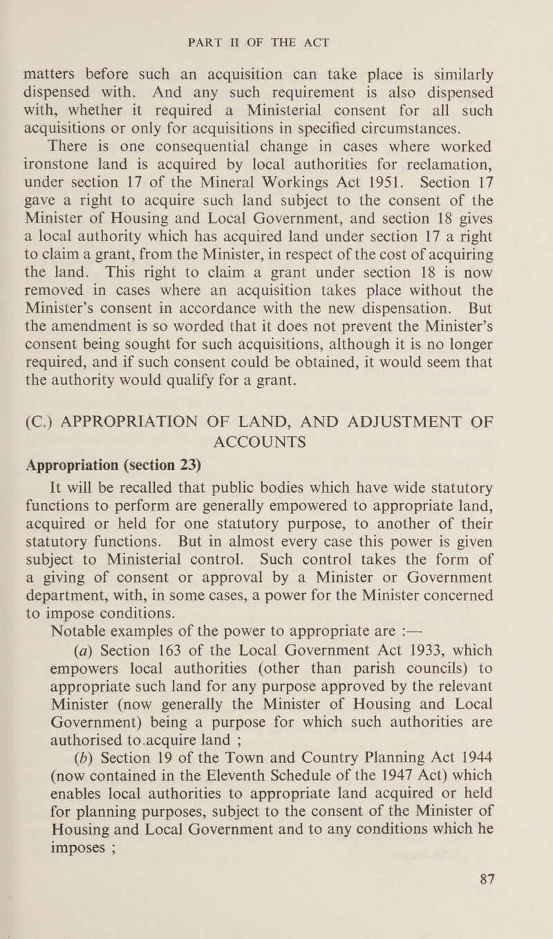 matters before such an acquisition can take place is similarly dispensed with. And any such requirement is also dispensed with, whether it required a Ministerial consent for all such acquisitions or only for acquisitions in specified circumstances. There is one consequential change in cases where worked ironstone land is acquired by local authorities for reclamation, under section 17 of the Mineral Workings Act 1951. Section 17 gave a right to acquire such land subject to the consent of the Minister of Housing and Local Government, and section 18 gives a local authority which has acquired land under section 17 a right to claim a grant, from the Minister, in respect of the cost of acquiring the land. This right to claim a grant under section 18 is now removed in cases where an acquisition takes place without the Minister’s consent in accordance with the new dispensation. But the amendment is so worded that it does not prevent the Minister’s consent being sought for such acquisitions, although it is no longer required, and if such consent could be obtained, it would seem that the authority would qualify for a grant. (C.) APPROPRIATION OF LAND, AND ADJUSTMENT OF ACCOUNTS Appropriation (section 23) It will be recalled that public bodies which have wide statutory functions to perform are generally empowered to appropriate land, acquired or held for one statutory purpose, to another of their statutory functions. But in almost every case this power is given subject to Ministerial control. Such control takes the form of a giving of consent or approval by a Minister or Government department, with, in some cases, a power for the Minister concerned to impose conditions. Notable examples of the power to appropriate are :— (a) Section 163 of the Local Government Act 1933, which empowers local authorities (other than parish councils) to appropriate such land for any purpose approved by the relevant Minister (now generally the Minister of Housing and Local Government) being a purpose for which such authorities are authorised to.acquire land ; (b) Section 19 of the Town and Country Planning Act 1944 (now contained in the Eleventh Schedule of the 1947 Act) which enables local authorities to appropriate land acquired or held for planning purposes, subject to the consent of the Minister of Housing and Local Government and to any conditions which he imposes ;