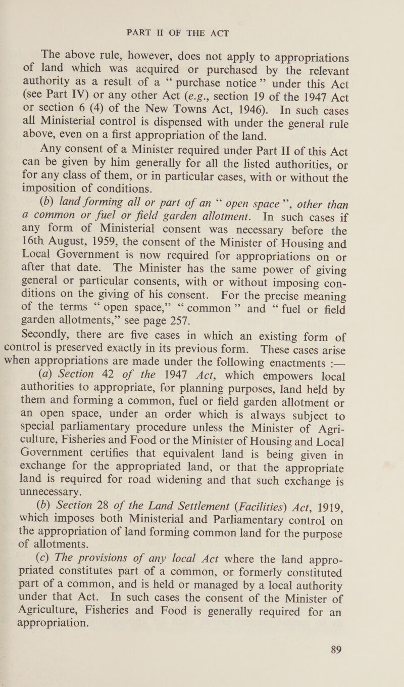 The above rule, however, does not apply to appropriations of land which was acquired or purchased by the relevant authority as a result of a ‘“‘ purchase notice’? under this Act (see Part IV) or any other Act (e.g., section 19 of the 1947 Act or section 6 (4) of the New Towns Act, 1946). In such cases all Ministerial control is dispensed with under the general rule above, even on a first appropriation of the land. Any consent of a Minister required under Part II of this Act can be given by him generally for all the listed authorities, or for any class of them, or in particular cases, with or without the imposition of conditions. (6) land forming all or part of an “ open space”’, other than a common or fuel or field garden allotment. In such cases if any form of Ministerial consent was necessary before the 16th August, 1959, the consent of the Minister of Housing and Local Government is now required for appropriations on or after that date. The Minister has the same power of giving general or particular consents, with or without imposing con- ditions on the giving of his consent. For the precise meaning of the terms “open space,” “‘common” and “fuel or field garden allotments,”’ see page 257. Secondly, there are five cases in which an existing form of control is preserved exactly in its previous form. These cases arise when appropriations are made under the following enactments :— (a) Section 42 of the 1947 Act, which empowers local authorities to appropriate, for planning purposes, land held by them and forming a common, fuel or field garden allotment or an open space, under an order which is always subject to special parliamentary procedure unless the Minister of Agri- culture, Fisheries and Food or the Minister of Housing and Local Government certifies that equivalent land is being given in exchange for the appropriated land, or that the appropriate land is required for road widening and that such exchange is unnecessary. (6) Section 28 of the Land Settlement (Facilities) Act, 1919, which imposes both Ministerial and Parliamentary control on the appropriation of land forming common land for the purpose of allotments. (c) The provisions of any local Act where the land appro- priated constitutes part of a common, or formerly constituted part of a common, and is held or managed by a local authority under that Act. In such cases the consent of the Minister of Agriculture, Fisheries and Food is generally required for an appropriation.