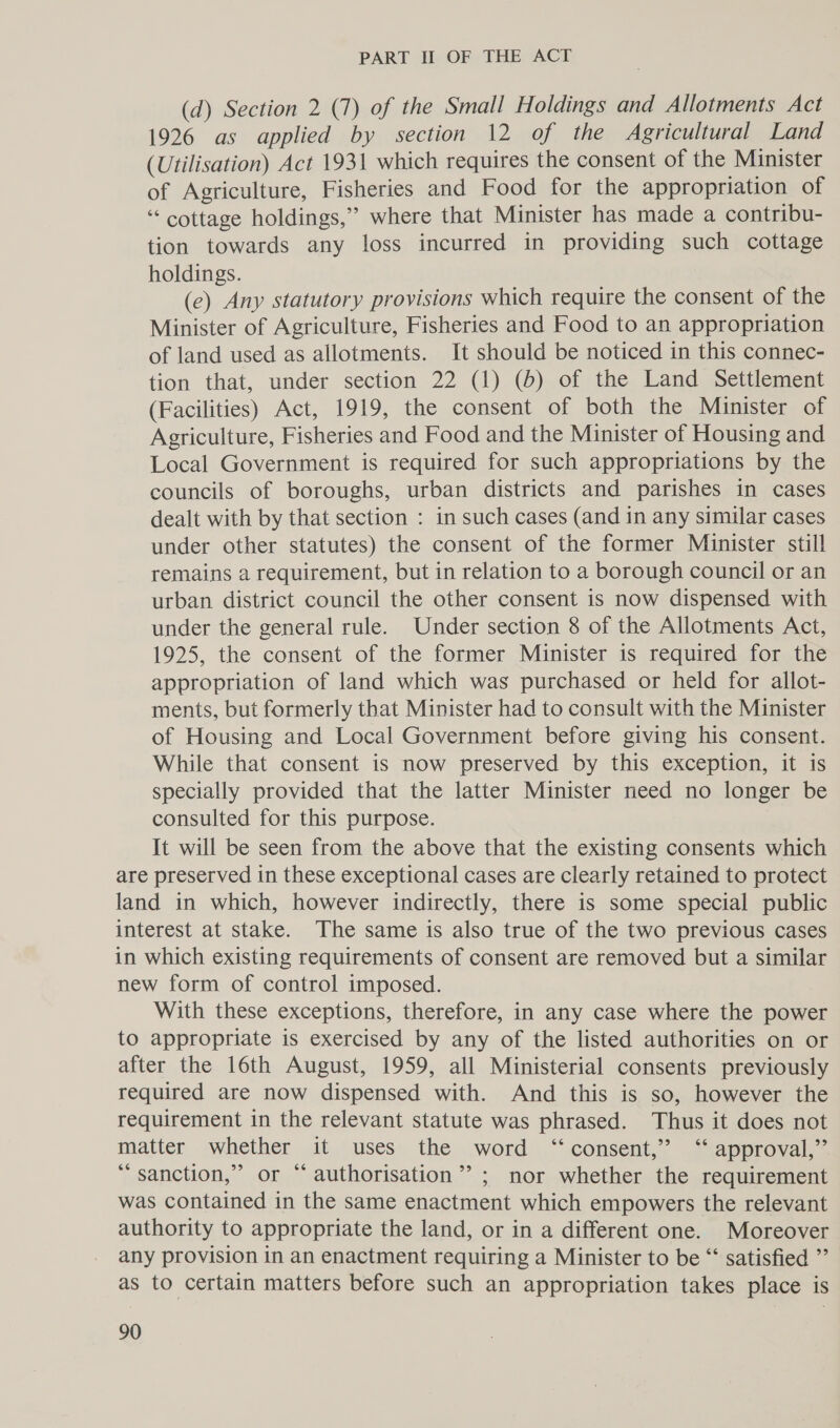 (d) Section 2 (7) of the Small Holdings and Allotments Act 1926 as applied by section 12 of the Agricultural Land (Utilisation) Act 1931 which requires the consent of the Minister of Agriculture, Fisheries and Food for the appropriation of “cottage holdings,’ where that Minister has made a contribu- tion towards any loss incurred in providing such cottage holdings. (ce) Any statutory provisions which require the consent of the Minister of Agriculture, Fisheries and Food to an appropriation of land used as allotments. It should be noticed in this connec- tion that, under section 22 (1) (6) of the Land Settlement (Facilities) Act, 1919, the consent of both the Minister of Agriculture, Fisheries and Food and the Minister of Housing and Local Government is required for such appropriations by the councils of boroughs, urban districts and parishes in cases dealt with by that section : in such cases (and in any similar cases under other statutes) the consent of the former Minister still remains a requirement, but in relation to a borough council or an urban district council the other consent is now dispensed with under the general rule. Under section 8 of the Allotments Act, 1925, the consent of the former Minister is required for the appropriation of land which was purchased or held for allot- ments, but formerly that Minister had to consult with the Minister of Housing and Local Government before giving his consent. While that consent is now preserved by this exception, it is specially provided that the latter Minister need no longer be consulted for this purpose. It will be seen from the above that the existing consents which are preserved in these exceptional cases are clearly retained to protect land in which, however indirectly, there is some special public interest at stake. The same is also true of the two previous cases in which existing requirements of consent are removed but a similar new form of control imposed. With these exceptions, therefore, in any case where the power to appropriate is exercised by any of the listed authorities on or after the 16th August, 1959, all Ministerial consents previously required are now dispensed with. And this is so, however the requirement in the relevant statute was phrased. Thus it does not matter whether it uses the word “consent,” ‘ approval,” “ sanction,” or “ authorisation’? ; nor whether the requirement was contained in the same enactment which empowers the relevant authority to appropriate the land, or in a different one. Moreover any provision in an enactment requiring a Minister to be “‘ satisfied ”’ as to certain matters before such an appropriation takes place is