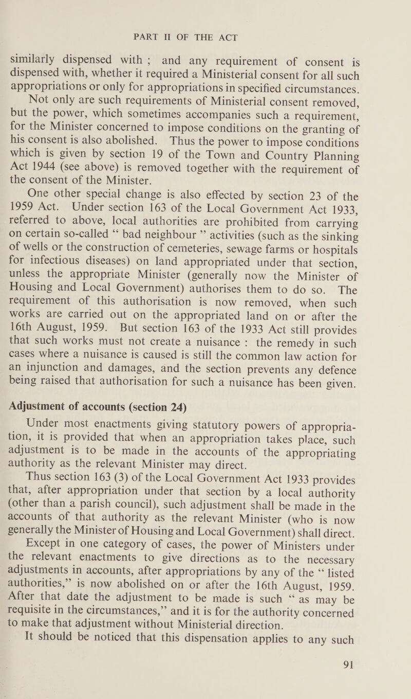 similarly dispensed with ; and any requirement of consent is dispensed with, whether it required a Ministerial consent for all such appropriations or only for appropriations in specified circumstances. Not only are such requirements of Ministerial consent removed, but the power, which sometimes accompanies such a requirement, for the Minister concerned to impose conditions on the granting of his consent is also abolished. Thus the power to impose conditions which is given by section 19 of the Town and Country Planning Act 1944 (see above) is removed together with the requirement of the consent of the Minister. One other special change is also effected by section 23 of the 1959 Act. Under section 163 of the Local Government Act 1933, referred to above, local authorities are prohibited from carrying on certain so-called ‘‘ bad neighbour ”’ activities (such as the sinking of wells or the construction of cemeteries, sewage farms or hospitals for infectious diseases) on land appropriated under that section, unless the appropriate Minister (generally now the Minister of Housing and Local Government) authorises them to do so. The requirement of this authorisation is now removed, when such works are carried out on the appropriated land on or after the 16th August, 1959. But section 163 of the 1933 Act still provides that such works must not create a nuisance: the remedy in such cases where a nuisance is caused is still the common law action for an injunction and damages, and the section prevents any defence being raised that authorisation for such a nuisance has been given. Adjustment of accounts (section 24) Under most enactments giving statutory powers of appropria- tion, it is provided that when an appropriation takes place, such adjustment is to be made in the accounts of the appropriating authority as the relevant Minister may direct. Thus section 163 (3) of the Local Government Act 1933 provides that, after appropriation under that section by a local authority (other than a parish council), such adjustment shall be made in the accounts of that authority as the relevant Minister (who is now generally the Minister of Housing and Local Government) shall direct. Except in one category of cases, the power of Ministers under the relevant enactments to give directions as to the necessary adjustments in accounts, after appropriations by any of the “‘ listed authorities,” is now abolished on or after the 16th August, 1959. After that date the adjustment to be made is such “as may be requisite in the circumstances,” and it is for the authority concerned to make that adjustment without Ministerial direction. It should be noticed that this dispensation applies to any such 9]