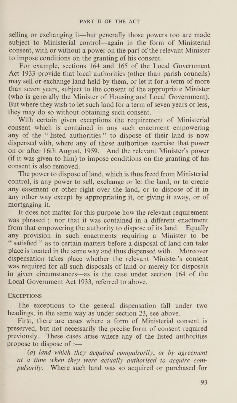 selling or exchanging it—but generally those powers too are made subject to Ministerial control—again in the form of Ministerial consent, with or without a power on the part of the relevant Minister to impose conditions on the granting of his consent. For example, sections 164 and 165 of the Local Government Act 1933 provide that local authorities (other than parish councils) may sell or exchange land held by them, or let it for a term of more than seven years, subject to the consent of the appropriate Minister (who is generally the Minister of Housing and Local Government). But where they wish to let such land for a term of seven years or less, they may do so without obtaining such consent. With certain given exceptions the requirement of Ministerial consent which is contained in any such enactment empowering any of the “listed authorities” to dispose of their land is now dispensed with, where any of those authorities exercise that power on or after 16th August, 1959. And the relevant Minister’s power (if it was given to him) to impose conditions on the granting of his consent is also removed. The power to dispose of land, which is thus freed from Ministerial control, is any power to sell, exchange or let the Jand, or to create any easement or other right over the land, or to dispose of it in any other way except by appropriating it, or giving it away, or of mortgaging it. It does not matter for this purpose how the relevant requirement was phrased ; nor that it was contained in a different enactment from that empowering the authority to dispose of its land. Equally any provision in such enactments requiring a Minister to be “ satisfied ” as to certain matters before a disposal of land can take place is treated in the same way and thus dispensed with. Moreover dispensation takes place whether the relevant Minister’s consent was required for all such disposals of land or merely for disposals in given circumstances—as is the case under section 164 of the Local Government Act 1933, referred to above. EXCEPTIONS The exceptions to the general dispensation fall under two headings, in the same way as under section 23, see above. First, there are cases where a form of Ministerial consent is preserved, but not necessarily the precise form of consent required previously. These cases arise where any of the listed authorities propose to dispose of :— (a) land which they acquired compulsorily, or by agreement at a time when they were actually authorised to acquire com- pulsorily. Where such land was so acquired or purchased for