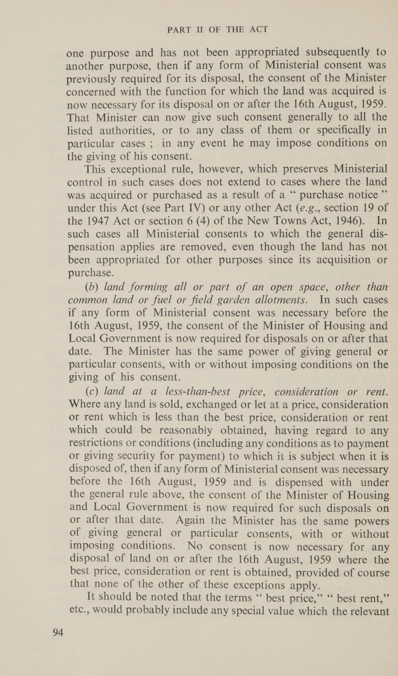 one purpose and has not been appropriated subsequently to another purpose, then if any form of Ministerial consent was previously required for its disposal, the consent of the Minister concerned with the function for which the land was acquired is now necessary for its disposal on or after the 16th August, 1959. That Minister can now give such consent generally to all the listed authorities, or to any class of them or specifically in particular cases ; in any event he may impose conditions on the giving of his consent. This exceptional rule, however, which preserves Ministerial control in such cases does not extend to cases where the land was acquired or purchased as a result of a “* purchase notice ”’ under this Act (see Part IV) or any other Act (e.g., section 19 of the 1947 Act or section 6 (4) of the New Towns Act, 1946). In such cases all Ministerial consents to which the general dis- pensation applies are removed, even though the land has not been appropriated for other purposes since its acquisition or purchase. (b) land forming all or part of an open space, other than common land or fuel or field garden allotments. (n such cases if any form of Ministerial consent was necessary before the 16th August, 1959, the consent of the Minister of Housing and Local Government is now required for disposals on or after that date. The Minister has the same power of giving general or particular consents, with or without imposing conditions on the giving of his consent. (c) land at a less-than-best price, consideration or rent. Where any land is sold, exchanged or let at a price, consideration or rent which is less than the best price, consideration or rent which could be reasonably obtained, having regard to any restrictions or conditions (including any conditions as to payment or giving security for payment) to which it is subject when it is disposed of, then if any form of Ministerial consent was necessary before the 16th August, 1959 and is dispensed with under the general rule above, the consent of the Minister of Housing and Local Government is now required for such disposals on or after that date. Again the Minister has the same powers of giving general or particular consents, with or without imposing conditions. No consent is now necessary for any disposal of land on or after the 16th August, 1959 where the best price, consideration or rent is obtained, provided of course that none of the other of these exceptions apply. It should be noted that the terms “‘ best price,” “‘ best rent,” etc., would probably include any special value which the relevant -