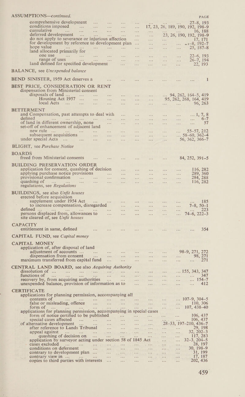 comprehensive development conditions imposed cumulative deferred development do not apply to severance or injurious ‘affection hope value land allocated primarily for one use a oe range of uses ; land defined for specified development BALANCE, see Unexpended balance BEND SINISTER, 1959 Act deserves a BEST PRICE, CONSIDERATION OR RENT dispensation from Ministerial consent disposals of land ... a aoe Housing Act 1957 local Acts BETTERMENT and Compensation, past attempts to gen with defined ‘ eae of land in different ownership, none set-off of enhancement of iad land new rule 3 i oa subsequent acquisitions under special Acts BLIGHT, see Purchase Notice BOARDS freed from Ministerial consents BUILDING PRESERVATION ORDER application for consent, quashing of decision applying purchase notice provisions =, provisional confirmation Sh quashing of Lie regulations, see Regulations BUILDINGS, see also Unfit houses erected before acquisition supplement under 1954 Act ; to increase compensation, disregarded — defined . a persons displaced from, allowances to site cleared of, see Unfit houses CAPACITY entitlement in same, defined CAPITAL FUND, see Capital money CAPITAL MONEY application of, after disposal of land adjustment of accounts ... - dispensation from consent maximum transferred from capital fund dissolution of ... functions of : recovery by, from acquiring authorities unexpended balance, provision of information as to CERTIFICATE contents of false or misleading, offence form of form of notice certified to be pupusnes special cases affected ae ; ‘of alternative development ... after reference to Lands Tribunal appeal against... te quashing of decision | on . cases excluded 2 conditions on deferment ae contrary to development plan ... contrary view in ... copies to third parties with interests PAGE 27-8, 193 i 26. 26, 189, 190, 192, 198-9 6, 188 23, 26, 190, 192, 198-9 174471 Hie 819029 25, 187-8 22-6, 193 26-7, 194 22, 193 ... 94, 262, 164-5, 419 pas 262, 268, 164, 419 96, 263 eters faa; 57 ne P55 50, 22 ... 58-60, 362-4 56, 362, 366-7 84, 252, 391-5 116, 282 289, 360 284, 288 116, 282 Boon) alesis) 7-8, 50-1 a 8 74-6, 222-3 354 98-9, 271, 272 ha 98, 271 ad . 155, 343, 347 seh OAL .. 154-7 412 ... 107-9, 304-5 110, 306 107, 438-40 106, 437 106, 437 9843, 197-210, 436-7
