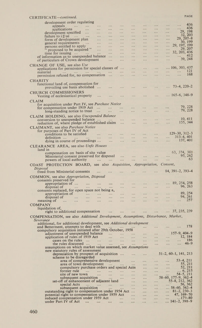 CERTIFICA TE—continued. development order Teenisting appeals diets as 506 sa oe ok in a a 436 applications ae were Me nae ibe Bae Pe igs re a) 436 development specified aa he a3 a ae S. ath 29, 198 failuretoigue . as divs ae a ies sia oe 32,203 form of development plan ae) she ae aoe sate ‘ie 29, 207-8 general requirements : persons entitled to apply ‘* proposed to be acquired ”” time for issuing 22; 197, 199 29, 207 32, 203, 436 12 of information as to unexpended balance a 4 ee Sin as ne 4 of particulars of Crown development Mee ae ae As =. at “39, 248 CHANGE OF USE, see also Use applications for pepmssion for special classes of . ae RGD pee x 06, 3035, 437 material shee nee es asi a as 121 permission refused for, no compensation ne BAG Se aC a ri 168 CHARITY functional land of, compensation for prevailing use basis abolished ... ies sat fst ae mci ... 73-4, 220-2 CHURCH COMMISSIONERS Vesting of ecclesiastical property... toa be ei oes ar. ... 165-6, 348-9 CLAIM for acquisition under Part IV, see Purchase Notice for compensation under 1919 met if zs a ane Ae ig 79, 228 long-standing notice to treat... : 66 eis ee 586 we 79, 228 CLAIM HOLDING, see also Unexpended eae conversion to unexpended balance ... vids se sik Ge : 10, 411 reduction of, where pledge of established claim Sas mee iat ne Bae 155, 344 CLAIMANT, see also Purchase Notice for purposes of Part IV of Act conditions to be satisfied ot ae dae atts eee ik 129-30, 312-3 definition ... dae = a3 fe ae ... 313-4, 401 dying in course of ‘proceedings .. on Ais a: ea: a s3 137, 401 CLEARANCE AREA, see also Unfit Houses land in compensation on basis of site value §3, 374, 381 Ministerial consent preserved for aiseost ae aes Ae = Ae 95, 262 powers of local authority COAST PROTECTION BOARD, see also Wee Appropriation, Consent, Disposal freed from Ministerial consents Ser Ags ES yeh wai 583 84, 391-2, 393-4 COMMON, see also Appropriation, Disposal consents preserved for appropriation of . sa Pre iw don ee i: se 5 NOs Dod 2 OS disposal of ee se we Ke oe 96, 263 consents replaced, for open space not t being a, appropriation of a a ati se eS: 89, 254 disposal of di ae a er ae Shc aoe ao a 94, 261 meaning of ane sie aoe ae ats eas Se ars Rr ae ate DST COMPANY liquidation of, right to additional compensation BSG 2 3 st ELLOS COMPENSATION, see also Additional Devel Agena DSR Market, Severance additional, for additional development, see Additional Gerelenmer and Betterment, attempts to deal with me bd oS compulsory acquisition initiated after 29th October, 1958 adjustment of unexpended balance __... : aa 35 aes 157-9, 404-9 application of rules of 1919 Act ee bes oe ee ee ee 12, 184 cases onthe rules ... : wee =n nas ai aa ee a ASG the rules discussed ... Ae oes .-. 46-9 assumptions on which market value assessed, see Assumptions new statutory rules of assessment depreciation by prospect of acquisition ... ae mee 51-2, 60-1, 141, 213 scheme to be disregarded area of comprehensive development bss aie aM ies 53-4, 211 area of town development .... o ioe te S| compulsory Deretaee orders and special Acts se Bisje Seo 525 204 former rule wee : Bee ste Pie ee ‘Ec stays 6, 215 site of new town ans aes eee a a 50 : 54-5, 211 subsequent acquisition ee oi Ro 58— 60, 177-9, 362-4 set-off of enhancement of adjacent | land» ae ae fee 55-8, 212. 362 special Acts... : a Bee ee sia ; 56, 362 subsequent acquisition | ee nee Be . 58-60, 362-4 outstanding right to compensation under 1954 ‘Act an nae bos aoe 81-2, 230-3 potential right to compensation under 1959 Act Ba sia Per one EAs 169-70 reduced compensation under 1959 Act sists se ae ac .179-80 under Part IV of Act... isis fas Abe ae aos aie Sai), 398-9