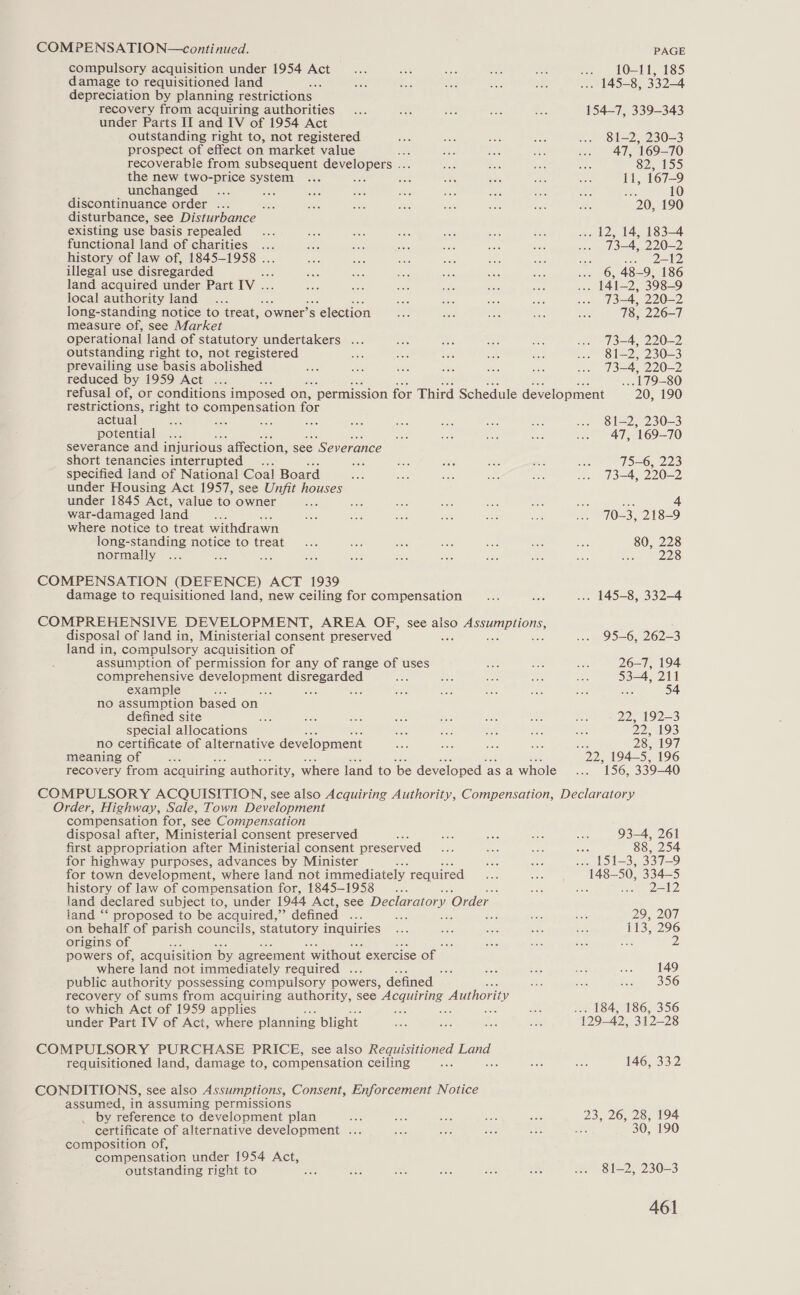 compulsory acquisition under 1954 Act damage to requisitioned land depreciation by planning restrictions — recovery from acquiring authorities under Parts II and IV of 1954 Act PAGE me tOott. 135 AS83304 154-7, 339-343 outstanding right to, not registered 81-2, 230-3 prospect of effect on market value fs 47, 169-70 recoverable from subsequent eeyeroper aes 32, 11535) the new two-price system 11, 167-9 unchanged ae se: 10 discontinuance order ... ee 20, 190 disturbance, see Disturbance existing use basis repealed . 12, 14, 183-4 functional land of charities ... . 73-4, 220-2 history of law of, 1845-1958 . : soe AD illegal use disregarded ... 6, 48-9, 186 land acquired under Part IV. . 141-2, 398-9 local authority land 73-4, 220-2 long-standing notice to treat, ‘owner’ Ss s election 78, 226-7 measure of, see Market operational land of statutory undertakers ... 73—4, 220-2 outstanding right to, not registered 81-2, 230-3 prevailing use basis abolished 13=4, 220-2 reduced by 1959 Act ... ... 179-80 refusal of, or conditions imposed on, ‘permission for Third Schedule development 20, 190 restrictions, right to ompenseren for actual : ae — 81-2, 230-3 potential , 169-70 severance and i injurious ‘affection, see “Severance short tenancies interrupted... ee 75—6, 223 specified land of National Coal Board mits 73-4, 220-2 under Housing Act 1957, see Unfit houses under 1845 Act, value to owner BGG Sue 4 war-damaged land 70-3, 218-9 where notice to treat withdrawn long-standing notice to treat 80, 228 normally Boe a ont ees: COMPENSATION (DEFENCE) ACT 1939 damage to requisitioned land, new ceiling for compensation . 145-8, 332-4 COMPREHENSIVE DEVELOPMENT, AREA OF, see also Soe E ONS: disposal of land in, Ministerial consent preserved ; 95-6, 262-3 land in, compulsory acquisition of assumption of permission for any of range of uses 26-7, 194 comprehensive gs cerment eistee sider 53-4, 211 example : ; a 54 no assumption based on. defined site 22, 192—3 special allocations Divan OR) no certificate of alternative development 28, 197 meaning of ; oD. 194-5, 196 recovery from acquiring authority, where land to ‘be developed asa whole 156, 339-40 Order, Highway, Sale, Town Development compensation for, see Compensation disposal after, Ministerial consent preserved ats first appropriation after Ministerial consent preserved for highway purposes, advances by Minister 3 for town development, where land not immediately required history of law of compensation for, 1845-1958... land ‘‘ proposed to be acquired, ” defined ... on behalf of parish councils, statutory inquiries origins of powers of, acquisition by agreement without exercise Of where land not immediately required aes public authority possessing compulsory powers, defined — to which Act of 1959 applies under Part [V of Act, where planning blight requisitioned land, damage to, compensation ceiling CONDITIONS, see also Assumptions, Consent, Enforcement Notice assumed, in assuming permissions _ by reference to development plan certificate of alternative development ... composition of, compensation under 1954 Act, outstanding right to 93-4, 261 : 88, 254 151-3, 337-9 2-12 29201 113, 296 ae 2 149 356 184, 186, 356 146, 332 30, 190 81-2, 230-3