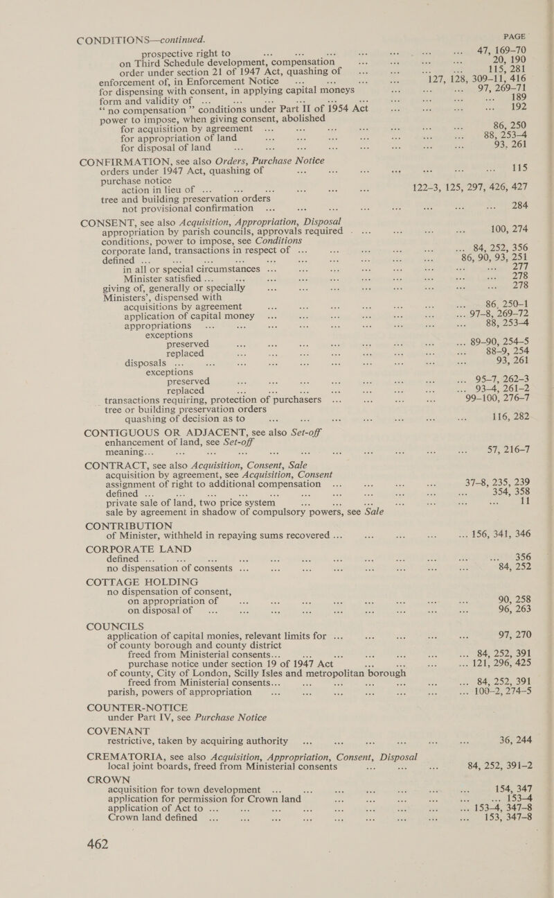 prospective right to ; on Third Schedule development, compensation order under section 21 of 1947 Act, ie cecum! of enforcement of, in Enforcement Notice : iis for dispensing with consent, in applying capital moneys ~ form and validity of ... “no compensation 5 conditions under Part II of 1954 Act power to impose, when giving consent, abolished for acquisition by agreement ss ane for appropriation of land for disposal of land CONFIRMATION, see also Orders, Pee Notice orders under 1947 Act, quashing of é o purchase notice action in lieu of ... tree and building preservation ‘orders not provisional confirmation CONSENT, see also Acquisition, Appropriation, smieneds appropriation by parish councils, approvals required . conditions, power to impose, see Conditions corporate land, transactions in respect of . defined .. 5 in all or special circumstances ; Minister satisfied .. giving of, generally or specially Ministers’, dispensed with acquisitions by agreement application of capital ote appropriations exceptions preserved replaced disposals ... : exceptions preserved replaced transactions requiring, protection of purchasers tree or building preservation orders quashing of decision as to CONTIGUOUS OR ADJACENT, see also Set-off enhancement of land, see Set-off meaning.. See CONTRACT, see also Ve Consent, Sale acquisition by agreement, see Acquisition, Consent assignment of right to additional Comen salar defined . private sale of land, two price ‘system. ae sale by agreement in shadow of compulsory powers, see Sale CONTRIBUTION of Minister, withheld in repaying sums recovered ... CORPORATE LAND defined a no dispensation of consents ... COTTAGE HOLDING no dispensation of consent, on appropriation of on. disposal of COUNCILS application of capital monies, relevant limits for ... of county borough and county district freed from Ministerial consents.. , purchase notice under section 19 ‘of 1947 Act of county, City of London, Scilly ies and metropolitan borough freed from Ministerial consents.. aaG j San a parish, powers of appropriation COUNTER-NOTICE under Part IV, see Purchase Notice COVENANT restrictive, taken by acquiring authority CREMATORIA, see also Acquisition, Appropriation, es pie local joint boards, freed from Ministerial] consents CROWN acquisition for town development application for permission for Crown land application of Act to ... Ab wre Crown land defined 462 PAGE 47, 169-70 20, 190 his, 281 AT: De 309-11, 416 97, 269-71 189 197 86, 250 88, 253-4 93, 261 tS 122-3, 125, 297, 426, 427 284 100, 274 ... 84, 252, 356 86, 90, 93, 251 sat bas ee 278 278 noammaso, 250-1 | 97-8, 269-72 88, 253-4 . 89-90, 254-5 88-9, 254 93, 261 95-7, 262-3 ie 03-4, 260-2 99-100, 276-7 116, 282 57, 216-7 37-8, 235, 239 5 354, oe .. 156, 341, 346 29M. 356 84, 252 90, 258 96, 263 97; 210 ... 84, 252, 391 421206485 .. 84, 252, 391 . 100-2, 274-5 36, 244 84, 252, 391-2 154, 347 86 ... 153-4 . 153-4, 347-8 153, 347-8