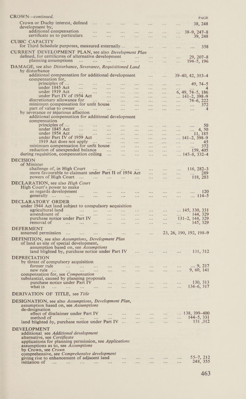 CROW N—continued. Crown or Duchy interest, defined development by, additional compensation certificate as to particulars CUBIC CAPACITY for Third Schedule purposes, measured externally... defined, for certificates of alternative Sovermcn planning assumptions DAMAGE, see also Disturbance, eeeaaices ee oe by disturbance additional compensation for additional development compensation for, principles of ... under 1845 Act under 1919 Act under Part [IV of 1954 Act | discretionary allowance for oe minimum compensation for unfit house part of value to owner ae by severance or injurious affection additional compensation for additional development compensation principles of ... under 1845 Act under 1954 Act under Part IV of 1959 Act - 1919 Act does not apply ... minimum compensation for unfit house. reduction of unexpended balance during requisition, compensation ceiling DECISION of Minister challenge of, in High Court more favourable to claimant under Part I of 1954 Act powers of High Court : Sats Jae sak DECLARATION, see also High Court High Court’s power to make as regards development generally DECLARATORY ORDER under 1944 Act land sunioc t to BOM pUIS ey ee Oe. agricultural land amendment of . purchase notice under Part IV removal of ye DEFERMENT assumed permission DEFINITION, see also Vics Bone De iohian Plan of land as site of special development, assumption based on, see Assumptions land blighted by, purchase notice under Part IV DEPRECIATION by threat of as seanieition, former rule a be newrule .. : compensation for, see ‘Compensation substantial, caused by planning proposals purchase notice under Part IV what is a; ne DERIVATION OF TITLE, see Title DESIGNATION, see also Assumptions, Development Plan, assumption based on, see Assumptions de-designation effect of disclaimer under Part IV method of sit land blighted by, purchase notice under Part IV... DEVELOPMENT additional see Additional development alternative, see Certificate applications for planning permission, see Applications assumptions as to, see Assumptions by Crown, see Crown comprehensive, see Comprehensive development giving rise to eu nencenent of eaiacont dand. initiation of : ; PAGE 38, 248 38-9, 247-8 39, 248 ’ 358 29, 207-8 194-5, 196 39-40, 42, 383-4 49, 74-5 hy 4 6, 49, 74-5, 186 ’ 141-2, 398-9 74-6, 222 372 4 50 o) 4, 50 icf 11, 185 141-2, 398-9 . 45 en ee 21» 159, 405 . 145-8, 332-4 116, 282-3 aT SRG 118, 283 tere 120 . 114-5 . 145, 330, 331 : 144, 329 11-2, 144, 329 145, 329 23, 26, 190, 192, 198-9 US ihy G2 BG eee a 9, 60, 141 130, 313 134-6, 317 . 138, 399-400 144-5, 331 PSI 312 35=7, 212 248, 355