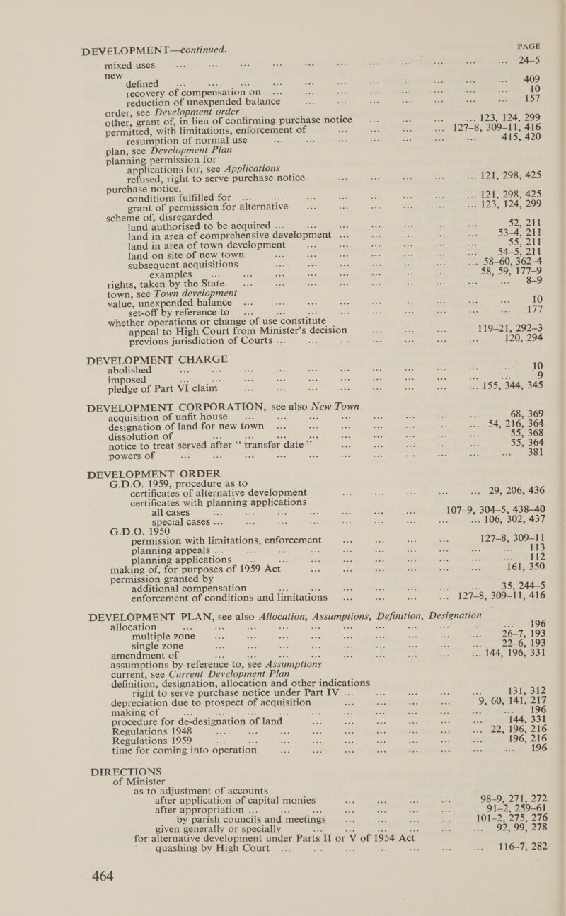 DEVELOPMENT—continued. plas mb eevee: Sas sie sty ah ” 508 nat aes bd Asé en 924=5 ” astned : oe BA na Sac pte ot ae we. 409 recovery of compensation on ae ee see ane at 485 6 a 10 reduction of unexpended balance eee ee fis aut aa wae wits 157 order, see Development order other, grant of, in lieu of confirming purchase notice ie Tat see 123, 124, 299 permitted, with limitations, enforcement of it sion ie sks 127-1 8, 309-11, 416 resumption of normal use ase sits eS: Aa SH: abe 15, 420 plan, see Development Plan planning permission for applications for, see Applications refused, right to serve purchase notice S. ae a ee ... 121, 298, 425 purchase notice, conditions fulfilled for... Ber Hee ate BM: eG 298 ae grant of permission for alternative Bh, ae ee ihe Bat son 1B VM, ORE) scheme of, disregarded land authorised to be acquired .. ae ae Bi aa SaR ay, PALIN land in area of comprehensive development nae ace we = #6 Sh Hil land in area of town development Se ate o%: oe was “ie 55,210 land on site of new town ae Bt Rie sles ay ae St 545, 211 subsequent acquisitions ake a ie Sac she aes ... 58-60, 362-4 examples zo nF eit: see 5a oe abe Bue 58, 59, 177-9 rights, taken by the State... ee Bos ot ba 568 ae ee .. 829. town, see Town development value, unexpended balance ... ic sad 5ae bee Bs hee bs ssh 10 set-off by reference toi “2: 556 see a ae eee nae 177 whether operations or change of use constitute appeal to High Court from Minister’s decision Bere wee se 119-21, 292-3 previous jurisdiction of Courts . on Bs ae a sie oe 120, 29 DEVELOPMENT SaeeSe abolished a oe a ae ie Ae — se ROE $63 10 imposed oo abe pie a ss ee an ae ae 9 pledge of Part VI claim. os oe ee oa a es ae ... 155, 344, 345 DEVELOPMENT CORPORATION, see also New Town acquisition of unfit house... me aoe ae a 68, 369 designation of land for new town ... aoe Se bas on So Semis 216, 364 dissolution of EN ue £65 ste Bt 55, 368 notice to treat served after “ transfer « date” nie bod ae et oer 55, 364 powers of ei ae Sah oe ae Ba ait bse S02 eso DEVELOPMENT ORDER G.D.O. 1959, procedure as to certificates of alternative development ae ae Sc as ... 29, 206, 436 certificates with panaing eEpicatens all cases 40e 556 ee es Jui ane 304—5, 438-40 special cases . aiais ae Ss ise aoe a : . 106, 302, 437 G.D.O. 1950 permission with lumitations, enforcement ae a ate BSc 12 309-11 planning appeals .. aw : a of Pie awe _ Hoe 113 planning applications — eds ae mS vhs ae a 112 making of, for purposes of 1959 Act se ae aoe ita aS be 161, 350 permission granted by additional compensation me ay 235 ee: : 35, 244-5 enforcement of conditions and limitations... Sob Ae Wee 8, 309-11, 416 DEVELOPMENT gaara see also a OCG ine Gea TEES, last Deas allocation ue a. 196 multiple zone sine abe see Bes aot Ba3 a Bee Boe 26-7, 193 single zone as 5a ses ae aie B08 BoC cee she 22- 6, 193 amendment of Bae R66 ae ss ... 144, 196, 331 assumptions by reference to, see Assumptions current, see Current Development Plan definition, designation, allocation and other indications right to serve purchase notice under Part IV . ae Aas soe bat (Bile Buy depreciation due to prospect of acquisition a Bee he ies 9, 60, 141, PAG making of nue a ay ets ae : 196 procedure for de- designation o ‘of land as 586 ae ae ae Ps “144, 331 Regulations 1948 ues ae nes Bo a z. $e na. 25s 196, 216 Regulations 1959 ace ae Ae ae ae ee Abe a 196, 216 time for coming into operation Ae 388 ane see af ae ae hing 196 DIRECTIONS of Minister _ as to adjustment of accounts after application of capital monies me ss set AG 98207 aie after appropriation ... nen eae side as 91-2, 259-61 by parish councils and meetings aa Be 558 A 101221216 given generally or specially es ... 92,99, 278 for alternative development under Parts I or Vv of 1954 Act. ‘ quashing by High Court ... ne : : ‘ ake a) L167 2825