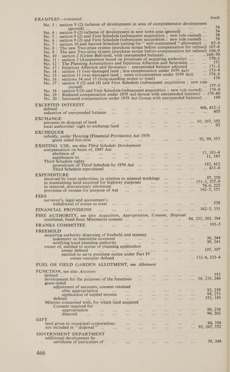 EXAMPLES—continued. PAGE No. 3: section 9 (2) (scheme of development in area of comprehensive development ignored) ... ante ius ae ae aie Ses ois set No. 4: section 9 (2) (scheme of development in new town area ignored) es ‘ef 54 No. 5: section 9 (2) and First Schedule (subsequent acquisition ; new rule ousted) ... 58 No. 6: section 9 (2) and First Schedule (subsequent acquisition ; new rule ousted) ... 59 No. 7: section 10 and Second Schedule (ceiling for “‘ well-maintained ” allowance) ... 65-6 No. 8: The new Two-price system (purchase notice before compensation for refusal) 167-8 No. 9 : The new Two-price system (purchase notice before compensation for refusal) 168-9 No. 10: section 2 (Green Belt-land, with unexpended balance)... Ne sa ... 169-70 No. 11: section 3 (Assumption based on proposals of acquiring authority) ... ... 170-1 No. 12: The Planning Assumptions and Injurious Affection and Severance ... ae 171 No. 13 : Injurious Affection and Severance : unexpended balance adjusted ... soo LI? No. 14: section 11 (war-damaged land ; less compensation under 1959 Act) ... 173-4 No. 15: section 11 (war-damaged land ; more compensation under 1959 Act) ... 174-6 No. 16: sections 14 and 15 (long-standing notice to treat) a5 ae Bas ay 176 No. 17: section 9 (2) and (4) and First Schedule (subsequent acquisition ; new rule ousted) : a ... 177-8 No. 18 : section 9 (4) and First Schedule (subsequent acquisition ’ new rule ousted) ... 178-9 No. 19 : Reduced compensation under 1959 Act (house with unexpended balance) ... 179-80 No. 20: Increased compensation under 1959 Act (house with unexpended balance) ... 180 EXCEPTED INTEREST defined hs Sh eis 406, 412-3 reduction of unexpended balance ws 405 EXCHANGE amounts to disposal of land ae local authorities’ right to exchange land EXCHEQUER subsidy, under Housing (Financial Provisions) Act 1958 grant aided function iste ae Wee “ay was C2) 09355 EXISTING USE, see also Third Schedule Development compensation on basis of, 1947 Act 93, 267, 352 si 93 abolition of Be a im Go se ee ; 12, 183-4 supplement to ae Bi B8 ae Hes i. eas OAs Re 11, 185 Third Schedule rights amendment of Third Schedule by 1954 Act ... aa sae mee ee 192, 412 Third Schedule reproduced an She te aaa — srs tee ... 433-4 EXPENDITURE incurred by local authorities, in relation to mineral workings : hs 87, 250 in maintaining land acquired for highway purposes one ae eee pon SIS Bsiy-A0 in removal, discretionary allowance ee see ae ee ses ; 74-6, 222 provision of monies for purpose of Act... ae aha see aie ra 62S oom FEES surveyor’s, legal and accountant’s withdrawal of notice to treat... ve ea tas sie Bee el xt e228 FINANCIAL PROVISIONS ice ae mi snr LO2—3,, Sou FIRE AUTHORITY, see also Acquisition, Appropriation, Consent, Disposal combined, freed from Ministerial consent ... BS ti oe a4 84, 252, 392, 394 FRANKS COMMITTEE we: a8 Ses aon Me ae aes ans ... 103-5 FREEHOLD acquiring authority disposing of freehold and tenancy indemnity or restrictive covenant... As 36, 244 notifying local planning authority A Aa 39, 241 owner of, entitled to notice of planning application owner defined soe oe ia at <a 107, 307 entitled to serve purchase notice under Part IV owner-occupier defined he a nee ... 132-4, 323-4 FUEL OR FIELD GARDEN ALLOTMENT, see Allotment FUNCTION, see also Accounts defined ... Ah ae 6 ted ae nr se sh ae ae ue oS development fcr the purposes of the functions... ape G23 a Brie Roy 07) grant-aided adjustment of accounts, consent retained after appropriation S68 Hes ise xe ae af. : 92, 259 application of capital monies ee a wae oe At 8 . 99, 271 defined... is ee ae 3 nS oe soe a ey: 353, 359 Minister concerned with, for which land acquired Consent required for appropriation AaG ane as ee en ae we ot 88, 254 disposal ee sue Se Le a i. A ae bas 94, 262 GIFT land given to municipal corporations ne ao Be ee a Ee 84, 356 not included in “‘ disposal” ... ae es ate wae cee oe 1. HOBHQ6T 352 GOVERNMENT DEPARTMENT additional development by certificate of particulars of oe See we ee Si ane cas 39, 248