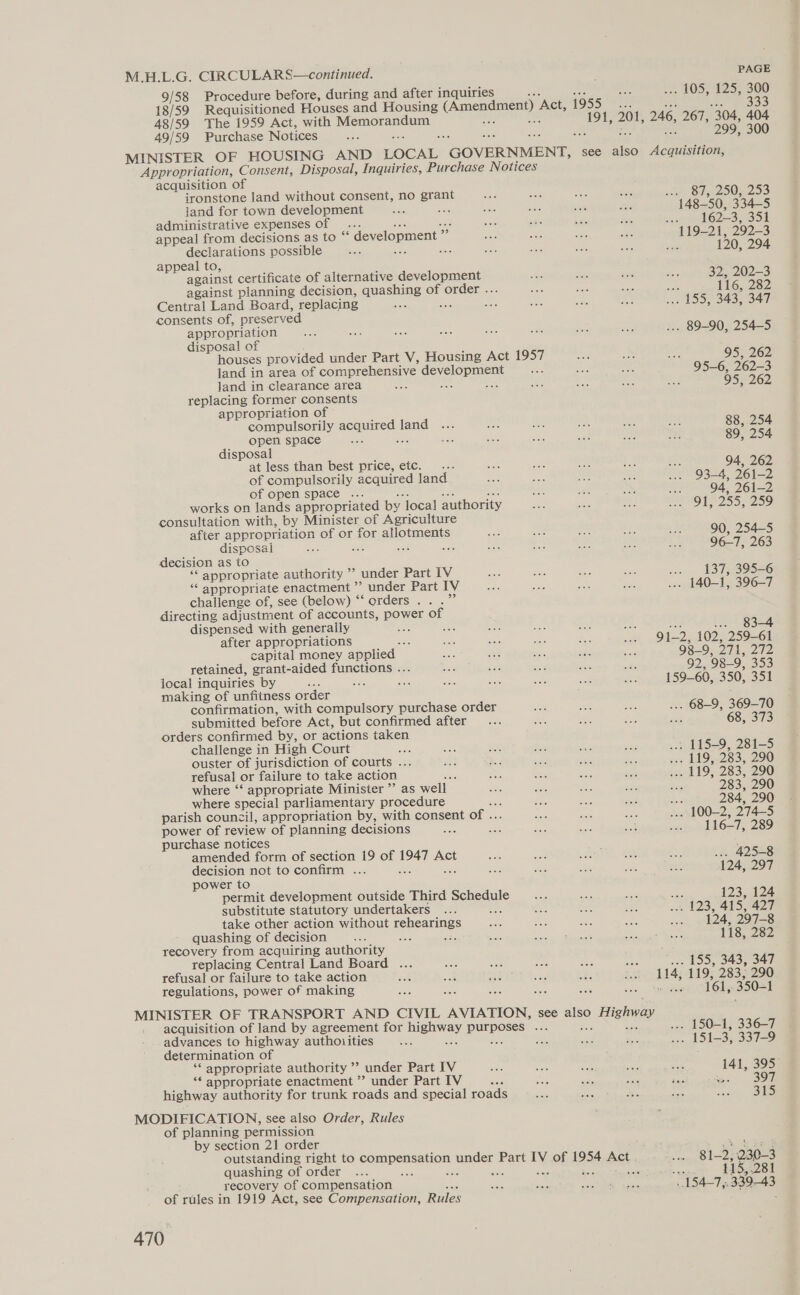 M.H.L.G. CIRCULARS—continued. 9/58 Procedure before, during and after inquiries 18/59 Requisitioned Houses and Housing (Amendment) ‘Act, 1955 PAGE . 105, 125, 300 333 48/59 The 1959 Act, with Momenaceun 191, 201, 246, 267, 304, 404 49/59 Purchase Notices 299, 300 MINISTER OF HOUSING AND LOCAL “GOVERNMENT, | see also phn Appropriation, Consent, Disposal, Inquiries, Purchase Notices acquisition of ironstone land without consent, no en wine) Sanz 50N 293 land for town development 148-50, 334-5 administrative expenses of .. eel 62-3. S5Ik appeal from decisions as to “ development ” 119-21, 292-3 declarations possible Be ; 120, 294 appeal to, against certificate of alternative develo 32, 202-3 against planning decision, quashing of order . 116, 282 Central Land Board, replacing : ; Sas | 155, 343, 347 consents of, preserved appropriation . 89-90, 254-5 disposal of houses provided under Part V, Housing Act 1957 95, 262 land in area of comprehensive a 95-6, 262-3 land in clearance area 95, 262 replacing former consents appropriation of compulsorily aeduined: ne 88, 254 open space 89, 254 disposal at less than best price, etc. . 94, 262 of compulsorily acquired land 93-4, 261-2 of open space ... 94, 261-2 works on lands appropriated by local authority 91, 255, 259 consultation with, by Minister of Agriculture after appropriation of or for allotments 90, 254-5 disposal e ae. has. 96-7, 263 decision as to ‘* appropriate authority ”’ under Part IV ... 137, 395-6 “‘ appropriate enactment ”’ under Part IV . 140-1, 396-7 challenge of, see (below) “‘ orders . Bs directing adjustment of accounts, power of dispensed with generally aS ... 83-4 after appropriations : O42, 102, 259-61 capital money applied 98-9, 27 1242 92, 98-9, 353 retained, grant-aided functions . local inquiries by : aS making of unfitness order confirmation, with compulsory purchase order submitted before Act, but confirmed after orders confirmed by, or actions taken challenge in High Court a ouster of jurisdiction of courts ... refusal or failure to take action where “‘ appropriate Minister ”’ as well where special parliamentary procedure parish council, appropriation by, with consent of . power of review of planning decisions purchase notices amended form of section 19 or 1947 Act decision not to confirm . F power to permit development outside Third Sepegule substitute statutory undertakers : take other action without repeaegs quashing of decision recovery from acquiring authority replacing Central Land Board ... refusal or failure to take action regulations, power of making Ee. OF TRANSPORT AND CIVIL AVIATION, see also &gt; Highway acquisition of land by agreement for sae DUPE SY ee advances to highway authoiities nae determination of ** appropriate authority ’’ under Part IV ‘* appropriate enactment ”’ under Part IV sep highway authority for trunk roads and special roads MODIFICATION, see also Order, Rules of planning permission by section 21 order outstanding right to SOmPoHS RE On panets Part  of Oy saa quashing of order Ps : recovery of compensation of rules in 1919 Act, see Compensation, Rules 470 , ot . 115-9, 281-5 283, 290 284, 290 116-7, 289 ... 425-8 124, 297 123, 124 124, 297-8 118, 282 . 155, 343, 347 161, 350-1 . 150-1, 336-7 141, 395 5 397 315 81-2, 230-3 115,281