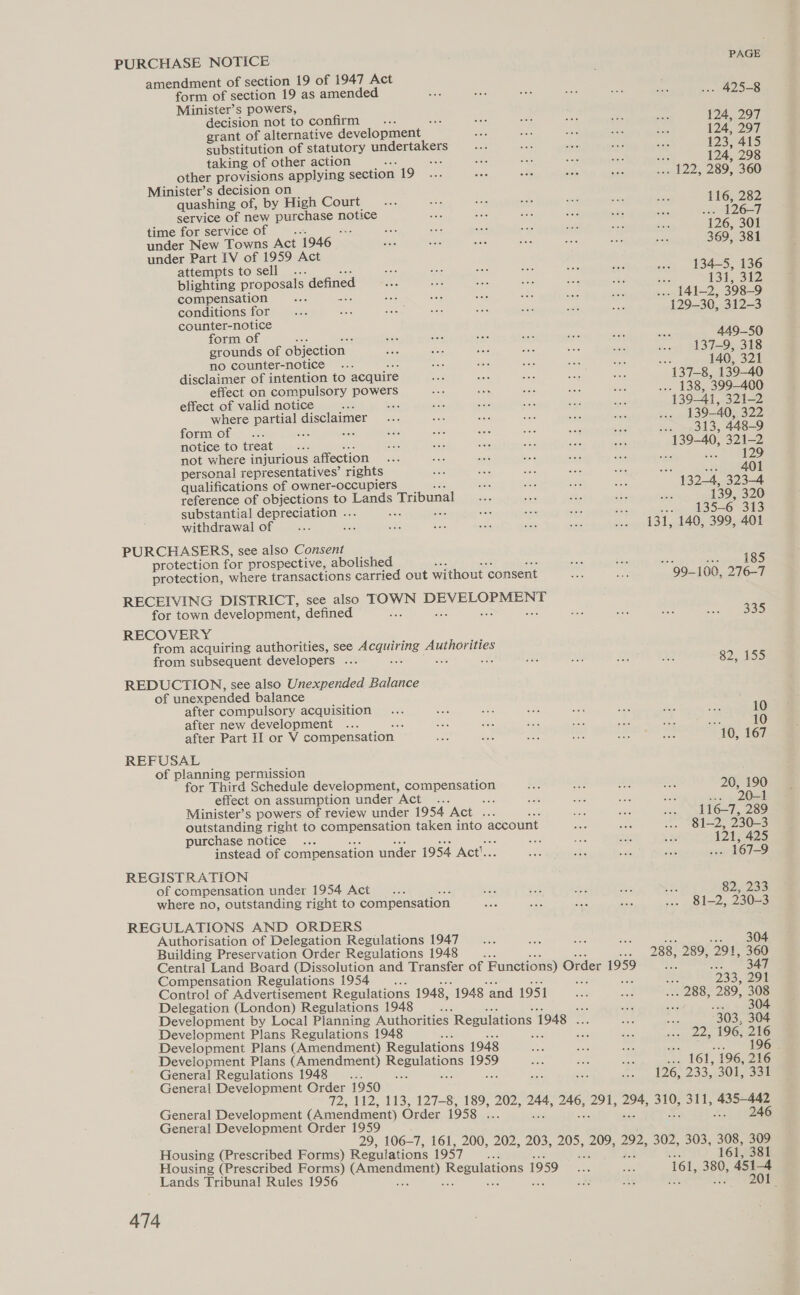 PURCHASE NOTICE amendment of section 19 of 1947 Act form of section 19 as amended Minister’s powers, decision not to confirm... grant of alternative development _ substitution of statutory undertakers taking of other action 95 other provisions applying section 19 Minister’s decision on quashing of, by High Court service of new punehaves notice time for service of a under New Towns Act 1946 under Part IV of 1959 Act attempts to sell . blighting proposals defined compensation nee ate conditions for counter-notice form of grounds of objection | no counter-notice disclaimer of intention to acquire effect on compulsory powers effect of valid notice ; where partial disclaimer form of ff mee soe notice to treat oars not where injurious affection personal representatives’ rights qualifications of Owner-occupiers reference of objections to Lands Tribunal substantial depreciation ... 8 ane withdrawal of PURCHASERS, see also Consent protection for prospective, abolished protection, where transactions carried out without ‘consent RECEIVING DISTRICT, see also ZOWN ae cee uy for town development, defined : RECOVERY from acquiring authorities, see Acquiring: Hho niges from subsequent developers ... Be REDUCTION, see also Unexpended Balance of unexpended balance after compulsory acquisition after new development 558 after Part II or V compensation REFUSAL of planning permission for Third Schedule development, compensation effect on assumption under Act ... Boe Minister’s powers of review under 1954 Act . ae outstanding right to compensation taken into account purchase notice : 36 ae instead of compensation under 1954 Act. REGISTRATION of compensation under 1954 Act , where no, outstanding right to compensation REGULATIONS AND ORDERS Authorisation of Delegation Regulations 1947 Building Preservation Order Regulations 1948 os Be Central Land Board (Dissolution and Transfer of Functions) Order 1959 Compensation Regulations 1954 Control of Advertisement Regulations 1948, 1948 and 1951 Delegation (London) Regulations 1948 ne Development by Local Planning Authorities Regulations 1 1948 Development Plans Regulations 1948 : Development Plans (Amendment) Regulations 1948 Development Plans (Amendment) percep sai General Regulations 1948... pate General Development Order 1950 PAGE -- 425-8 124, 297 124; 297 123, 415 124; 298 | 122, 289, 360 116, 282 «0 A263 126, 301 369, 381 134-5, 136 131, 312 129-30, 312-3 449-50 137-9, 318 140, 321 139-40, 322 313, 448-9 129 23} / 9400 oes 323-4 139, 320 135-6 313 opp OD 99-1 00, 276-7 335 82, 155 10 ee 10 10, 167 20, 190 20-1 116-7, 289 81-2, 230-3 121, 425 ..- 167-9 82, 233 81-2, 230-3 [283. 291 303, 304 22, 196, 216 196 General Development (Amendment) Order 1958 aoe General Development Order 1959 Housing (Prescribed Forms) Regulations 1957 Housing (Prescribed Forms) alee Regulations | 1959 Lands Tribunal Rules 1956 1, 381