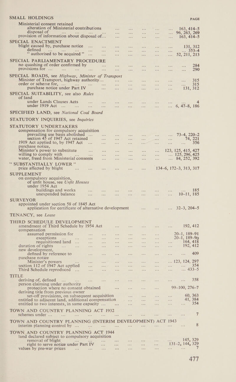 SMALL HOLDINGS Ministerial consent retained alteration of Ministerial contributions disposal of provision of information about disposal of... SPECIAL ENACTMENT blight caused by, purchase notice defined Cee ‘authorised to be ‘acquired x SPECIAL PARLIAMENTARY eo no quashing of order confirmed by =f provisions for ... hoe a SPECIAL ROADS, see Highway, Minister of Enamspont Minister of Transport, highway anther: order or scheme for, 56 purchase notice under Part IV SPECIAL SUITABILITY, see also Rules of land under Lands Clauses Acts under 1919 Act SPECIFIED LAND, see National Coal Board STATUTORY INQUIRIES, see Inquiries STATUTORY UNDERTAKERS compensation for compulsory acquisition prevailing use basis abolished section 45 of 1947 Act retained 1919 Act applied to, by 1947 Act purchase notice, Minister’s power to substitute willing to comply with water, freed from Ministerial consents ““ SUBSTANTIALLY LOWER ” price affected by blight SUPPLEMENT on compulsory acquisition, of unfit house, see Unfit Houses under 1954 Act buildings and works unexpended balance SURVEYOR appointed under section 58 of 1845 Act TENANCY, see Lease THIRD SCHEDULE DEVELOPMENT amendment of Third Schedule by 1954 Act compensation assumed permission for exceptions requisitioned land duration of rights new development, defined by reference to purchase notice Minister’s powers section 112 of 1947 Act applied Third Schedule reproduced TITLE deriving of, defined =e person claiming under authority protection where no consent obtained deriving title from previous owner sy set-off provisions, on subsequent acquisition entitled to adjacent land, additional compensation entitled to two interests, in same capacity ... TOWN AND COUNTRY PLANNING ACT 1932 schemes under ... interim planning control by ... TOWN, AND COUNTRY PLANNING ACT 1944 land declared subject to compulsory acquisition removal of blight oe right to serve notice under Part Iv values by pre-war prices doc PAGE 163, 414-5 96, 263, 269 163, 414-5 131,312 ... 353-4 52, 211, 213 284 290 315 315 13 312 is 4 6, 47-8, 186 73-4, 220-2 4, 221 356 123, 125, 415, 427 ” 125, 296, 425 84, 252, 392 13426, 17223, 313, 317 185 10-11, 185 32-3, 204-5 192, 412 20-1, 189-91 20-1, 189-99 164, 418 192; 412 409 123,124, 297 NEL! | 48355 358 99-100, 276-7 60, 363 41, 384 . 354 i é 145, 329 A BIED 144, 329 i