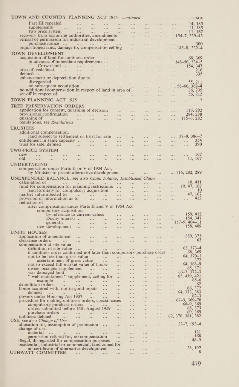 TOWN AND COUNTRY PLANNING ACT 1954—continued. Part Il repealed supplements two price system He recovery from acquiring authorities, “amendments refusal of permission for industrial development purchase notice requisitioned land, damage to, ‘compensation ceiling TOWN DEVELOPMENT acquisition of land for unfitness order in advance of immediate en Crown land . ae area of, redefined defined , enhancement or ‘depreciation ‘due to disregarded : =, on subsequent acquisition no additional compensation in 1 respect of land i in area of. set-off in respect of ae a TOWN PLANNING ACT 1925 TREE PRESERVATION ORDERS application for consent, quashing of decision provisional confirmation ; ies quashing of regulations, see Regulations TRUSTEES additional compensation, land subject to settlement or trust for sale entitlement in same capacity ... : es trust for sale, defined oe TWC-PRICE See new old UNDERTAKING compensation under Parts II or V of 1954 Act, by Minister to permit alternative development UNEXPENDED BALANCE, see also Claim boldness: Epioblshed Claim calculation of ; re - fund for compensation for planning restrictions and formerly for pope een market value affected by provision of information as to” reduction of after compensation under Parts II and V of 1954 Act compulsory acquisition by reference to current values Duchy interest ... ee be generally new development UNFIT HOUSES application of amendment clearance orders : compensation at site value definition of site value .. if unfitness order confirmed not later than compulsory purchase order not to be less than gross value a Ss ascertainment of gross value not to exceed full market value of house Owner-occupier supplement ano war damaged land ** well maintained ”’ example demolition orders : house acquired with, not in good repair defined ns powers under Housing ‘Act 1957 procedure for making unfitness orders, special ca ses compulsory purchase orders ane orders submitted before 16th August 1 1959 purchase orders unfitness defined USE, see also Change of Use allocation for, assumption of permission change of use, material permission refused for, no ‘compensation illegal, disregarded for compensation purposes _.... residential, industrial or commercial, land zoned for no certificate of alternative development UTHWATT COMMITTEE : supplement, ceiling for PAGE 14, 185 11, 185 11 300 154, 347 216 335 36, 235 56, 212 a 116, 282 284, 288 115-6, 282 37-8, 386-7 ince OF 390 cae LOOP 11, 167 10, 411 10, 47, 167 10 “AT, 167 ae 42 359, 373 3 63 63, 373-4 65, 419, 421 65-6 62 66, 372 64, 373, 383 62-3 68-9, 369 68, 373 69, 369 22-7, 193-4 121 168 48-9 28, 197 sige 8