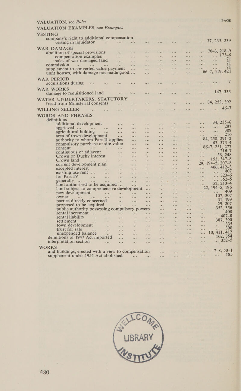 VALUATION, see Rules VALUATION EXAMPLES, see Examples VESTING company’s right to additional compenssligy vesting in liquidator : WAR DAMAGE abolition of special provisions compensation examples sales of war-damaged land commission . supplement to converted value. payment unfit houses, with damage not made good .. WAR PERIOD acquisitions during WAR WORKS damage to requisitioned land WATER UNDERTAKERS, STATUTORY freed from Ministerial consents WILLING SELLER WORDS AND PHRASES definitions additional development aggrieved ... agricultural holding area of town development authority to whom Part II applies compulsory purchase at site value consent sod contiguous or adjacent Crown or Duchy interest Crown land current development plan excepted interest existing use rent ... for Part IV generally ... Jand authorised to be acquired ... Ane land subject to comprehensive development ate new development ag : AN : owner : parties directly concerned proposed to be acquired public authority POSPSne compulsory powers rental increment ... rental liability settlement . town development trust for sale unexpended balance : definitions of 1947 Act ibe nes interpretation section WORKS and buildings, erected with a view to sornpersacioy supplement under 1954 Act abolished ; 480 PAGE 37, 2395 209 70-3, 218-9 angel! 6621, 419, 421 7 147, 333 84, 252, 392 46-7 34, 235-6 aan 2m 309 sa eNO 84, 250, 291-2 Bae 63, 373-4 86-7, 251, 20h : 216-7 38, 248 an __ 153934728 29, 194-5, 207-8 -. 406, 412-3 407 393-6 we B525 cn) ISDE Ise 22, 194-5, 196 io ghee 107, 307 31, 199 29, 207 352, 356 2, 408 10, 411, 412 162, 354 352-5 7-8, 50-1 Ba WSS)