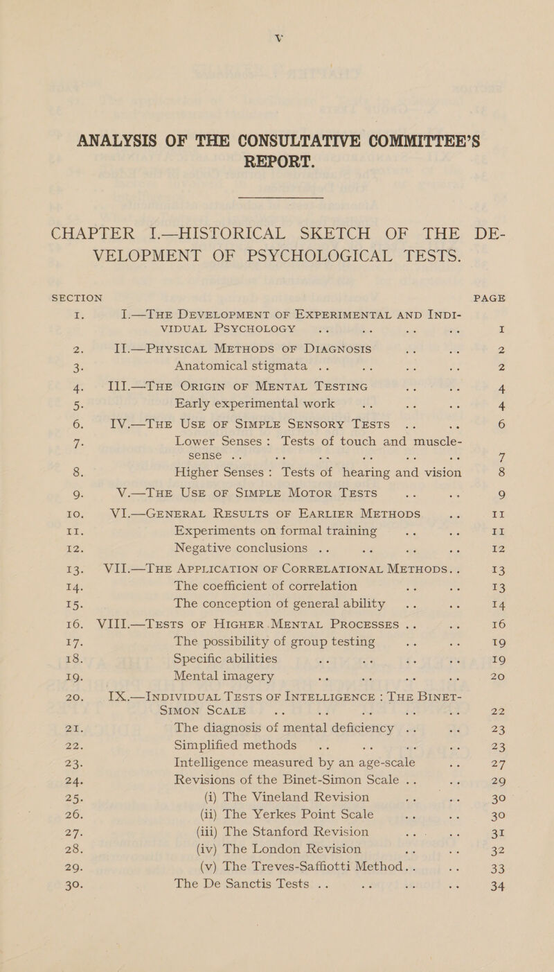 REPORT. VELOPMENT OF PSYCHOLOGICAL TESTS. SECTION i J.—THE DEVELOPMENT OF EXPERIMENTAL AND INDI- VIDUAL PSYCHOLOGY Ds IIl.—PuysicaL METHODS OF DIAGNOSIS 2; Anatomical stigmata 4. Il] —THE ORIGIN OF MENTAL TESTING 5. Early experimental work 6. IV.—THE USE OF SIMPLE SENSORY TESTS : G- Lower Senses: Tests of touch and mausele: sense .. aA : 8. Higher Senses : ee of Patines and asics Q. V.—THE USE OF SIMPLE Motor TESTS 10. VI.—GENERAL RESULTS OF EARLIER METHODS EE. Experiments on formal training 2 Negative conclusions 13. VII.—THE APPLICATION OF CORRELATIONAL METHODS.. 4. The coefficient of correlation 15. The conception of general ability 16. VIII.—Trsts oF HIGHER.MENTAL PROCESSES .. ty The possibility of group testing 18. Specific abilities : 19. Mental imagery 20. IX.—INDIVIDUAL TESTS OF INTELLIGENCE : THE BINET- SIMON SCALE ‘ is bis ae. The diagnosis of sartea? deficiency 22. Simplified methods age 23. Intelligence measured by an age-scale 2A, Revisions of the Binet-Simon Scale .. 25. (i) The Vineland Revision 26. (ii) The Yerkes Point Scale 27. (iii) The Stanford Revision 2S (iv) The London Revision 29. (v) The Treves-Saffotti Method. The De Sanctis Tests .. DE- PAGE Lal np SP YN WN Il HEE IZ 13 13 14 16 19 19 20 23 23 27 29 30 30 31 32 33 34