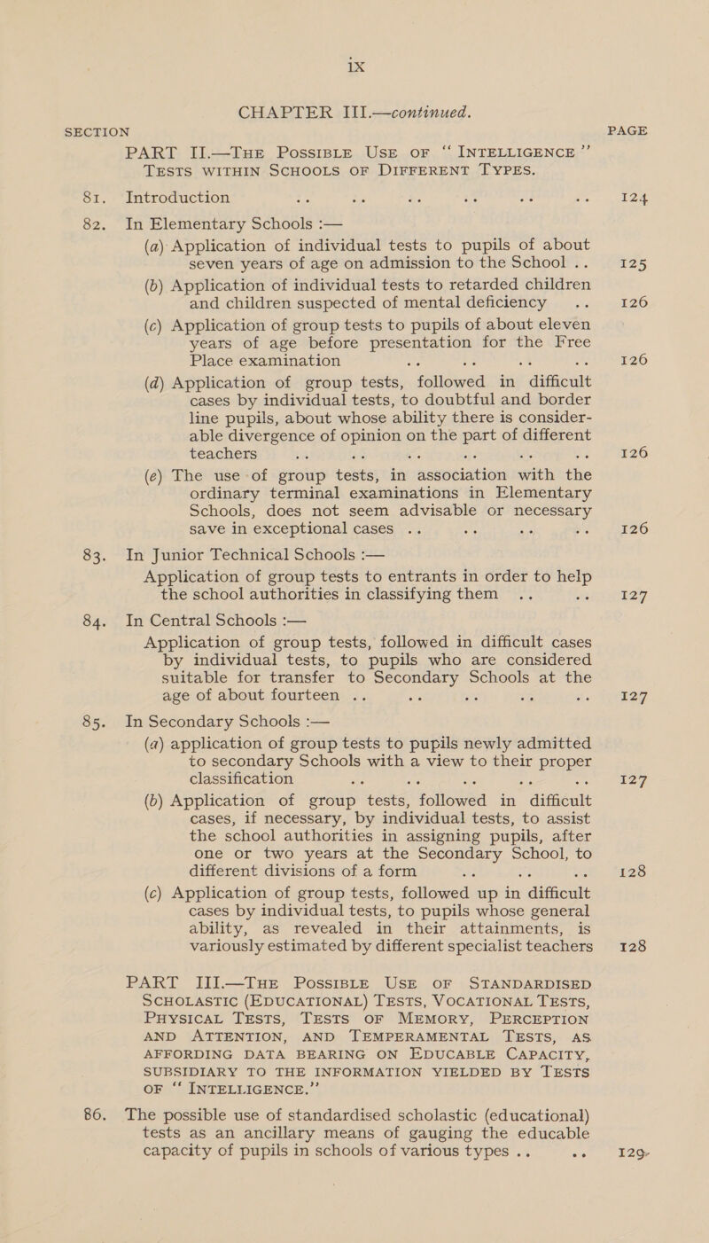 CHAPTER III.—continued. SECTION PART II.—THE PossiBLtE USE oF ‘“‘ INTELLIGENCE ”’ TESTS WITHIN SCHOOLS OF DIFFERENT TYPES. 81. Introduction 82. In Elementary Schools :— (a) Application of individual tests to pupils of about seven years of age on admission to the School . (b) Application of individual tests to retarded siiativein and children suspected of mental deficiency (c) Application of group tests to pupils of about eleven years of age before presentation for the I ree Place examination Se 3 wt os (d) Application of group tests, followed in difficult cases by individual tests, to doubtful and border line pupils, about whose ability there is consider- able divergence of a on the part of different teachers (¢) The use of group tekstas in association with the ordinary terminal examinations in Elementary Schools, does not seem advisable or necessary save in exceptional cases 83. In Junior Technical Schools :— Application of group tests to entrants in order to help the school authorities in classifying them ae 84. In Central Schools :— Application of group tests, followed in difficult cases by individual tests, to pupils who are considered suitable for transfer to Secondary Schools at the age of about fourteen .. 85. In Secondary Schools :— (a) application of group tests to pupils newly admitted to secondary Schools with a view to their proper classification (0) Application of group res Fonoeed in * difficult cases, if necessary, by individual tests, to assist the school authorities in assigning pupils, after one or two years at the Secondary School, to different divisions of a form (c) Application of group tests, followed up in caaitiegie cases by individual tests, to pupils whose general ability, as revealed in their attainments, is variously estimated by different specialist teachers PART JIII.—TuHE Possist—E USE oF STANDARDISED SCHOLASTIC (EDUCATIONAL) TESTS, VOCATIONAL TESTS, PHysicaL Tests, TESTS OF MEMORY, PERCEPTION AND ATTENTION, AND TEMPERAMENTAL TESTS, AS AFFORDING DATA BEARING ON EDUCABLE CAPACITY, SUBSIDIARY TO THE INFORMATION YIELDED BY TESTS F ‘‘ INTELLIGENCE.” 86. The possible use of standardised scholastic (educational) tests as an ancillary means of gauging the educable capacity of pupils in schools of various types .. 2° 124 125 120 126 126 126 127 227 127 128 128 129