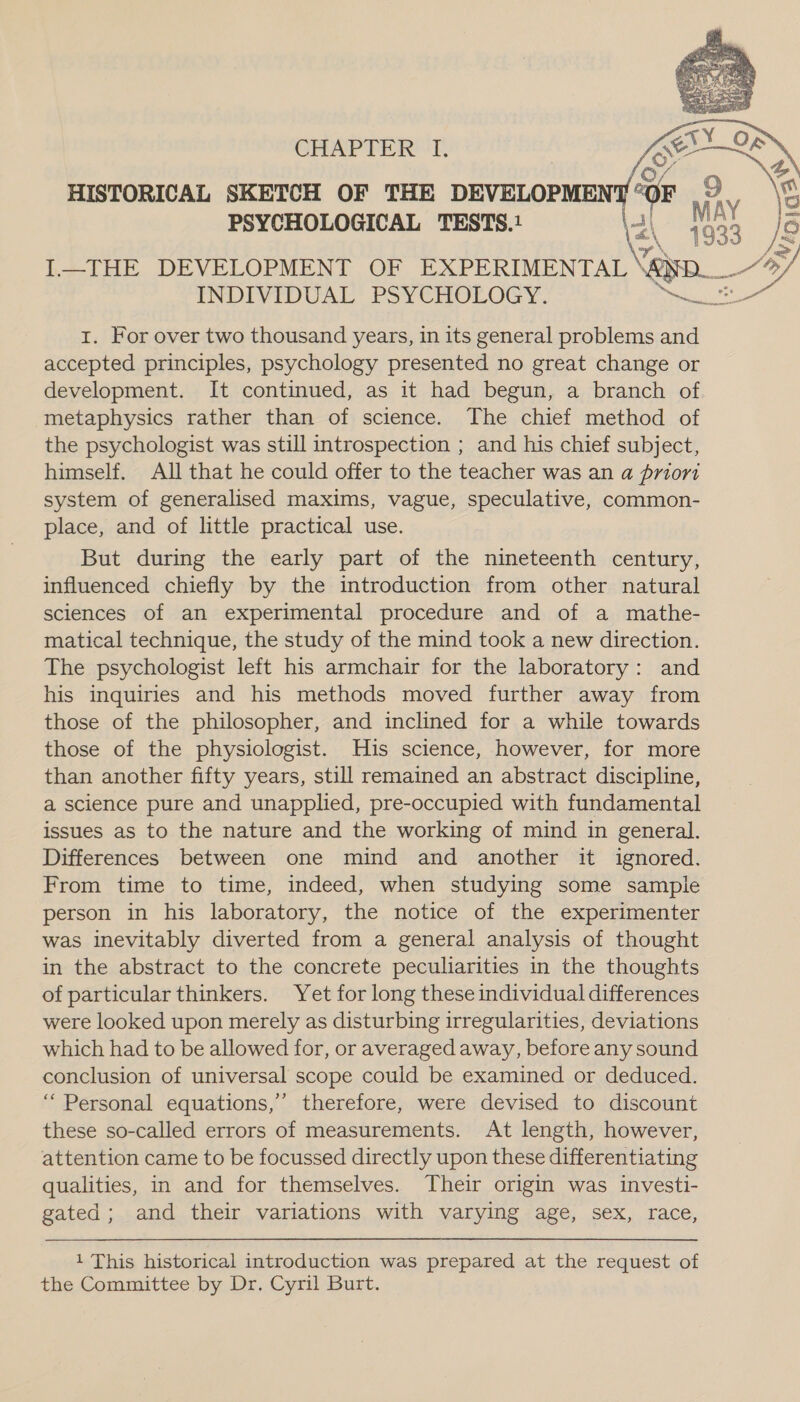     CHAPTER’ T, HISTORICAL SKETCH OF THE DEVELOPMEN a é PSYCHOLOGICAL TESTS.1 3, ' ax eS I—THE DEVELOPMENT OF EXPERIMENTAL AND. ee INDIVIDUAL PSYCHOLOGY. are a 1. For over two thousand years, in its general problems and accepted principles, psychology presented no great change or development. It continued, as it had begun, a branch of metaphysics rather than of science. The chief method of the psychologist was still introspection ; and his chief subject, himself. All that he could offer to the teacher was an a priori system of generalised maxims, vague, speculative, common- place, and of little practical use. But during the early part of the nineteenth century, influenced chiefly by the introduction from other natural sciences of an experimental procedure and of a mathe- matical technique, the study of the mind took a new direction. The psychologist left his armchair for the laboratory: and his inquiries and his methods moved further away from those of the philosopher, and inclined for a while towards those of the physiologist. His science, however, for more than another fifty years, still remained an abstract discipline, a science pure and unapplied, pre-occupied with fundamental issues as to the nature and the working of mind in general. Differences between one mind and another it ignored. From time to time, indeed, when studying some sampie person in his laboratory, the notice of the experimenter was inevitably diverted from a general analysis of thought in the abstract to the concrete peculiarities in the thoughts of particular thinkers. Yet for long these individual differences were looked upon merely as disturbing irregularities, deviations which had to be allowed for, or averaged away, before any sound conclusion of universal scope could be examined or deduced. “Personal equations,’ therefore, were devised to discount these so-called errors of measurements. At length, however, attention came to be focussed directly upon these differentiating qualities, in and for themselves. Their origin was investi- gated; and their variations with varying age, sex, race,   1 This historical introduction was prepared at the request of the Committee by Dr. Cyril Burt.