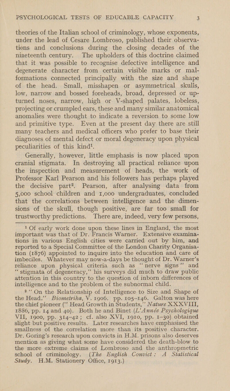 theories of the Italian school of criminology, whose exponents, under the lead of Cesare Lombroso, published their observa- tions and conclusions during the closing decades of the nineteenth century. The upholders of this doctrine claimed that it was possible to recognise defective intelligence and degenerate character from certain visible marks or mal- formations connected principally with the size and shape of the head. Small, misshapen or asymmetrical skulls, low, narrow and bossed foreheads, broad, depressed or up- turned noses, narrow, high or V-shaped palates, lobeless, projecting or crumpled ears, these and many similar anatomical anomalies were thought to indicate a reversion to some low and primitive type. Even at the present day there are still many teachers and medical officers who prefer to base their diagnoses of mental defect or moral degeneracy upon physical peculiarities of this kind}. Generally, however, little emphasis is now placed upon cranial stigmata. In destroying all practical reliance upon the inspection and measurement of heads, the work of Professor Karl Pearson and his followers has perhaps played the decisive part*. Pearson, after analysing data from 5,000 school children and 1,000 undergraduates, concluded that the correlations between intelligence and the dimen- sions of the skull, though positive, are far too small for trustworthy predictions. There are, indeed, very few persons, 1 Of early work done upon these lines in England, the most important was that of Dr. Francis Warner. Extensive examina- tions in various English cities were carried out by him, and reported to a Special Committee of the London Charity Organisa- tion (1876) appointed to inquire into the education and care of imbeciles. Whatever may now-a-days be thought of Dr. Warner’s reliance upon physical criteria such as “‘nerve signs’’ and “stigmata of degeneracy,’’ his surveys did much to draw public attention in this country to the question of inborn differences of intelligence and to the problem of the subnormal child. 2““ On the Relationship of Intelligence to Size and Shape of the Head.’ Biometrika, V.1906. pp. 105-146. Galton was here the chief pioneer (‘‘ Head Growth in Students,’’ Nature XX XVIII, 1886, pp. 14 and 40). Both he and Binet (L’Année Psychologique VII, 1900, pp. 314-42; cf. also XVI, I910, pp. I-30). obtained slight but positive results. Later researches have emphasised the smallness of the correlation more than its positive character. Dr. Goring’s research upon convicts in H.M. prisons also deserves mention as giving what some have considered the death-blow to the more extreme claims of Lombroso and the anthropmetric school of criminology. (The English Convict: A Statistical Study. H.M. Stationery Office, 1913.)