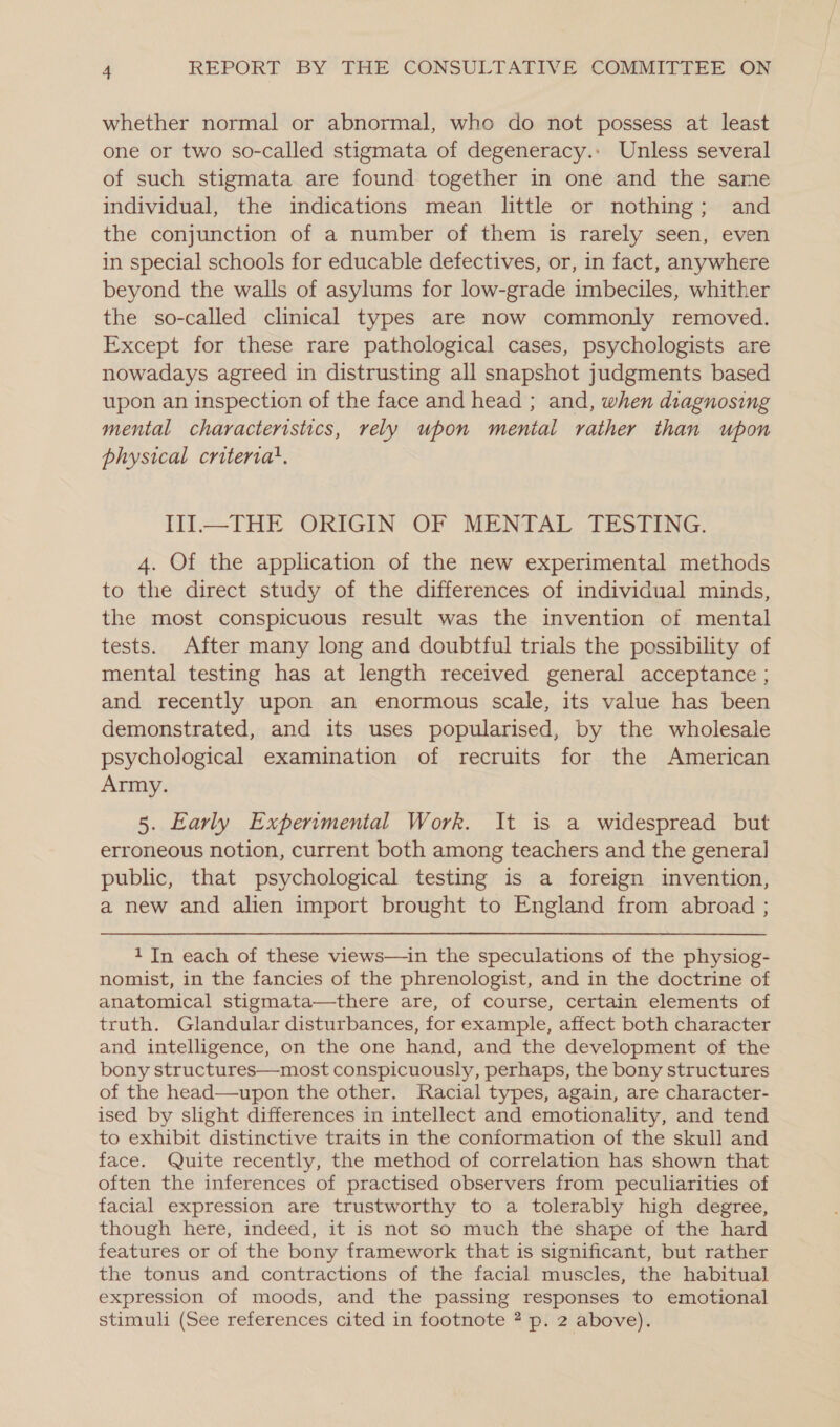 whether normal or abnormal, who do not possess at least one or two so-called stigmata of degeneracy.: Unless several of such stigmata are found together in one and the same individual, the indications mean little or nothing; and the conjunction of a number of them is rarely seen, even in special schools for educable defectives, or, in fact, anywhere beyond the walls of asylums for low-grade imbeciles, whither the so-called clinical types are now commonly removed. Except for these rare pathological cases, psychologists are nowadays agreed in distrusting all snapshot judgments based upon an inspection of the face and head ; and, when diagnosing mental characteristics, rely upon mental rather than upon physical critervat. IlI—THE ORIGIN OF MENTAL TESTING. 4. Of the application of the new experimental methods to the direct study of the differences of individual minds, the most conspicuous result was the invention of mental tests. After many long and doubtful trials the possibility of mental testing has at length received general acceptance ; and recently upon an enormous scale, its value has been demonstrated, and its uses popularised, by the wholesale psychological examination of recruits for the American Army. 5. Early Experimental Work. It is a widespread but erroneous notion, current both among teachers and the general public, that psychological testing is a foreign invention, a new and alien import brought to England from abroad ; 1 In each of these views—in the speculations of the physiog- nomist, in the fancies of the phrenologist, and in the doctrine of anatomical stigmata—there are, of course, certain elements of truth. Glandular disturbances, for example, affect both character and intelligence, on the one hand, and the development of the bony structures—most conspicuously, perhaps, the bony structures of the head—upon the other. Racial types, again, are character- ised by slight differences in intellect and emotionality, and tend to exhibit distinctive traits in the conformation of the skull and face. Quite recently, the method of correlation has shown that often the inferences of practised observers from peculiarities of facial expression are trustworthy to a tolerably high degree, though here, indeed, it is not so much the shape of the hard features or of the bony framework that is significant, but rather the tonus and contractions of the facial muscles, the habitual expression of moods, and the passing responses to emotional stimuli (See references cited in footnote ? p. 2 above).