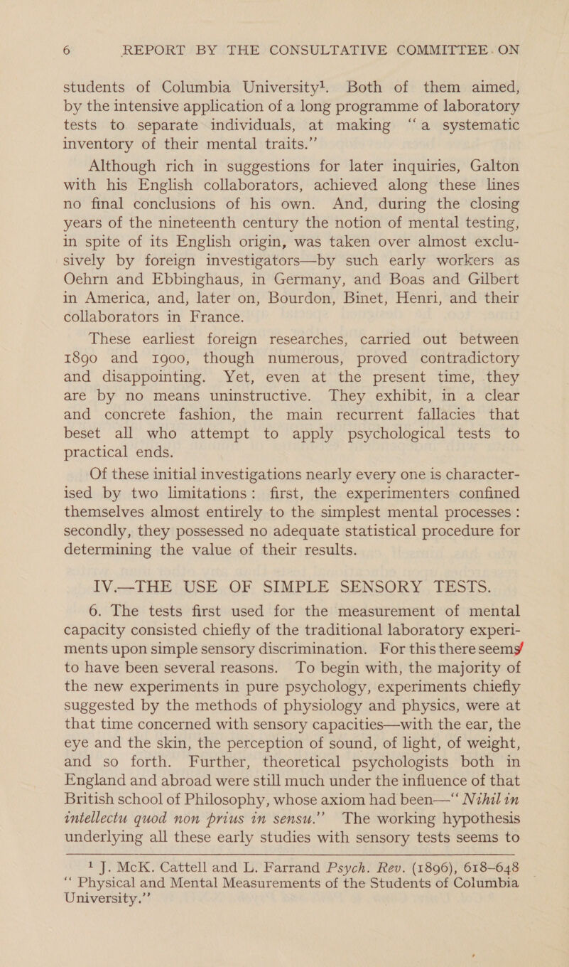 students of Columbia University!. Both of them aimed, by the intensive application of a long programme of laboratory tests to separate individuals, at making “‘a systematic inventory of their mental traits.” Although rich in suggestions for later inquiries, Galton with his English collaborators, achieved along these lines no final conclusions of his own. And, during the closing years of the nineteenth century the notion of mental testing, in spite of its English origin, was taken over almost exclu- sively by foreign investigators—by such early workers as Oehrn and Ebbinghaus, in Germany, and Boas and Gilbert in America, and, later on, Bourdon, Binet, Henri, and their collaborators in France. These earliest foreign researches, carried out between 1890 and 1900, though numerous, proved contradictory and disappointing. Yet, even at the present time, they are by no means uninstructive. They exhibit, in a clear and concrete fashion, the main recurrent fallacies that beset all who attempt to apply psychological tests to practical ends. Of these initial investigations nearly every one is character- ised by two limitations: first, the experimenters confined themselves almost entirely to the simplest mental processes : secondly, they possessed no adequate statistical procedure for determining the value of their results. IV.—IHE; USE..OF SIMPLE SENSORY. TiSsTS. 6. The tests first used for the measurement of mental capacity consisted chiefly of the traditional laboratory experi- ments upon simple sensory discrimination. For this there seems to have been several reasons. To begin with, the majority of the new experiments in pure psychology, experiments chiefly suggested by the methods of physiology and physics, were at that time concerned with sensory capacities—with the ear, the eye and the skin, the perception of sound, of light, of weight, and so forth. Further, theoretical psychologists both in England and abroad were still much under the influence of that British school of Philosophy, whose axiom had been—“ Nihil in intellectu quod non prius in sensu.” The working hypothesis underlying all these early studies with sensory tests seems to 1 J. McK. Cattell and L. Farrand Psych. Rev. (1896), 618-648 ‘““ Physical and Mental Measurements of the Students of Columbia University.”