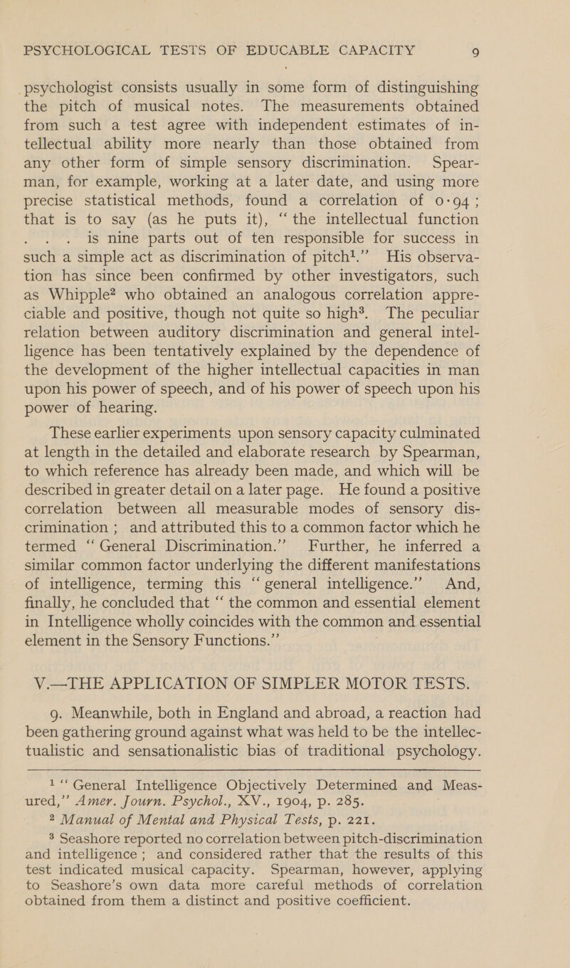 psychologist consists usually in some form of distinguishing the pitch of musical notes. The measurements obtained from such a test agree with independent estimates of in- tellectual ability more nearly than those obtained from any other form of simple sensory discrimination. Spear- man, for example, working at a later date, and using more precise statistical methods, found a correlation of 0:94; that is to say (as he puts it), ‘the intellectual function ’ is nine parts out of ten responsible for success in such a simple act as discrimination of pitch!.’”’” His observa- tion has since been confirmed by other investigators, such as Whipple? who obtained an analogous correlation appre- ciable and positive, though not quite so high®. The peculiar relation between auditory discrimination and general intel- ligence has been tentatively explained by the dependence of the development of the higher intellectual capacities in man upon his power of speech, and of his power of speech upon his power of hearing. These earlier experiments upon sensory capacity culminated at length in the detailed and elaborate research by Spearman, to which reference has already been made, and which will be described in greater detail ona later page. He found a positive correlation between all measurable modes of sensory dis- crimination ; and attributed this to a common factor which he termed ‘‘ General Discrimination.’ Further, he inferred a similar common factor underlying the different manifestations of intelligence, terming this ‘“ general intelligence.” And, finally, he concluded that “‘ the common and essential element in Intelligence wholly coincides with the common and essential element in the Sensory Functions.”’ V.—THE APPLICATION OF SIMPLER MOTOR TESTS. g. Meanwhile, both in England and abroad, a reaction had been gathering ground against what was held to be the intellec- tualistic and sensationalistic bias of traditional psychology. 1“ General Intelligence Objectively Determined and Meas- ured,’’ Amer. Journ. Psychol., XV., 1904, p. 285. 2 Manual of Mental and Physical Tests, p. 221. 3 Seashore reported no correlation between pitch-discrimination and intelligence; and considered rather that the results of this test indicated musical capacity. Spearman, however, applying to Seashore’s own data more careful methods of correlation obtained from them a distinct and positive coefficient.