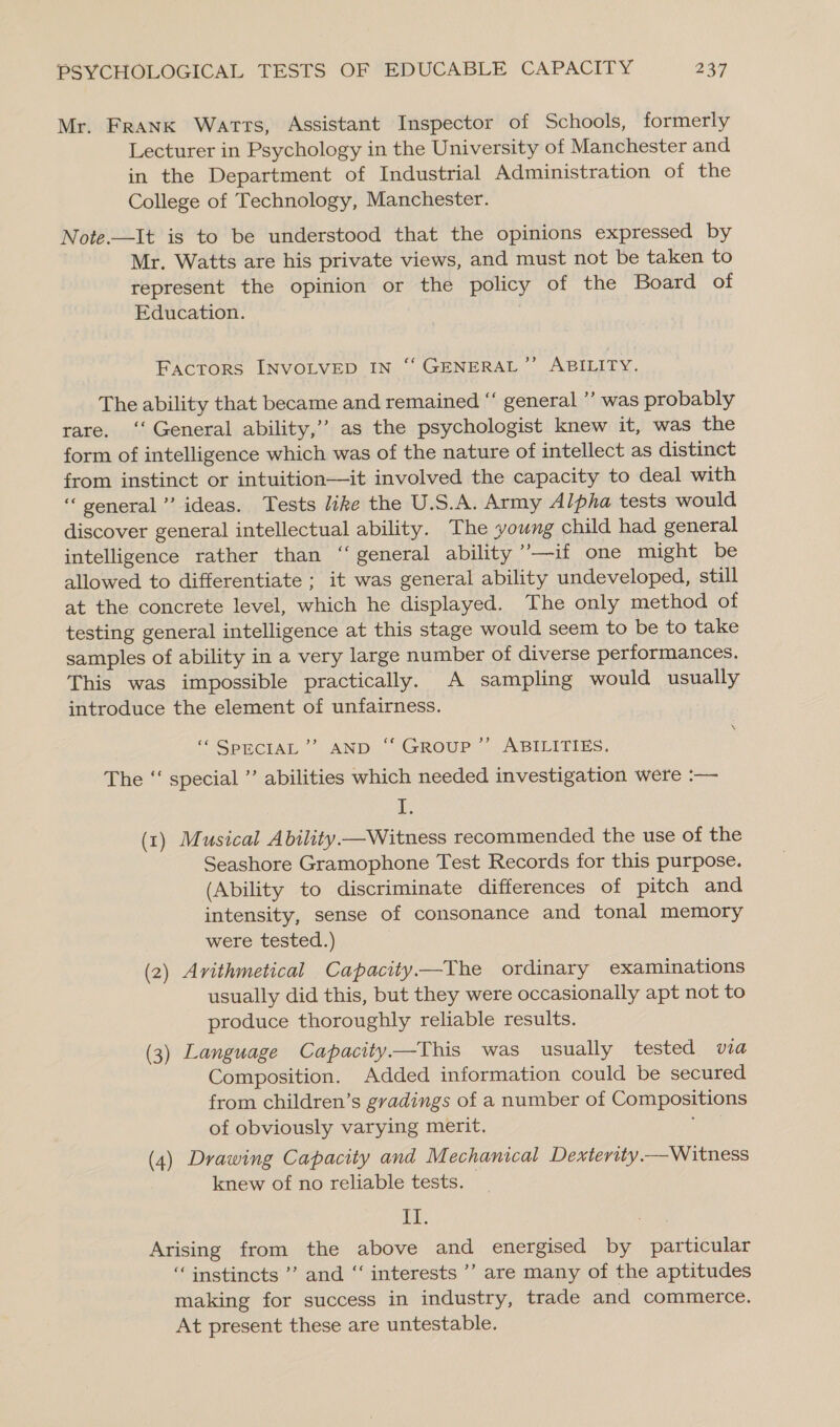 Mr. Frank Warts, Assistant Inspector of Schools, formerly Lecturer in Psychology in the University of Manchester and in the Department of Industrial Administration of the College of Technology, Manchester. Note.—It is to be understood that the opinions expressed by Mr. Watts are his private views, and must not be taken to represent the opinion or the policy of the Board of Education. FACTORS INVOLVED IN ‘‘ GENERAL”’ ABILITY. The ability that became and remained “‘ general ’’ was probably rare. ‘‘ General ability,’ as the psychologist knew it, was the form of intelligence which was of the nature of intellect as distinct from instinct or intuition—it involved the capacity to deal with ‘general’ ideas. Tests like the U.S.A. Army Alpha tests would discover general intellectual ability. The young child had general intelligence rather than “general ability ’’—if one might be allowed to differentiate ; it was general ability undeveloped, still at the concrete level, which he displayed. The only method of testing general intelligence at this stage would seem to be to take samples of ability in a very large number of diverse performances. This was impossible practically. A sampling would usually introduce the element of unfairness. “ SPECIAL’ AND “ GROUP” ABILITIES. The “‘ special ” abilities which needed investigation were :— 1g (x) Musical Ability.—Witness recommended the use of the Seashore Gramophone Test Records for this purpose. (Ability to discriminate differences of pitch and intensity, sense of consonance and tonal memory were tested.) (2) Avithmetical Capacity——The ordinary examinations usually did this, but they were occasionally apt not to produce thoroughly reliable results. (3) Language Capacity—This was usually tested via Composition. Added information could be secured from children’s gradings of a number of Compositions of obviously varying merit. , (4) Drawing Capacity and Mechanical Dexterity.—Witness knew of no reliable tests. 10) . Arising from the above and energised by particular ‘instincts ’’ and “‘ interests ’’ are many of the aptitudes making for success in industry, trade and commerce. At present these are untestable.