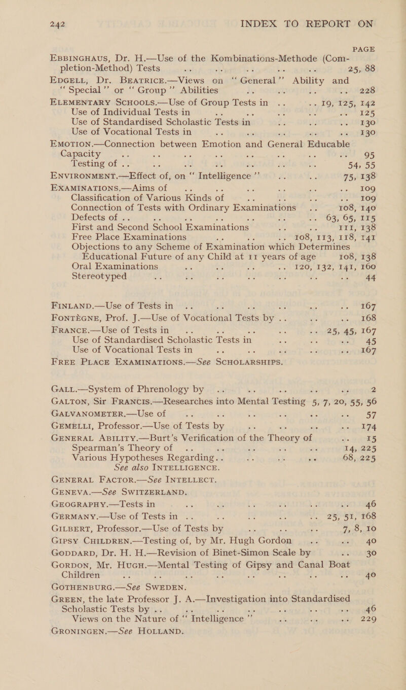 PAGE EBBINGHAUS, Dr. H.—Use of the Kombinations-Methode (Com- pletion-Method) Tests - in 25, 88 EDGELL, Dr. set a —Views anny General? i kehaey and  special,’ “Group ”’ Abilities Ae rah bs ca AOBS ELEMENTARY nice —Use of Group Tests in .. 9 TOPUe5, Be2 Use of Individual Tests in ‘ he at nS ame is Use of Standardised Scholastic Tests in ar oF Rome e y-) Use of Vocational Tests in wi F o&gt; TEGO EMoTION.—Connection between Emotion ahd Gencea Edcdibie Capacity a ne ot i adi Ja ts S28 § 65 Testing of . bo , iy a 54, 55 ENVIRONMENT. aupach of, on “ eee ey % bg 75, 138 EXAMINATIONS.—Aims of oe a Be iS . 10g Classification of Various Kinds of pS Be 109g Connection of Tests with Ordinary Examinations .. 108, 140 Defects of . ~ ~. Gay OS ies First and Second School Examinations Af 5 rrr 18 Free Place Examinations : 2 GS, 52S; 118, I41 Objections to any Scheme of Examination which Determines Educational Future of pe Child at 11 years of age 108, 138 Oral Examinations ‘ &gt; E26, 1320 ter! 268 Stereotyped ofr a 46: “ ae ¥3 a ee FINLAND.—Use of Tests in .. ; sas + *4a6y FoNnTEGNE, Prof. J.—Use of véedtonal Tests by aa oda CO FRANCE.—Use of Testsin .. os ~~ (25&gt; 55 167 Use of Standardised Scholastic Tests in ce m uel | 45 Use of Vocational Tests in cs i i 6) OF FREE PLACE EXAMINATIONS.—See a ae GaLL.—System of Phrenology by .. . as 2 GALTON, Sir FRANCIS.—Researches into DMicindiad Deubitie~. 5, no 20, 55, 56 GALVANOMETER.—Use of ¥ : 7 ‘a Z; we ay GEMELLI, Professor.—Use of Tests hey ot : sc ep a GENERAL ABILITY.—Burt’s Verification of the ees re a 15 Spearman’s Theory of .. : és ‘6 re 14, 225 Various Hypotheses Regarding. . a a ce 68, 225 See also INTELLIGENCE. GENERAL Factor.—See INTELLECT. GENEVA.—See SWITZERLAND. GEOGRAPHY.—Tests in a a Ce at 4 oT rg6 GERMANY.—Use of Tests in .. de a SS S66 GILBERT, Professor.—Use of Tests i fe ie ye Gipsy CHILDREN.—Testing of, by Mr. Hugh Gonlan 33 sth. 240 GopparD, Dr. H. H.—Revision of Binet-Simon Scale by ‘ 30 Gorpon, Mr. Hucu.—Mental od tee of ae and Canal Boat Children a 40 GOTHENBURG.—Seeé eclaaiis GREEN, the late Professor J. A = atenieehion into Standardised Scholastic Tests by . sk Se es Views on the Nature Onto. ‘ Intelligence ’ ak 2 7 220 GRONINGEN.—See HOLLAND.