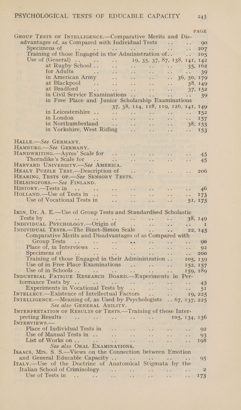 PAGE GRouP TEsTS OF INTELLIGENCE.—Comparative Merits and Dis- advantages of, as Compared with Individual Tests go Specimens of 207 Training of those Engaged in the Administration of. 105 Use of (General) .. ote 19, 35, 37; ug 138, 14l, 142 at Rugby School . ah : 35, 162 for Adults Sg ti AE we * 39 in American Army Pe ce Pe oe 36, 50, 179 at Blackpool a as ae a “ 38, 149 at Bradford oe Ss ae Re 37, 152 in Civil Service Examinations 39 in Free Place and Junior Scholarship “Examinations 37, 38, 114, 118, I19, 126, 141, 149 in Leicestershire .. ie te Ma iss . 2 in London x as Be 2. RU ayy in N orthumberland ; 2 a eg Bi 38, 153 in Yorkshire, West Riding KOU Re HALLE.—See GERMANY. HAMBURG.—See GERMANY. HANDWRITING. — Ayres’ Scale for 45 Thorndike’s Scale for 45 Harvarp UNIVERSITY.—See AMERICA. HEALY PuZzzLE TrEst.—Description of 206 HEARING, TESTS OF.—See SENSORY TESTS. HELSINGFORS.—See FINLAND. History.—tTests in 46 HOoLLanpD.—Use of Tests in oe i: ag oe sul 273 Use of Vocational Tests in a J. i -« 51, 173 Ixin, Dr. A. E.—Use of Group Tests and Standardised Scholastic Tests by gt LY a 149 INDIVIDUAL PsycHoLocy. —Origin of i ee I InpivipuaL Trsts.—The Binet-Simon Scale : oF 22, 143 Comparative Merits and Disadvantages of as Compared with Group. VESES o.&lt;:.&lt; ste He ais ats oF ON gS Place of, in Interviews us oi 92 Specimens of ee $62 200 Training of those Engaged in their Administration 6s: 105, 139 Use of in Free Place Examinations .. ae a3 152, 157 Use of in Schools . 159, 189 INDUSTRIAL FATIGUE RESEARCH Boarp. Experiments in Per- formance Tests by .. 43 Experiments in Vocational Tests by we ae 51 INTELLECT.—Existence of Intellectual Factors 8 To, 225 INTELLIGENCE.—Meaning of, as Used by Psychologists . 67, 137). 225 See also GENERAL ABILITY. / INTERPRETATION OF RESULTS OF TESTS.—Training of those Inter- preting Results a dt at AX Avs 105, 134, 136 INTERVIEWS.— Place of Individual Tests in 92 Use of Manual Tests in 93 List of Works on .. 198 See also ORAL EXAMINATIONS. Isaacs, Mrs. S. S.—Views on the Connection between Emotion and General Educable Capacity . 95 Iraty.—Use of the Doctrine of Anatomical Stigmata by the we ra 2 Italian School of Criminology Use’ of Tests in a 173