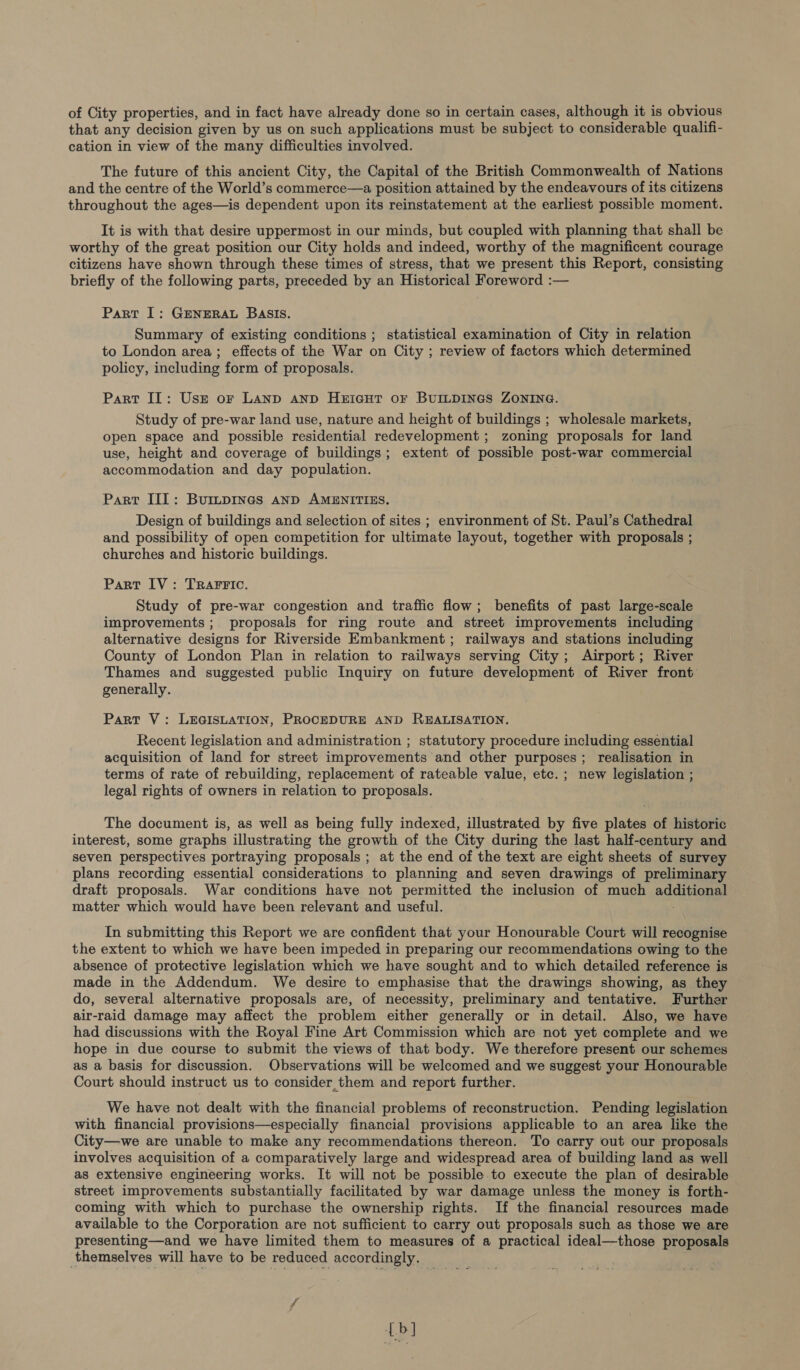 of City properties, and in fact have already done so in certain cases, although it is obvious that any decision given by us on such applications must be subject to considerable qualifi- cation in view of the many difficulties involved. The future of this ancient City, the Capital of the British Commonwealth of Nations and the centre of the World’s commerce—a position attained by the endeavours of its citizens throughout the ages—is dependent upon its reinstatement at the earliest possible moment. It is with that desire uppermost in our minds, but coupled with planning that shall be worthy of the great position our City holds and indeed, worthy of the magnificent courage citizens have shown through these times of stress, that we present this Report, consisting briefly of the following parts, preceded by an Historical Foreword :— Part I: GENERAL BASIS. Summary of existing conditions ; statistical examination of City in relation to London area; effects of the War on City ; review of factors which determined policy, including form of proposals. Part II: Usr or Lanp Aanp Heriaut or BUILDINGS ZONING. Study of pre-war land use, nature and height of buildings ; wholesale markets, open space and possible residential redevelopment ; zoning proposals for land use, height and coverage of buildings; extent of possible post-war commercial accommodation and day population. Part III: Burpinas aNnD AMENITIES. Design of buildings and selection of sites ; environment of St. Paul’s Cathedral and possibility of open competition for ultimate layout, together with proposals ; churches and historic buildings. Part IV: TRAFFIC. Study of pre-war congestion and traffic flow; benefits of past large-scale improvements ;. proposals for ring route and street improvements including alternative designs for Riverside Embankment; railways and stations including County of London Plan in relation to railways serving City; Airport; River Thames and suggested public Inquiry on future development of River front generally. Part V: LEGISLATION, PROCEDURE AND REALISATION. Recent legislation and administration ; statutory procedure including essential acquisition of land for street improvements and other purposes; realisation in terms of rate of rebuilding, replacement of rateable value, etc. ; new legislation ; legal rights of owners in relation to proposals. The document is, as well as being fully indexed, illustrated by five plates of historic interest, some graphs illustrating the growth of the City during the last half-century and seven perspectives portraying proposals ; at the end of the text are eight sheets of survey plans recording essential considerations to planning and seven drawings of preliminary draft proposals. War conditions have not permitted the inclusion of much accanae matter which would have been relevant and useful. In submitting this Report we are confident that your Honourable Court will recognise the extent to which we have been impeded in preparing our recommendations owing to the absence of protective legislation which we have sought and to which detailed reference is made in the Addendum. We desire to emphasise that the drawings showing, as they do, several alternative proposals are, of necessity, preliminary and tentative. Further air-raid damage may affect the problem either generally or in detail. Also, we have had discussions with the Royal Fine Art Commission which are not yet complete and we hope in due course to submit the views of that body. We therefore present our schemes as a basis for discussion. Observations will be welcomed and we suggest your Honourable Court should instruct us to consider,them and report further. We have not dealt with the financial problems of reconstruction. Pending legislation with financial provisions—especially financial provisions applicable to an area like the City—we are unable to make any recommendations thereon. To carry out our proposals involves acquisition of a comparatively large and widespread area of building land as well as extensive engineering works. It will not be possible to execute the plan of desirable street improvements substantially facilitated by war damage unless the money is forth- coming with which to purchase the ownership rights. If the financial resources made available to the Corporation are not sufficient to carry out proposals such as those we are presenting—and we have limited them to measures of a practical ideal—those proposals themselves will have to be reduced accordingly. {bl