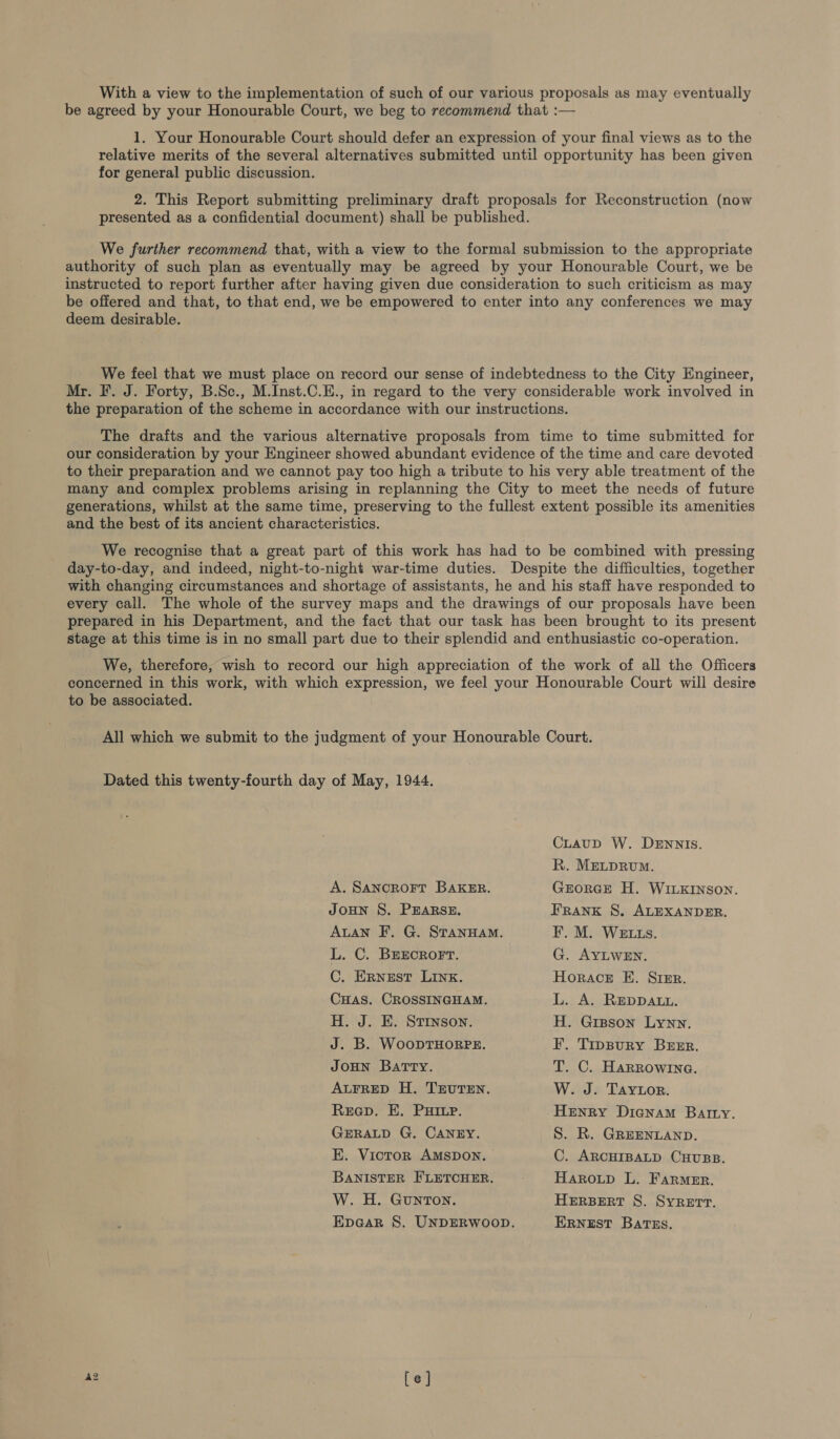 With a view to the implementation of such of our various proposals as may eventually be agreed by your Honourable Court, we beg to recommend that :— 1. Your Honourable Court should defer an expression of your final views as to the relative merits of the several alternatives submitted until opportunity has been given for general public discussion. 2. This Report submitting preliminary draft proposals for Reconstruction (now presented as a confidential document) shall be published. We further recommend that, with a view to the formal submission to the appropriate authority of such plan as eventually may be agreed by your Honourable Court, we be instructed to report further after having given due consideration to such criticism as may be offered and that, to that end, we be empowered to enter into any conferences we may deem desirable. We feel that we must place on record our sense of indebtedness to the City Engineer, Mr. I. J. Forty, B.Sc., M.Inst.C.E., in regard to the very considerable work involved in the preparation of the scheme in accordance with our instructions. The drafts and the various alternative proposals from time to time submitted for our consideration by your Engineer showed abundant evidence of the time and care devoted to their preparation and we cannot pay too high a tribute to his very able treatment of the many and complex problems arising in replanning the City to meet the needs of future generations, whilst at the same time, preserving to the fullest extent possible its amenities and the best of its ancient characteristics. We recognise that a great part of this work has had to be combined with pressing day-to-day, and indeed, night-to-night war-time duties. Despite the difficulties, together with changing circumstances and shortage of assistants, he and his staff have responded to every call. The whole of the survey maps and the drawings of our proposals have been prepared in his Department, and the fact that our task has been brought to its present stage at this time is in no small part due to their splendid and enthusiastic co-operation. We, therefore, wish to record our high appreciation of the work of all the Officers concerned in this work, with which expression, we feel your Honourable Court will desire to be associated. All which we submit to the judgment of your Honourable Court. Dated this twenty-fourth day of May, 1944. CLauD W. DENNIS. R. MELDRUM. A. SaANcRoFT BAKER. JOHN S. PEARSE. ALAN F. G. STANHAM. L. C. BEECROFT. C. Ernest LINK. CuHas. CROSSINGHAM. H. J. E. Stinson. J. B. WooptHORPE. JOHN BatTry. ALFRED H. TEUTEN. Reep. E. PHIL. GERALD G. CANEY. E. Victor AMSDON. BANISTER FLETCHER. W. H. Gunton. GEORGE H. WILKINSON. FRANK S. ALEXANDER. F. M. WELLs. G. AYLWEN. Horace E. Srer. L. A. REDDALL. H. Gipson Lynn. F. Tippury Beer. T. C. Harrowina. W. J. Taytor. Henry Dicnam Barry. S. R. GREENLAND. C. ARCHIBALD CHUBB. Haroup L. Farmer. HERBERT S. SYRETT. ERNEST BatTss.