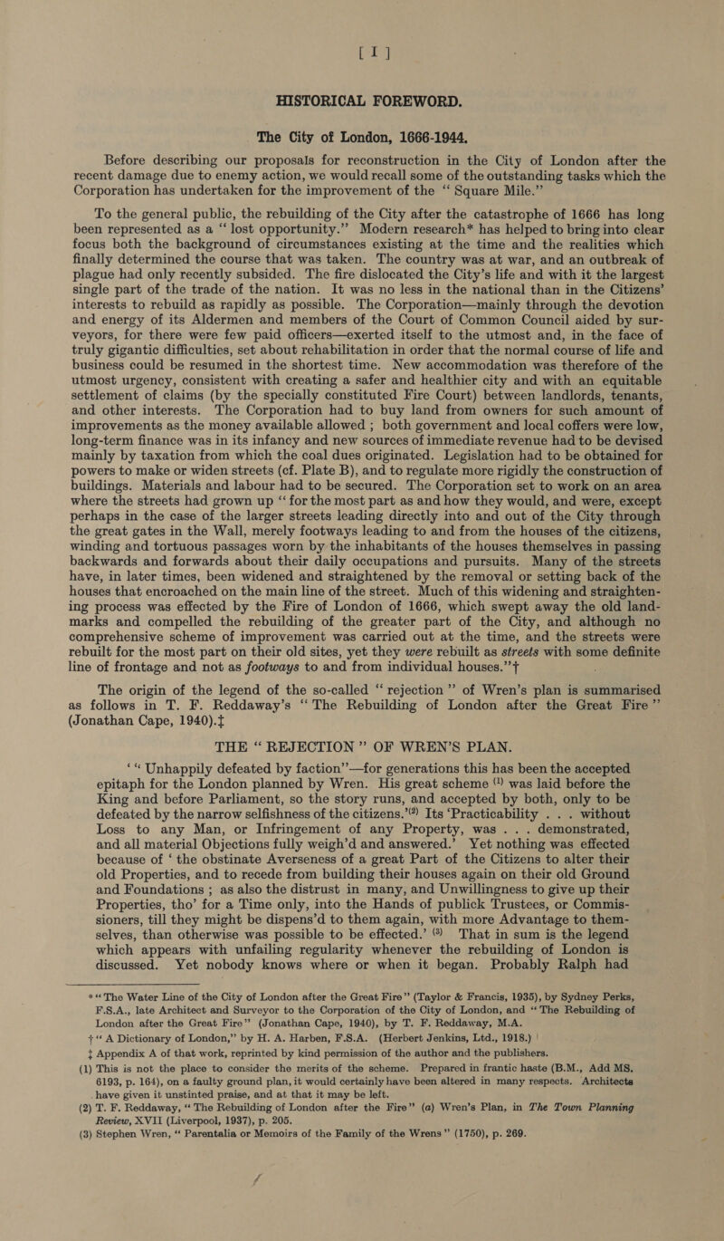 S35) HISTORICAL FOREWORD. _ The City of London, 1666-1944. Before describing our proposals for reconstruction in the City of London after the recent damage due to enemy action, we would recall some of the outstanding tasks which the Corporation has undertaken for the improvement of the “‘ Square Mile.” To the general public, the rebuilding of the City after the catastrophe of 1666 has long been represented as a “ lost opportunity.”’ Modern research* has helped to bring into clear focus both the background of circumstances existing at the time and the realities which finally determined the course that was taken. The country was at war, and an outbreak of plague had only recently subsided. The fire dislocated the City’s life and with it the largest single part of the trade of the nation. It was no less in the national than in the Citizens’ interests to rebuild as rapidly as possible. The Corporation—mainly through the devotion and energy of its Aldermen and members of the Court of Common Council aided by sur- veyors, for there were few paid officers—exerted itself to the utmost and, in the face of truly gigantic difficulties, set about rehabilitation in order that the normal course of life and business could be resumed in the shortest time. New accommodation was therefore of the utmost urgency, consistent with creating a safer and healthier city and with an equitable settlement of claims (by the specially constituted Fire Court) between landlords, tenants, and other interests. The Corporation had to buy land from owners for such amount of improvements as the money available allowed ; both government and local coffers were low, long-term finance was in its infancy and new sources of immediate revenue had to be devised mainly by taxation from which the coal dues originated. Legislation had to be obtained for powers to make or widen streets (cf. Plate B), and to regulate more rigidly the construction of buildings. Materials and labour had to be secured. The Corporation set to work on an area where the streets had grown up “‘ for the most part as and how they would, and were, except perhaps in the case of the larger streets leading directly into and out of the City through the great gates in the Wall, merely footways leading to and from the houses of the citizens, winding and tortuous passages worn by the inhabitants of the houses themselves in passing backwards and forwards about their daily occupations and pursuits. Many of the streets have, in later times, been widened and straightened by the removal or setting back of the houses that encroached on the main line of the street. Much of this widening and straighten- ing process was effected by the Fire of London of 1666, which swept away the old land- marks and compelled the rebuilding of the greater part of the City, and although no comprehensive scheme of improvement was carried out at the time, and the streets were rebuilt for the most part on their old sites, yet they were rebuilt as streets with some definite line of frontage and not as footways to and from individual houses.” + The origin of the legend of the so-called “ rejection ’’ of Wren’s plan is summarised as follows in T. F. Reddaway’s ‘‘ The Rebuilding of London after the Great Fire ” (Jonathan Cape, 1940).f THE “ REJECTION ” OF WREN’S PLAN. ‘“ Unhappily defeated by faction’’—for generations this has been the accepted epitaph for the London planned by Wren. His great scheme “ was laid before the King and before Parliament, so the story runs, and accepted by both, only to be defeated by the narrow selfishness of the citizens.’ Its ‘Practicability . . . without Loss to any Man, or Infringement of any Property, was . . . demonstrated, and all material Objections fully weigh’d and answered.’ Yet nothing was effected because of ‘ the obstinate Averseness of a great Part of the Citizens to alter their old Properties, and to recede from building their houses again on their old Ground and Foundations ; as also the distrust in many, and Unwillingness to give up their Properties, tho’ for a Time only, into the Hands of publick Trustees, or Commis- sioners, till they might be dispens’d to them again, with more Advantage to them- selves, than otherwise was possible to be effected.’ ®) That in sum is the legend which appears with unfailing regularity whenever the rebuilding of London is discussed. Yet nobody knows where or when it began. Probably Ralph had *« The Water Line of the City of London after the Great Fire” (Taylor &amp; Francis, 1935), by Sydney Perks, F.S.A., late Architect and Surveyor to the Corporation of the City of London, and “ The Rebuilding of London after the Great Fire’? (Jonathan Cape, 1940), by T. F. Reddaway, M.A. + ‘‘ A Dictionary of London,” by H. A. Harben, F.S.A. (Herbert Jenkins, Ltd., 1918.) | + Appendix A of that work, reprinted by kind permission of the author and the publishers. (1) This is not the place to consider the merits of the scheme. Prepared in frantic haste (B.M., Add MS. 6193, p. 164), on a faulty ground plan, it would certainly have been altered in many respects, Architects _ have given it unstinted praise, and at that it may be left. (2) T. F. Reddaway, ‘“‘ The Rebuilding of London after the Fire” (a) Wren’s Plan, in The Town Planning Review, XVII (Liverpool, 1937), p. 205. (3) Stephen Wren, “ Parentalia or Memoirs of the Family of the Wrens” (1750), p. 269.