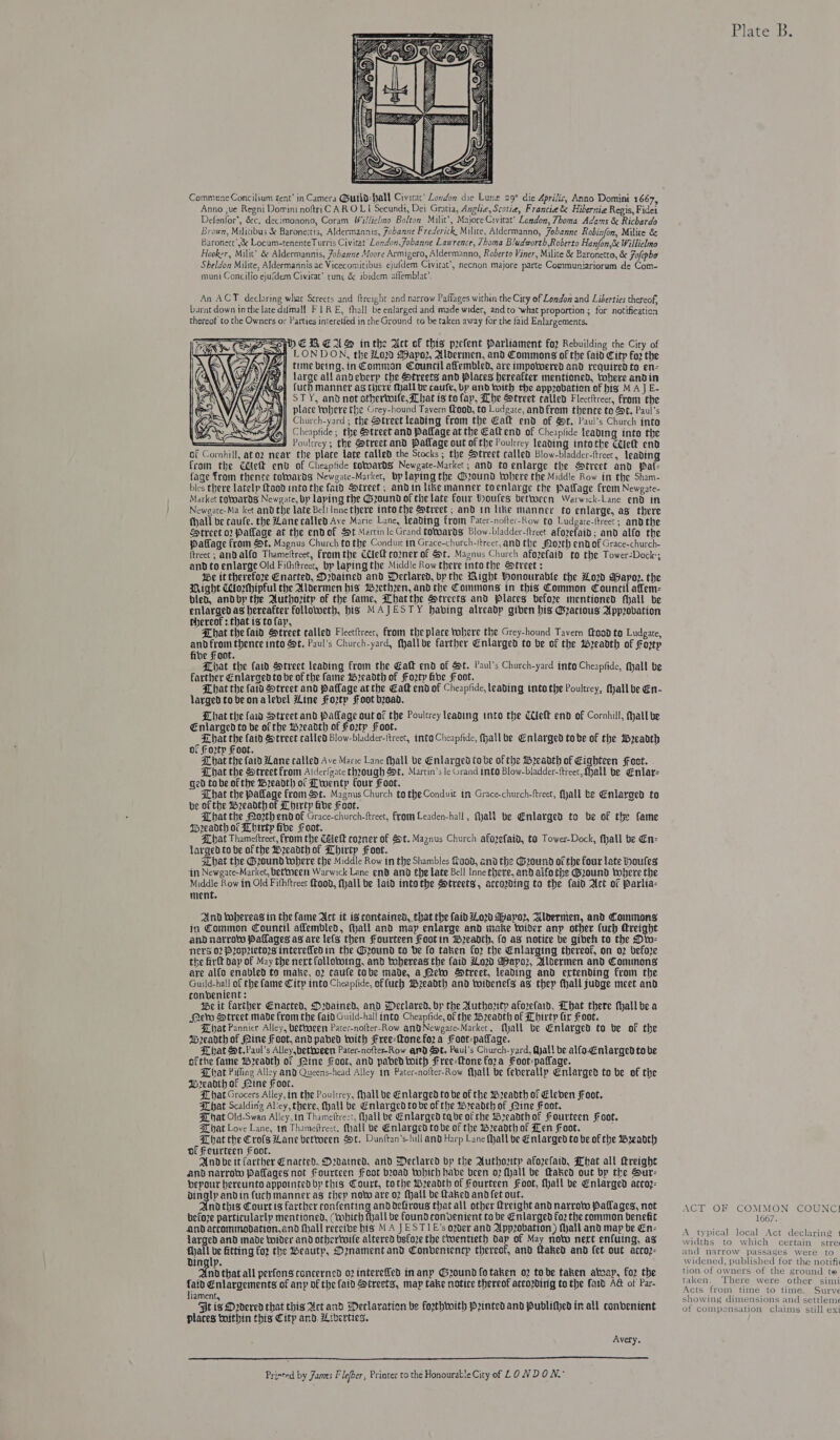  Anno ,ue Regni Domini noftriC AR O LI Secundi, Dei Gratia, Anglie, Scotia, Francie &amp; Hibernia Regis, Fidei Defenfor’, &amp;c. decimonono, Coram Willielmo Bolton Milit’, Majore Civirat’ London, Thoma Adams &amp; Richardo Brown, Militibus &amp; Baroneitis, Aldermannis, Fobaane Frederick Milite, Aldermanno, Johanne Robinfon, Milite &amp; Baronect’,&amp; Locum-tenenteTurris Civitat London, Jobanne Lawrence, 7homa Bludworth,Roberto Fanfon,&amp; Willielmo Hooker, Milit’ &amp; Aldermannis, Johanne Moore Armigero, Aldermanno, Roberto Viner, Milite &amp; Baronetto, &amp; Fofepho Sheldon Milite, Aldermannis ac Vicecomitibus ejufdem Civitat’, necnon majore parte Communiariorum de Com- muni Concilio ejufdem Civirat’ runc &amp; ibidem affemblac’. An ACT declaring what Screets and ftreight and narrow Paffages within the City of London and Liberties thereof, barnt down inthe late difmall F 1 RE, fhall be enlarged and made wider, and to what proportion; for notification thereot to the Owners or Parties interetied in the Ground to be taken away for the faid Enlargements.           ep EM EAS inthe Act of this prefent Parliament foz Rebuilding the City of } LONDON, the 020 Mapo2, Aldermen, and Commons of the faid Citp fo2 the tine being, in Common Council akembled, are impotwered and required to en- ree allandeberp the Streets and Places hereafter mentioned, tohere andin fucb manner as there Mall be caufe, by and toith the appzobation of hig M AJ E- STY, and not othertoife, hat is tofap, Lhe Street called Flectftreet, from the place tohere the Grey-hound Tavern food, to Ludgate, andfrom thence te St. Paul’s Church-yard ; the Dtreet leading from the Galt end of St, Paul's Church into Cheapfide; the treet and Pallage at the Caltend of Cheaplide leading into the : Poultrey; the Street and Pallage out of the Poultrey leading intothe Celt end of Cornhill, atoz neav the place late called the Stocks ; the Street called Blow-bladder-ftreet, leading from the Cet env of Cheaptide tovoards Newgate-Market; and to enlarge the Street and pat- fage fram thence totoardgs Newgate-Market, bplaping the @zound tobere the Middle Row in the Sham- bles there latelp ftood into the faid Street; andin like manner toenlarge the Patlage from Newgate- Market cotoards Newgate, bp laping the Gound of the late Four Woufes between Warwick-Lane end in Newgate-Ma ket and the late Bell Inne there into the Street ; and in like manner to enlarge, as there fhall be caule. the Zane called Ave Marie Lane, leading from Pater-nofter-Row to Ludgate-ftreet; and the SHtreet 02 Pallage at the endof St Martin le Grand towards Blow-bladder-ftrect afozefaid; and alfo the paflage from t. Magnus Church to the Conduir in Grace-church-itreer, and the 02th end of Grace-church- {treet ; anDalfo Thameltreet, fromthe Clef cozner of St. Magnus Church afozefaid to the Tower-Dock; and to enlarge Old Fithftreet, bp laping the Middle Row there into the &amp;tveet : Ibe it therefore Enacted, D2dained and Declared, by the Wight honourable the Low Aayop. the Might CorMhipful the Aldermen his *W2ethzen, and the Commons itn this Common ebintlaten: bled, andby the Authozity of the fame, Whatthe Strects and places befoze mentioned fall be enlarged as hereafter followeth, bis MAJESTY habing alreadp giben his @eacious Approvation thereof : that is to fay, That thefaid Street called Fleecitreet, From the place tohere the Grey-hound Tavern {ood to Ludgare, and from thence into St, Paul’s Church-yard, fyallbe farther Enlarged to be of the MWeeadth of Fortp fibe Font, Liat the (aid Street leading from the Eat end of St. Paul’s Church-yard into Cheapfide, fall be farther Enlarged to be of the fame Ww2eadth of Forty ibe Foot, Lhat the faid Street and Paflage atthe Eatk end of Cheapfide, leading tnto the Poultrey, Mall be En- larged to be on alebel Hine Foztp soot beoad. LKhat the (aw Street and Pallage out of the Poulcrey leading into che Ce{elE end of Cornhill, Hall be Enlarged to be of the w2eadth of Foztp Foot. Lhat Be faid Street called Blow-bladder-ttreet, into Cheapfide, fhall be Enlarged tobe of the Mpeadth of Fo2tp Foot. FT hat the faid Lane called Ave Marie Lane fhall be Enlarged tobe of the Weeadth of Seen Foot. That the Street from Alderfgate through St, Martin’s le Grand into Blow-bladder-ftreet,. hall be Enlar- Ged to be of the Wreadtl of Ltwentp four Foot. Lhat the Pallage from St. Magnus Church to the Conduit tm Grace-church-ftreet, (yall be Enlarged to be of the Weadthof Lbirtp fibe Foot. Chat the Mozth end of Grace-church-ftreet, From Leaden-hall, Mall be Enlarged to be of the fame asgeadth of Dhirty fibe Foor, SX hat Thameftreet, from the Calett cozner of St. Magnus Church afozefaid, te Tower-Dock, fhall be En- Targed to be of the Weeadthof Lhirty Foot. sLhat the Gound where the Middle Row in the Shambles Load, and the ound of the four late toules in Newgate-Market, bettween Warwick Lane end and the late Bell Inne there, and alfo the ound vwobere the Middle Row in Old Fithftreet food, (hall be laid intothe Streets, accading to the fain Act of Parlia- ment, And dahereas in the fame Act it is contained, that the aid ord Ahayo2, Aldermen, and Commons in Common Council aflembled, fall and map enlarge and make bolder any other {uch Hreight and narrot Paflages ag are lefs then Fourteen Foot in weadth, fo ax notice be gibeh to the Diw- Nevs 02 P2opzietozs interefledin the Ground to ve fo taken for the Enlarging thereof, on o2 before the firft dap of May the nert follotoing, and tobereas the (aid Low Waypo2, Aldermen and Commons are alfo enabled ta make, 02 caule tobe made, a eto Street, leading and ertending from the Guild-hall of the fame City into Cheapfide, offuch Wzeadth and toidenels as thep fhall fudge meet and conbenient : te it farther Enacted, D2dained, and Declared, by the Authozty aforefaid, Hhat there Mall be a fers Htreet made from the {aid Guild-hall into Cheapfide, of the Weadth of Lhirty fir Foot. Bhat Pannier Alley, Vetvoeen Patec-nofter-Row anQNewgare-Market, Mall be Enlarged to be of the Ib2eadth of Pine Fest, and pabed with Free-ftonefo2a Foot-paffage. That Ht.Paul’s Alley,bethoeen Pater-nofte-Row ar) St. Paul's Church-yard, Qyall be alfo.Enlarged to be ofthe fame W2eadth of ine Foor, and pabedtwith Free-ftone fora Foot-paflage. bat Piffing Alley and Queens-head Alley im Pater-nofter-Row fhall be feherallp Enlarged to be of the Mreadth of Mine Foor. hat Grocers Alley, in the Poulcrey, fhall be Enlarged to be of the Wreadth of Eleben Foot. That Scalding Al'cy, there, Mall be Enlarged to be of the Weadcth of ine Foot, Hat Old-Swan Alley,in Thameftrect, Mall be Enlarged tabe of the Wreadthof Fourteen Foot. That Love Lane, mt Thameltrecc, fall be Enlarged tobe of the Breadth of Len Foot. Lat the Cros Lane betwoeen St. Dunftan’s-hill and Harp Lane fall be Enlarged to be of the Wreadth of Fourteen Foot. . And be it farther Enacted, Ordained. and Declared vp the Authortp afozelaid, Dhat all ttreight and narrow Paflages not Fourteen ffoot broad tohich habe been o2 fall be faked out bp the Sur- bepour hereunto appointedbyp this Court, tothe Wreadth of Fourteen Foot, Mall be Enlarged accoz- Dingly andin (uch manner as thep novo are oz Mall be Naked andfet out. nodthis Courtis farther confenting anddefirougs that all other freight and narrow Pallages, not before particularly mentioned, (cobich fhall be found convenient to be Enlarged fo the common benefit andaccommodation.and fhall receive bis MA JESTIE’s ozder and Appovation) Mall and map be En- arged and made toider and othertwife altered befoze the twentieth bap of May noto nert enfuing, ax fall ve fitting fo2 the eautp, Denament and Conveniencp thereof, and Maked and fet out accoz- Dinglp. and that all perfons concerned 02 interefled inany Ground fotaken o2 tobe taken atvap, for the faid Enlargements of any of the {aid Streets, map take notice thereof accozding to the fart A&amp; of Par- Jiament, ’ ; Bt is Dedered that this Act and Declaration be forthwith Pyinted and Publifhed in all conbenient places toithin this Citp and. Lrverties. Avery.  Prisred by James F lefher Printer to thé Honourable City of LONDON Plate B. ACT OF COMMON COUNC] 1667. A typical local Act declaring 1 widths to which certain stree and narrow passages were to widened, published for the notifi tion of owners of the ground te taken. There were other simi Acts from time to time. Surve showing dimensions and settleme of compensation claims still exi