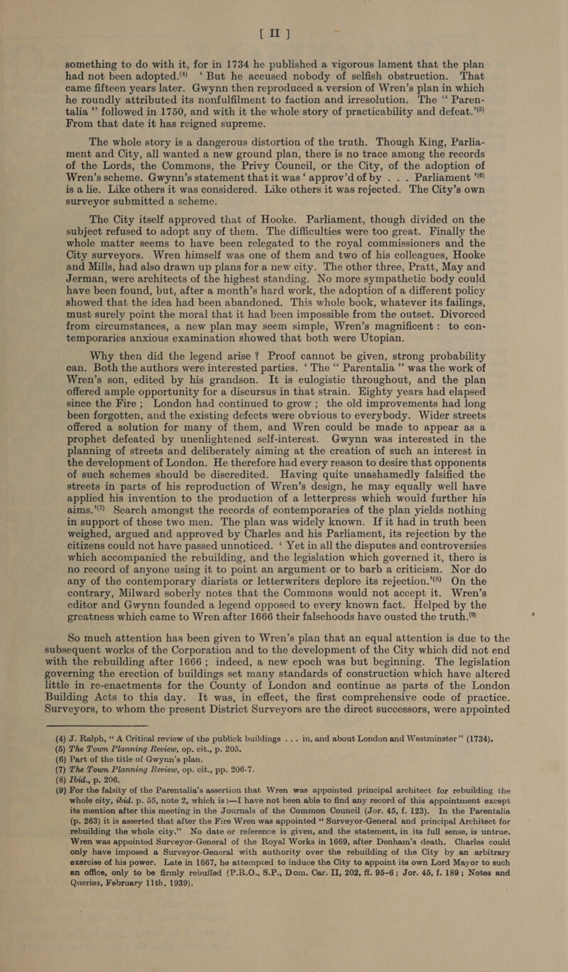 something to do with it, for in 1734 he published a vigorous lament that the plan had not been adopted.“ ‘ But he accused nobody of selfish obstruction. That came fifteen years later. Gwynn then reproduced a version of Wren’s plan in which he roundly attributed its nonfulfilment to faction and irresolution. The ‘“ Paren- talia ’’ followed in 1750, and with it the whole story of practicability and defeat.’ From that date it has reigned supreme. The whole story is a dangerous distortion of the truth. Though King, Parlia- ment and City, all wanted a new ground plan, there is no trace among the records of the Lords, the Commons, the Privy Council, or the City, of the adoption of Wren’s scheme. Gwynn’s statement that it was ‘ approv’dof by . . . Parliament ’ is a lie. Like others it was considered. Like others it was rejected. The City’s own surveyor submitted a scheme. The City itself approved that of Hooke. Parliament, though divided on the subject refused to adopt any of them. The difficulties were too great. Finally the whole matter seems to have been relegated to the royal commissioners and the City surveyors. Wren himself was one of them and two of his colleagues, Hooke and Mills, had also drawn up plans for a new city. The other three, Pratt, May and Jerman, were architects of the highest standing. No more sympathetic body could have been found, but, after a month’s hard work, the adoption of a different policy showed that the idea had been abandoned. This whole book, whatever its failings, must surely point the moral that it had been impossible from the outset. Divorced from circumstances, a new plan may seem simple, Wren’s magnificent: to con- temporaries anxious examination showed that both were Utopian. Why then did the legend arise ? Proof cannot be given, strong probability can. Both the authors were interested parties. ‘ The “‘ Parentalia ’’ was the work of Wren’s son, edited by his grandson. It is eulogistic throughout, and the plan offered ample opportunity for a discursus in that strain. Highty years had elapsed since the Fire ; London had continued to grow; the old improvements had long been forgotten, and the existing defects were obvious to everybody. Wider streets offered a solution for many of them, and Wren could be made to appear as a prophet defeated by unenlightened self-interest. Gwynn was interested in the planning of streets and deliberately aiming at the creation of such an interest in the development of London. He therefore had every reason to desire that opponents of such schemes should be discredited. Having quite unashamedly falsified the streets in parts of his reproduction of Wren’s design, he may equally well have applied his invention to the production of a letterpress which would further his aims.” Search amongst the records of contemporaries of the plan yields nothing in support of these two men. The plan was widely known. If it had in truth been weighed, argued and approved by Charles and his Parliament, its rejection by the citizens could not have passed unnoticed. ‘ Yet in all the disputes and controversies which accompanied the rebuilding, and the legislation which governed it, there is no record of anyone using it to point an argument or to barb a criticism. Nor do any of the contemporary diarists or letterwriters deplore its rejection.’”® On the contrary, Milward soberly notes that the Commons would not accept it. Wren’s editor and Gwynn founded a legend opposed to every known fact. Helped by the greatness which came to Wren after 1666 their falsehoods have ousted the truth. So much attention has been given to Wren’s plan that an equal attention is due to the subsequent works of the Corporation and to the development of the City which did not end with the rebuilding after 1666; indeed, a new epoch was but beginning. The legislation governing the erection of buildings set many standards of construction which have altered little in re-enactments for the County of London and continue as parts of the London Building Acts to this day. It was, in effect, the first comprehensive code of practice. Surveyors, to whom the present District Surveyors are the direct successors, were appointed (4) J. Ralph, “ A Critical review of the publick buildings ... in, and about London and Westminster” (1734). (5) The Town Planning Review, op. cit., p. 205. (6) Part of the title of Gwynn’s plan. (7) The Town Planning Review, op. cit., pp. 206-7. (8) Ibid., p. 206. (9) For the falsity of the Parentalia’s assertion that Wren was appointed principal architect for rebuilding the whole city, ibid. p. 55, note 2, which is :—I have not been able to find any record of this appointment except its mention after this meeting in the Journals of the Common Council (Jor. 45, f. 123). In the Parentalia (p. 263) it is asserted that after the Fire Wren was appointed “ Surveyor-General and principal Architect for rebuilding the whole city.’ No date or reference is given, and the statement, in its full sense, is untrue. Wren was appointed Surveyor-General of the Royal Works in 1669, after Denham’s death. Charles could only have imposed a Surveyor-General with authority over the rebuilding of the City by an arbitrary exercise of his power. Late in 1667, he attempted to induce the City to appoint its own Lord Mayor to such an office, only to be firmly rebuffed (P.R.O., S.P., Dom. Car. II, 202, ff. 95-6; Jor. 45, f. 189; Notes and Queries, February 11th, 1939).