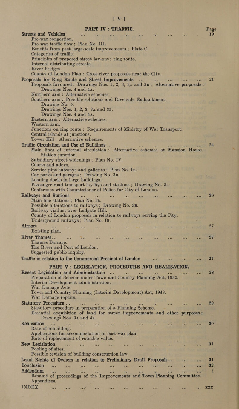 DWE) PART IV : TRAFFIC. Streets and Vehicles ef ers 1m Pre-war congestion. Pre-war traffic flow ; Plan No. III. Benefits from past large-scale improvements ; Plate C. Categories of traffic. Principles of proposed street lay-out; ring route. Internal distributing streets. River bridges. County of London Plan: Cross-river proposals near the City. Proposals for Ring Route and Street Improvements Drawings Nos. 4 and 4a. Northern arm: Alternative schemes. Southern arm: Possible solutions and Riverside Embankment. Drawing No. 5. Drawings Nos. 1, 2, 3, 34 and 3B. Drawings Nos. 4 and 4a. Kastern arm: Alternative schemes. Western arm. Junctions on ring route: Requirements of Ministry of War Transport. Central islands at junctions. Tower Hill: Alternative schemes. Traffic Circulation and Use of Buildings ... uae oh Ulin A ie #N Main lines of internal circulation: Alternative schemes at Mansion House Station junction. Subsidiary street widenings ; Plan No. IV. Courts and alleys. Service pipe subways and galleries ; Plan No. Is. Car parks and garages ; Drawing No. 33. Loading docks in large buildings. Passenger road transport lay-bys and stations ; Drawing No. 3B. Conference with Commissioner of Police for City of London. Railways and Stations oe Main line stations ; Plan No. Is. Possible alterations to railways ; Drawing No. 3B. Railway viaduct over Ludgate Hill. County of London proposals in relation to railways serving the City. Underground railways ; Plan No. Is. Airport “ ie. Pe ey a Existing plan. River Thames... Thames Barrage. The River and Port of London. Suggested public inquiry. Trafiic in relation to the Commercial Precinct of London PART V : LEGISLATION, PROCEDURE AND REALISATION. Recent Legislation and Administration Preparation of Scheme under Town and Country Planning ‘Act, 1932. Interim Development administration. War Damage Acts. Town and Country Planning (Interim Development) Act, 1943. War Damage repairs. Statutory Procedure .. Statutory procedure i in prepar ation of a Planning Scheme. Essential acquisition of land for street improvements and other purposes ; Drawings Nos. 34 and 44. Realisation... Rate of rebuilding. Applications for accommodation in post-war plan. Rate of replacement of rateable value. New Legislation Pooling of sites. Possible revision of building construction law. Legal Rights of Owners in relation to Preliminary Draft Proposals... Conclusion : ; 3 i oa us Addendum Résumé of proceedings ‘of the ‘Improvements and Town Planning Committee. Appendices. INDEX He ae sae Page 19 21 24 26 27 27 27 28 29 30 31 31 32 XXX ee