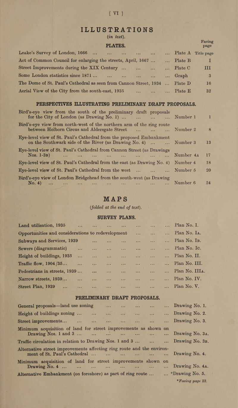 ba ILLUSTRATIONS (in text). Facing PLATES. page Leake’s Survey of London, 1666... oe ee a 3 ... Plate A Title page Act of Common Council for enlarging the streets, April, 1667 ... ... Plate B I Street Improvements during the XIX Century ... a oe ... Plate C II Some London statistics since 1871... pe nae a Zin ... Graph 3 The Dome of St. Paul’s Cathedral as seen from Cannon Street, 1934 ... Plate D 16 Aerial View of the City from the south-east, 1935 oR ae ... Plate E 32 PERSPECTIVES ILLUSTRATING PRELIMINARY DRAFT PROPOSALS. Bird’s-eye view from the south of the acc oe draft oe for the City of London (as Drawing No. 1) . oe : .» Number 1 1 Bird’s-eye view from north-west of the northern arm of the ring route between Holborn Circus and Aldersgate Street ay Be .... Number 2 8 Hye-level view of St. Paul’s Cathedral from the proposed Embankment on the Southwark side of the River (as Drawing No. 4) ... ... Number 3 13 EKye-level view of St. Paul’s Cathedral from Cannon Street (as ail Nos. 1-38) 3.3 i a Sie ie : .. Number 4a 17 Kye-level view of St. Paul’s Cathedral from the east (as ene No. 4) Number 4 18 Hye-level view of St. Paul’s Cathedral from the west... ee ... Number 5 20 Bird’s-eye view of London Bridgehead from the south-west (as Drawing ; No. 4)... “ee Le “a is? ae ae af .... Number 6 24 MAPS (folded at the end of text). SURVEY PLANS. Land utilisation, 1935 we Sas ie eh) Mi oe oy Elan NO. 1: Opportunities and considerations to redevelopment ze see Lapeeud tari) NOs RAY Subways and Services, 1939 ae me We x: eye cia. PlaniNo: Es, Sewers (diagrammatic) ne ei ee ae ahs e. ... Plan No. Io. Height of buildings, 1935... oe = i ie ie eke ADIT NG. ELLs Traffic flow, 1904 /35... ‘% oy ney =i or a co bianco Now Lil; Pedestrians in streets, 1939... eat gue oe ig ae ... Plan No. Tf. Narrow streets, 1939... Bae Ao sie uty “a ah ee lan NOL Vs Street Plan, 1939 _... os ee ae aoa ae et wo Plan: No. Vv; PRELIMINARY DRAFT PROPOSALS. General proposals—land use zoning me Me an see ... Drawing No. 1. Height of buildings zoning ... ni fs ahh ie o ... Drawing No. 2 Street improvements... ae oe esi “$Me oe ee ... Drawing No. 3 Minimum acquisition of land for street improvements as shown on Drawing Nos. 1 and 3 ... oe me a neha Bete ... Drawing No. 3a. Traffic circulation in relation to Drawing Nos. 1 and 8 ... = ... Drawing No. 3B. Alternative street improvements affecting ring route and the environ- ment of St. Paul’s Cathedral ... nS: nih a oe ... Drawing No. 4. Minimum acquisition of land for street improvements shown on Drawing No. 4 ... oe we Me ae are 2 ... Drawing No. 4a. Alternative Embankment (on foreshore) as part of ring route ... ... *Drawing No. 5. *Facing page 22,