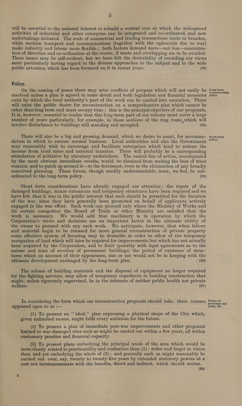 5 will be essential to the national interest to rebuild a central core at which the widespread activities of industrial and other enterprise can be integrated and co-ordinated, and new undertakings initiated. The scale of commercial and trading transactions tends to broaden, while modern transport and communications (together with the upheavals due to war) make industry and labour more flexible ; both factors demand more—not less—concentra- tion of direction and co-ordination at the centre, if waste and overlapping are to be avoided. These issues may be self-evident, but we have felt the desirability of recording our views more particularly having regard to the diverse approaches to the subject and to the wide public attention which has been focussed on it in recent years. (23) Policy. On the coming of peace there may arise conflicts of purpose which will not easily be resolved unless a plan is agreed in some detail and both legislation and financial measures exist by which the local authority’s part of the work can be carried into execution. There will exist the public desire for reconstruction on a comprehensive plan which cannot be other than long term and must occupy time ; this is the principal objective of our proposals. It is, however, essential to realise that this long-term part of our scheme must cover a large number of years particularly, for example, in those sections of the ring route,which will involve disturbance to buildings still standing and occupied. (24) There will also be a big and pressing demand, which we desire to assist, for accommo- dation in which to resume normal business. Local authorities and also the Government may reasonably wish to encourage and facilitate enterprises which tend to restore the income from local rates and national taxation. There will probably be a corresponding stimulation of initiative by statutory undertakers. The easiest line of action, accompanied by the most obvious immediate results, would be obtained from making the best of what remains and to patch up around it—to the detriment, even to the elimination of any broadly conceived planning. These forces, though readily understandable, must, we feel, be sub- ordinated to the long-term policy. (25) Short term considerations have already engaged our attention; the repair of the damaged buildings, minor extensions and temporary structures have been required and we have felt that it was in the public interest that such should be permitted for the duration of the war, since they have generally been promoted on behalf of applicants actively engaged in the war effort. Such work can proceed only where the Ministry of Works and (in certain categories) the Board of Trade or other Ministry are satisfied that the work is necessary. We would add that machinery is in operation by which the Corporation’s views and decisions are an important factor in the ultimate ability of the owner to proceed with any such work. We anticipate, however, that when labour and material begin to be released for more general reconstruction of private property some effective system of licensing may be desirable in order to allow of the temporary occupation of land which will later be required for improvements but which has not actually been acquired by the Corporation, and to limit (possibly with legal agreements as to the nature and time of erection of permanent buildings) the period of existence of struc- tures which on account of their appearance, size or use would not be in keeping with the ultimate development envisaged by the long-term plan. (26) The release of building materials and the disposal of equipment no longer required for the fighting services, may allow of temporary expedients in building construction that might, unless rigorously supervised, be in the interests of neither public health nor private welfare. (27) In considering the form which our reconstruction proposals should take, three courses appeared open to us :— (1) To present an “ideal”? plan expressing a physical shape of the City which, given unlimited means, might fulfil every ambition for the future. (2) To present a plan of immediate post-war improvements and other proposals limited to war-damaged sites such as might be carried out within a few years, all within customary practice and financial capacity. (3) To present plans embodying the principal needs of the area which would be more closely related to practicability and realisation than (1); wider and larger in vision than and yet embodying the whole of (2); and generally such as might reasonably be carried out over, say, twenty to twenty-five years by extended statutory powers at a cost not incommensurate with the benefits, direct and indirect, which should accrue. (28) Long-term reconstruction policy. Short-term policy. Forms of proposals and plans, &amp;c,