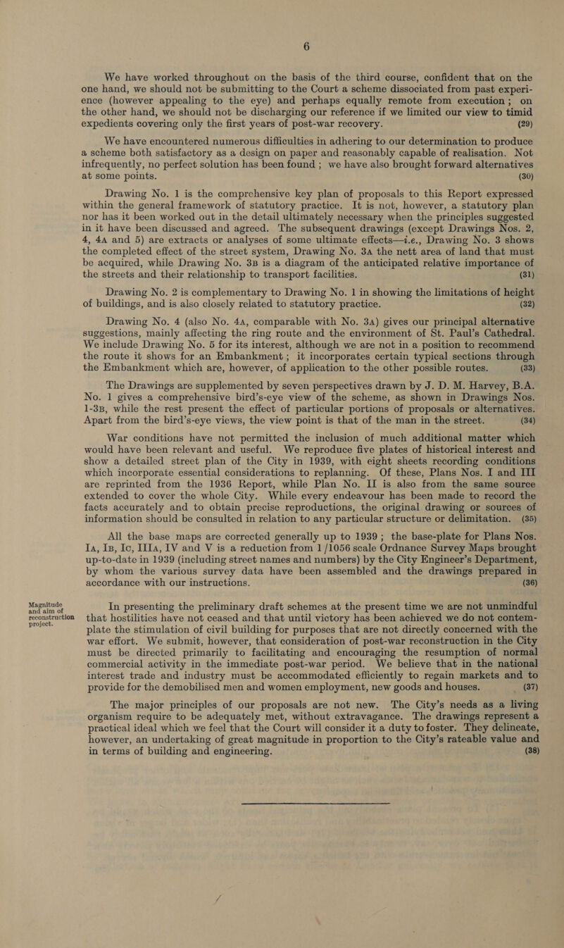 Magnitude and aim of reconstruction project. 6 We have worked throughout on the basis of the third course, confident that on the one hand, we should not be submitting to the Court a scheme dissociated from past experi- ence (however appealing to the eye) and perhaps equally remote from execution; on the other hand, we should not be discharging our reference if we limited our view to timid expedients covering only the first years of post-war recovery. (29) We have encountered numerous difficulties in adhering to our determination to produce a scheme both satisfactory as a design on paper and reasonably capable of realisation. Not infrequently, no perfect solution has been found ; we have also brought forward alternatives at some points. (30) Drawing No. 1 is the comprehensive key plan of proposals to this Report expressed within the general framework of statutory practice. It is not, however, a statutory plan nor has it been worked out in the detail ultimately necessary when the principles suggested in it have been discussed and agreed. The subsequent drawings (except Drawings Nos. 2, 4, 44 and 5) are extracts or analyses of some ultimate effects—t.e., Drawing No. 3 shows the completed effect of the street system, Drawing No. 3a the nett area of land that must be acquired, while Drawing No. 3B is a diagram of the anticipated relative importance of the streets and their relationship to transport facilities. (31) Drawing No. 2 is complementary to Drawing No. 1 in showing the limitations of height of buildings, and is also closely related to statutory practice. (32) Drawing No. 4 (also No. 44, comparable with No. 34) gives our principal alternative suggestions, mainly affecting the ring route and the environment of St. Paul’s Cathedral. We include Drawing No. 5 for its interest, although we are not in a position to recommend the route it shows for an Embankment; it incorporates certain typical sections through the Embankment which are, however, of application to the other possible routes. (33) The Drawings are supplemented by seven perspectives drawn by J. D. M. Harvey, B.A. No. 1 gives a comprehensive bird’s-eye view of the scheme, as shown in Drawings Nos. 1-38, while the rest present the effect of particular portions of proposals or alternatives. Apart from the bird’s-eye views, the view point is that of the man in the street. (34) War conditions have not permitted the inclusion of much additional matter which would have been relevant and useful. We reproduce five plates of historical interest and show a detailed street plan of the City in 1939, with eight sheets recording conditions which incorporate essential considerations to replanning. Of these, Plans Nos. I and III are reprinted from the 1936 Report, while Plan No. II is also from the same source extended to cover the whole City. While every endeavour has been made to record the facts accurately and to obtain precise reproductions, the original drawing or sources of information should be consulted in relation to any particular structure or delimitation. (35) All the base maps are corrected generally up to 1939; the base-plate for Plans Nos. Ia, Is, Io, IIIa, IV and V is a reduction from 1/1056 scale Ordnance Survey Maps brought up-to-date in 1939 (including street names and numbers) by the City Engineer’s Department, by whom the various survey data have been assembled and the drawings prepared in accordance with our instructions. (36) In presenting the preliminary draft schemes at the present time we are not unmindful that hostilities have not ceased and that until victory has been achieved we do not contem- plate the stimulation of civil building for purposes that are not directly concerned with the war effort. We submit, however, that consideration of post-war reconstruction in the City must be directed primarily to facilitating and encouraging the resumption of normal commercial activity in the immediate post-war period. We believe that in the national interest trade and industry must be accommodated efficiently to regain markets and to provide for the demobilised men and women employment, new goods and houses. (37) The major principles of our proposals are not new. The City’s needs as a living organism require to be adequately met, without extravagance. The drawings represent a practical ideal which we feel that the Court will consider it a duty tofoster. They delineate, however, an undertaking of great magnitude in proportion to the City’s rateable value and in terms of building and engineering. fe hy (38)