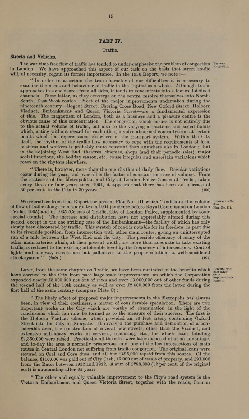 19 PART IV. Traffic. Streets and Vehicles. The war-time free flow of traffic has tended to under-emphasise the problem of congestion in London. We have approached this aspect of our task on the basis that street traffic will, of necessity, regain its former importance. In the 1936 Report, we note :— “In order to ascertain the true character of our difficulties it is necessary to examine the needs and behaviour of traffic in the Capital as a whole. Although traffic approaches in some degree from all sides, it tends to concentrate into a few well-defined channels. These latter, as they converge on the centre, resolve themselves into North- South, East-West routes. Most of the major improvements undertaken during the nineteenth century—Regent Street, Charing Cross Road, New Oxford Street, Holborn Viaduct, Embankment and Queen Victoria Street—are a fundamental expression of this. The magnetism of London, both as a business and a pleasure centre is the obvious cause of this concentration. The congestion which ensues is not entirely due to the actual volume of traffic, but also to the varying attractions and social habits which, acting without regard for each other, involve abnormal concentration at certain points which has repercussions elsewhere in the transport system. Within the City itself, the rhythm of the traffic flow necessary to cope with the requirements of local business and workers is probably more constant than anywhere else in London; but in the adjoining West End, theatres, cinemas, shops (and their periodic sales), major social functions, the holiday season, etc., cause irregular and uncertain variations which react on the rhythm elsewhere. ** There is, however, more than the one rhythm of daily flow. Regular variations occur during the year, and over all is the factor of constant increase of volume. From the statistics of the Metropolitan and City of London Police Census of Traffic, taken every three or four years since 1904, it appears that there has been an increase of 60 per cent. in the City in 30 years.” (100) We reproduce from that Report the present Plan No. III which “‘ indicates the volume of flow of traffic along the main routes in 1904 (evidence before Royal Commission on London Traffic, 1905) and in 1935 (Census of Traffic, City of London Police, supplemented by some special counts). The increase and distribution have not appreciably altered during this period, except in the one striking case of the Embankment—the facility of which has only slowly been discovered by traffic. This stretch of road is notable for its freedom, in part due to its riverside position, from intersection with other main routes, giving an uninterrupted run of a mile between the West End and the City. The possible efficiency of many of the other main arteries which, at their present width, are more than adequate to take existing traffic, is reduced to the existing intolerable level by the frequency of intersections. Control lights and one-way streets are but palliatives to the proper solution—a well-considered street system.’ (ibid.) (101) Later, from the same chapter on Traffic, we have been reminded of the benefits which have accrued to the City from past large-scale improvements, on which the Corporation expended nearly £3,000,000 net out of rates and over £3,000,000 out of other funds during the second half of the 19th century as well as over £2,500,000 from the latter during the first half of the same century (compare Plate C) : ““ The likely effect of proposed major improvements in the Metropclis has always been, in view of their costliness, a matter of considerable speculation. There are two important works in the City which are worthy of examination in the light of the conclusions which can now be formed as to the measure of their success. The first is the Holborn Viaduct scheme, which provided an 80 feet artery continuing Oxford Street into the City at Newgate. It involved the purchase and demolition of a con- siderable area, the construction of several new streets, other than the Viaduct, and extensive subsidiary works in services, rehousing, etc., for which loans totalling £2,350,000 were raised. Practically all the sites were later disposed of at an advantage, and to-day the area is normally prosperous and one of the few intersections of main routes in Central London not suffering from traffic congestion. The original loans were secured on Coal and Corn dues, and all but £495,000 repaid from this source. Of the balance, £110,000 was paid out of City Cash, £6,000 out of resale of property, and £91,000 from the Rates between 1922 and 1932. A sum of £288,800 (12 per cent. of the original cost) is outstanding after 65 years. “The other and equally valuable improvement to the City’s road system is the Vietoria Embankment and Queen Victoria Street, together with the roads, Cannon Pre-war congestion. Pre-war traffic flow: Plan No. Ii. Benefits from past large- scale improvements: Plate C.
