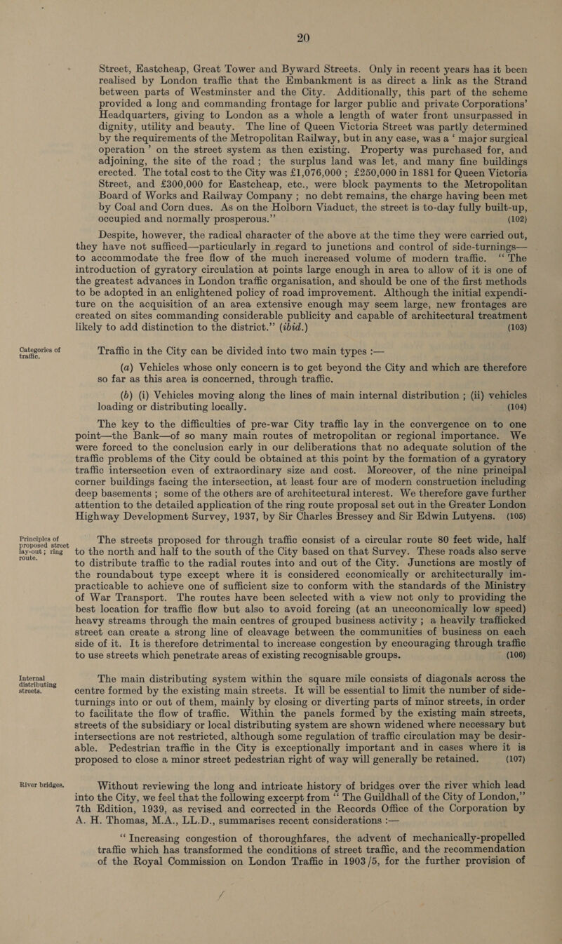 Categories of traffic. Principles of proposed street lay-out; ring route. Internal distributing streets. River bridges. 20 Street, Eastcheap, Great Tower and Byward Streets. Only in recent years has it been realised by London traffic that the Embankment is as direct a link as the Strand between parts of Westminster and the City. Additionally, this part of the scheme provided a long and commanding frontage for larger public and private Corporations’ Headquarters, giving to London as a whole a length of water front unsurpassed in dignity, utility and beauty. The line of Queen Victoria Street was partly determined by the requirements of the Metropolitan Railway, but in any case, was a ‘ major surgical operation’ on the street system as then existing. Property was purchased for, and adjoining, the site of the road; the surplus land was let, and many fine buildings erected. The total cost to the City was £1,076,000 ; £250,000 in 1881 for Queen Victoria Street, and £300,000 for Eastcheap, etc., were block payments to the Metropolitan Board of Works and Railway Company ; no debt remains, the charge having been met by Coal and Corn dues. As on the Holborn Viaduct, the street is to-day fully built-up, occupied and normally prosperous.” (102) Despite, however, the radical character of the above at the time they were carried out, they have not sufficed—particularly in regard to junctions and control of side-turnings— to accommodate the free flow of the much increased volume of modern traffic. ‘“ The introduction of gyratory circulation at points large enough in area to allow of it is one of the greatest advances in London traffic organisation, and should be one of the first methods to be adopted in an enlightened policy of road improvement. Although the initial expendi- ture on the acquisition of an area extensive enough may seem large, new frontages are created on sites commanding considerable publicity and capable of architectural treatment likely to add distinction to the district.” (ibid.) (103) Traffic in the City can be divided into two main types :— (a) Vehicles whose only concern is to get beyond the City and which are therefore so far as this area is concerned, through traffic. (b) (i) Vehicles moving along the lines of main internal distribution ; (ii) vehicles loading or distributing locally. (104) The key to the difficulties of pre-war City traffic lay in the convergence on to one point—the Bank—of so many main routes of metropolitan or regional importance. We were forced to the conclusion early in our deliberations that no adequate solution of the _ traffic problems of the City could be obtained at this point by the formation of a gyratory traffic intersection even of extraordinary size and cost. Moreover, of the nine principal corner buildings facing the intersection, at least four are of modern construction including deep basements ; some of the others are of architectural interest. We therefore gave further attention to the detailed application of the ring route proposal set out in the Greater London Highway Development Survey, 1937, by Sir Charles Bressey and Sir Edwin Lutyens. (105) The streets proposed for through traffic consist of a circular route 80 feet wide, half to the north and half to the south of the City based on that Survey. These roads also serve to distribute traffic to the radial routes into and out of the City. Junctions are mostly of the roundabout type except where it is considered economically or architecturally im- practicable to achieve one of sufficient size to conform with the standards of the Ministry of War Transport. The routes have been selected with a view not only to providing the best location for traffic flow but also to avoid forcing (at an uneconomically low speed) heavy streams through the main centres of grouped business activity ; a heavily trafficked street can create a strong line of cleavage between the communities of business on each side of it. It is therefore detrimental to increase congestion by encouraging through traffic to use streets which penetrate areas of existing recognisable groups. ~ (106) The main distributing system within the square mile consists of diagonals across the centre formed by the existing main streets. It will be essential to limit the number of side- turnings into or out of them, mainly by closing or diverting parts of minor streets, in order to facilitate the flow of traffic. Within the panels formed by the existing main streets, streets of the subsidiary or local distributing system are shown widened where necessary but intersections are not restricted, although some regulation of traffic circulation may be desir- able. Pedestrian traffic in the City is exceptionally important and in cases where it is proposed to close a minor street pedestrian right of way will generally be retained. (107) Without reviewing the long and intricate history of bridges over the river which lead into the City, we feel that the following excerpt from “‘ The Guildhall of the City of London,” 7th Edition, 1939, as revised and corrected in the Records Office of the Corporation by A. H. Thomas, M.A., LL.D., summarises recent considerations :— “Increasing congestion of thoroughfares, the advent of mechanically-propelled traffic which has transformed the conditions of street traffic, and the recommendation of the Royal Commission on London Traffic in 1903/5, for the further provision of